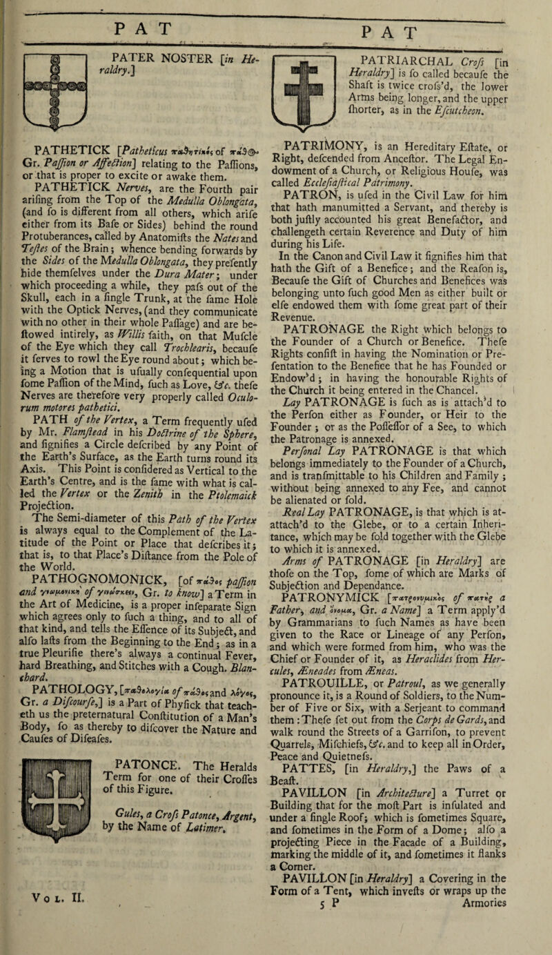 PATRIARCHAL Crofs [in Heraldry] is fo called becaufe the Shaft is twice crofs’d, the lower Arms being longer, and the upper fhorter, as in the Efcutcheon. PATHETICK [Patheticus of ? Gr. Paffion or Affettion] relating to the Paflions, or that is proper to excite or awake them. PATHETICK Nerves, are the Fourth pair arifing from the Top of the Medulla Oblongata, (and fo is different from all others, which arife either from its Safe or Sides) behind the round Protuberances, called by Anatomifts the Ate and Tejles of the Brain; whence bending forwards by the Sides of the Medulla Oblongata, they presently hide themfelves under the Dura Mater; under which proceeding a while, they pafs out of the Skull, each in a fingle Trunk, at the fame Hole with the Optick Nerves, (and they communicate with no other in their whole PafTage) and are be¬ llowed intirely, as Willis faith, on that Mufcle of the Eye which they call Trochlearis, becaufe it ferves to rowl the Eye round about; which be¬ ing a Motion that is ufually confequential upon fome Paffion of the Mind, fuch as Love, lAc. thefe Nerves are therefore very properly called Oculo- rum motores pathetici. PATH of the Vertex, a Term frequently ufed by Mr. Flamjlead in his Doflrine of the Sphere, and fignifies a Circle defcribed by any Point of the Earth’s Surface, as the Earth turns round its Axis. This Point is confidered as Vertical to the Earth’s Centre, and is the fame with what is cal¬ led the Vertex or the Zenith in the Ptolemaick Projection. The Semi-diameter of this Path of the Vertex is always equal to the Complement of the La¬ titude of the Point or Place that defcribes it; that is, to that Place’s Diftance from the Pole of the World. PATHOGNOMONICK, [of*-«'$»s paffion end y'lay.nt*.* of yivdo-KM, Gr. to know] a Term in the Art of Medicine, is a proper infeparate Sign which agrees only to fuch a thing, and to all of that kind, and tells the Elfence of its SubjeCt, and alfo lafts from the Beginning to the End; as in a true Pleurifie there’s always a continual Fever, hard Breathing, and Stitches with a Cough. Blan¬ chard. PATHOLOGY, [V«3«Aeyi(* of ^«.9o$and Gr. a Difcourfe,] is a Part of Phyfick that teach- eth us the preternatural Conilitution of a Man’s Body, fo as thereby to difeover the Nature and Caufes of Difeafes. PATONCE. The Heralds Term for one of their Crofles of this Figure. Gules, a Crofs Pat once. Argent, by the Name of Latimer. Voi. II. PATRIMONY, is an Hereditary Ellate, or Right, defeended from Ancellor. The Legal En¬ dowment of a Church, or Religious Houfe, was called Ecclefiafical Patrimony. PATRON, is ufed in the Civil Law for hint that hath manumitted a Servant, and thereby is both juftly accounted his great BenefaClor, and challenged certain Reverence and Duty of him during his Life. In the Canon and Civil Law it fignifies him that hath the Gift of a Benefice; and the Reafon is, Becaufe the Gift of Churches arid Benefices was belonging unto fuch good Men as either built or elfe endowed them with fome great part of their Revenue. PATRONAGE the Right which belongs to the Founder of a Church or Benefice. Thefe Rights confift in having the Nomination or Pre- fentation to the Benefice that he has Founded or Endowed ; in having the honourable Rights of the Church it being entered in the Chancel. Lay PATRONAGE is fuch as is attach’d to the Perfon either as Founder, or Heir to the Founder ; or as the Pofl’efTor of a See, to which the Patronage is annexed. Perfonal Lay. PATRONAGE is that which belongs immediately to the Founder of a Church, and is tranfmittable to his Children and Family ; without being annexed to any Fee, and cannot be alienated or fold. Real Lay PATRONAGE, is that which is at- attach’d to the Glebe, or to a certain Inheri¬ tance, which may be fold together with the Glebe to which it is annexed. Arms of PATRONAGE [in Heraldry] are thofe on the Top, fome of which are Marks of Subjection and Dependance. PATRONYMICK [vrctTgewiMx'os of irxrvg a Father, and oW*, Gr. a Name] a Term apply’d by Grammarians to fuch Names as have been given to the Race or Lineage of any Perfon, and which were formed from him, who was the Chief or Founder of it, as Heraclides from Her¬ cules, /Eneades from /Eneas. PATROUILLE, or Patroul, as we generally pronounce it, is a Round of Soldiers, to the Num¬ ber of Five or Six, with a Serjeant to command them : Thefe fet out from the Corps deGards, and walk round the Streets of a Garrifon, to prevent Quarrels, Mifchiefs, &c. and to keep all in Order, Peace and Quietnefs. PATTES, [in Heraldry,] the Paws of a Beall. PA VILLON [in Architecture] a Turret or Building that for the moll Part is infulated and under a fingle Roof; which is fometimes Square, and foihetimes in the Form of a Dome; alfo a projecting Piece in the Facade of a Building, marking the middle of it, and fometimes it flanks a Corner. PA VILLON [in Heraldry] a Covering in the Form of a Tent, which invelts or wraps up the 5 P Armories