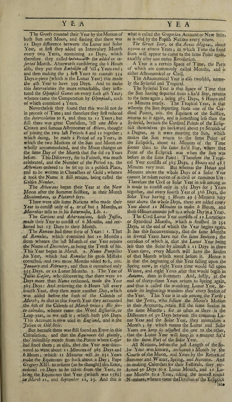 The Greeks counted their Year by the Motion of both Sun and Moon, and finding that there was 11 Days difference between the Lunar and Solar Year, at firft they added an Intercalary Month every two Years, containing 22 Days, which therefore they called the added or in¬ fer ted Month. Afterwards confidering the 6 Hours alfo, they put their Embolifm off ’till 4 Years end ; and then making the 3 firft Years to contain 354 Daysa-piece (which is the Lunar Year) this made the 4th Year to have 399 Days. And to make this Intercalation the mqre remarkable, they inlti- tuted the Olympick Games on every fuch 4th Year; whence came the Computation by Olympiads, each of which contained 4 Years. Neverthelefs they found that this would not do in procefs of Time; and therefore they firft reduced the Intercalation to 8, and then to 11 Years ; but Hill there was great Confufion, ’till one Meto a Citizen and famous Aftronomer of Athens, thought of joining the two laft Periods 8 and 11 together ; which doing, he made a Period of 19 Years, in which the two Motions of the Sun and Moon are wholly accommodated, and the Moon changes on the fame Day of the Month that fhe did 1 9 Years before. This Difcovery, for its Fulnefs, was much celebrated, and the Number of the Period 19, the Athenians ordered to be let up in a publick Place, and to be written in Characters of Gold ; whence it took the Name it ft ill retains, being called the \Golden Number. The Athenians began their Year at the New Jtdoon after the Summer Solftice, in their Month JAecatombaon, as Plutarch fays. There were alfo fome Nations who made their Year to confift only of 4, or of but 3 Months, as Macrobius tells us in his Saturnalia, Lib. 1. The Carians and Acharnanians, faith Jujlin, made their Year to confift of 6 Months, and rec¬ koned but 15 Days to their Month. The Romans had three forts of Years: 1. That of Romulus, which contained but 1 o Months ; from whence the laft Month of our Year retains the Name of December, as being the Tenth of his. This Year began in March. 2. Numa Pompilius his Year, which had Romulus his grofs Miftake corrected, and two more Months added to it, viz. January and February; and then it contained only 355 Days, or 12 Lunar Months. 3. The Year of Julius Qezjar, who difcovering that there were 1 o Days more than Numa reckoned, made the Year 365 Days; And referving the 6 Hours ’till every fourth Year, they then made another Day, which was added before the fixth of the Calends of March ; fo that in this fourth Year they accounted the 6th of the Calends of March twice ; Bis fex- to-calendas, whence came the Word BifJ'extile,ox Leap-year, as we call it ; which hath 366 Days. This Account is now ufed in England, and is the Julian or Old Stile. But becaufe there was ftill found an Error in this Calculation, and that the Equinoxes did plainly, tho’ infenfibly recede from the Points where Ccsfar had fixed them ; as alfo, that the Year was di.fco- vered to want about 11 Minutes of 365 Days and 6 Hours; which n Minutes will in 131 Years make the Equinoxes go back about a Day ; Pope Gregory XIII. to reform (as he thought) this Error, ordered 10 Days to be taken from the Year, to bring the Equinoxes that Year (which was 1582) ta March 21, and September 22, 23. And this is what is called the Gregorian Account or New Stile, as is ufed by the Popifli Nations every where. Fhe Great Year, or the Annus Magnus, about 25000 or 26000 Years ; in which Time the fixed Stars will appear to come to the fame Point again, exaCtly after one entire Revolution. A Year is a certain Space of Time, the Parts of which are commonly called Months, and is either Aftronomical or Civil. The Aftronomical Year is alfo twofold, name¬ ly the Syderial and Tropical. The Syderial Year is that Space of Time that the Sun having departed from a fix’d Star, returns to the fame again ; being 365 Days, 6 Hours and 10 Minutes nearly. The Tropical Year, is that wherein the Sun departing from one of the Car¬ dinal Points, viz. the Equinox or the Solftice, returns to it again, and is fiomething lefs than the Syderial, becaufe the Cardinal Points of the Eclip- tick themlelves go backward about 50 Seconds of a Degree, as it were meeting the Sun, which makes the Sun return to the fame Point of the Ecliptick, about 21 Minutes of the Time fooner than to the fame fix’d Star, where that Point of the Ecliptick was when the Sun was before in the fame Point: Therefore the Tropi¬ cal Year confifts of 365 Days, 5 Hours and 48 4- Minutes very near. But whereas the Hours and Minutes above the whole Days of a Solar Year cannot be taken notice, of in civil or common Ufe *. Therefore the Civil or Solar Year in ufe among us is made to confift only in 365 Days for 5 Years together, and every fourth Year of 366 Days, the Solar Year having 5 Hours 49 Minutes very near above the whole Days, there are added every Year about 11 Minutes to make 6 Hours, and thefe 6Hours amount juft to a whole Day in 4 Years. The Civil Lunar Year confifts of 12 Lunations or Synodical Months, which is finilhed in 354 Days, at the end of which the Year begins again. It has this Inconveniency, that the fame Months in feveral Years have not the fame Seafons; the occafion of which is, that the Lunar Year being lefs than the Solar by almoft a 1 t Days in three Years time, every Month will have the Seafon of that Month which went before it. Hence it is that the beginning of this Year falling upon the Spring now, in eight Years time would fall upon Winter, and eight Years after that would begin in Autumn, then in Summer; And, laftly, at the end of thirty-three Years return to Spring again, and thus is called the wandring Lunar Year, he- caufe its beginnings wanders thro’ every Seafon of the Year. This Year is in ufe among the Turks j but the Jews, who follow the Moon’s Motion in their Accounts, retain ftill the fame Seafon in the fame Months ; for as often as there > is the Difference of 30 Days between the common Lu¬ nar Year and the Solar Year, they intercalate a Month ; by which means the Lunar and Solar Years are keep .fo adjufted the one to the other, that the Lunar Year will keep in a manner fix’d to the fame Part of the Solar Year. All Nations, before the juft Length of the So¬ lar Year was known, reckoned a Month by the Courle of the Moon, and Years by the Return of Summer and Winter, Spring, and Autumn. And in making Calendars for their Feftivals, they rec¬ koned 30 Days to a Lunar Month, and 12 Lu¬ nar Months to a Year,, taking the neareft round Numbet Si whence came thcDi vifion of the Ecliptick