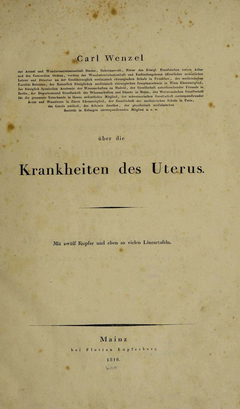 4  Carl Wenzel der Arznei und Wundarzneiwissenscliaft Doctor, Geheimerrath, Ritter des Königl. Preußischen rothen Adler und des Concordien Ordens, vordem der Wundarzneiwissenscliaft und Entbindungskiinst öffentlicher ordentlicher Lehrer und Director an der Grofshcrzoglieh medizinisch chirurgischen Schule in Frankfurt , der medizinischen Facultät Beisitzer, der Kaiserlich Königlichen medizinisch chirurgischen Josephsacademie in WTien Ehrenmitglied, der Königlich Spanischen Academie der W issenschaften zu Madrid, der Gesellschaft naturforschender Freunde in Berlin, der Departemental Gesellschaft der Wissenschaften und Künste in Mainz, der Wetterauischen Gesellschaft für die gesammte Naturkunde in Hanau ordentliches Mitglied, der schweizerischen Gesellschaft correspondirender Ärzte und Wundärzte in Zürcli Ehrenmitglied, der Gesellschaft der medizinischen Schule in Paris, des Cercle medical, des Athenee daselbst, der physikalisch medizinischen Societät in Erlangen correspondircndcs Mitglied u. s. w. über die ' i Krankheiten des Uterus. Mit zwölf Kupfer und eben so vielen Lineartafeln. Mainz bei Florian Kupferberg 1816. V»