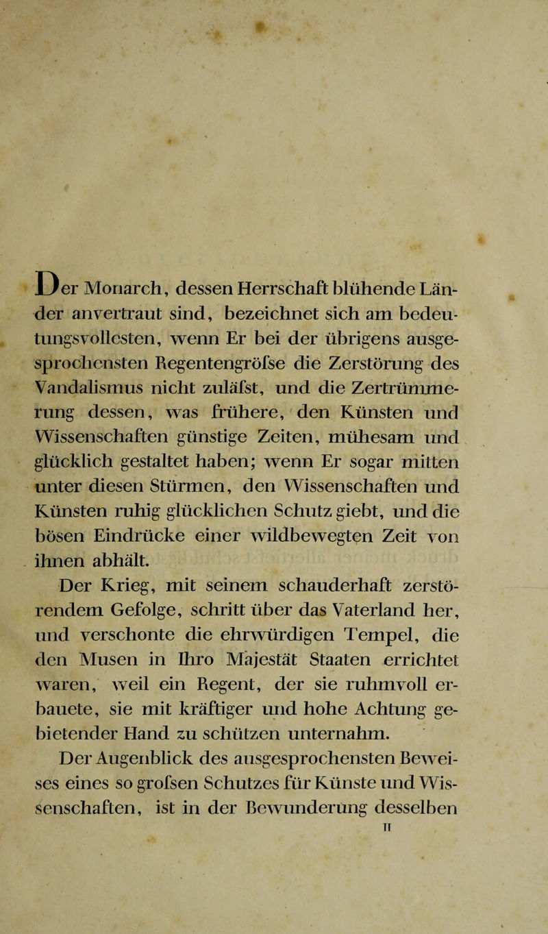 Der Monarch, dessen Herrschaft blühende Län¬ der an vertraut sind, bezeichnet sich am bedeu- I tungsvollesten, wenn Er bei der übrigens ausge¬ sprochensten Regentengröfse die Zerstörung des Vandalismus nicht zuläfst, und die Zertrümme¬ rung dessen, was frühere,' den Künsten und Wissenschaften günstige Zeiten, mühesam und glücklich gestaltet haben; wenn Er sogar mitten unter diesen Stürmen, den Wissenschaften und Künsten ruhig glücklichen Schutz giebt, und die bösen Eindrücke einer wildbewegten Zeit von . ihnen abhält. Der Krieg, mit seinem schauderhaft zerstö¬ rendem Gefolge, schritt über das Vaterland her, und verschonte die ehrwürdigen Tempel, die den Musen in Ihro Majestät Staaten errichtet waren, weil ein Regent, der sie ruhmvoll er- bauete, sie mit kräftiger und hohe Achtung ge¬ bietender Hand zu schützen unternahm. Der Augenblick des ausgesprochensten Bewei- ses eines so grofsen Schutzes für Künste und Wis¬ senschaften, ist in der Bewunderung desselben TI