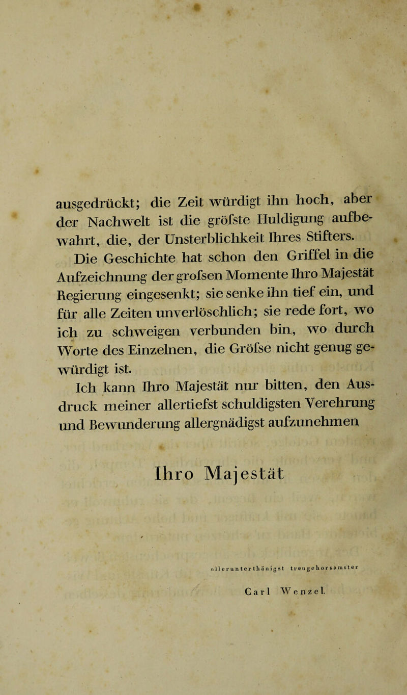 « ausgedrückt; die Zeit würdigt ihn hoch, aber der Nachwelt ist die gröfste Huldigung aufbe¬ wahrt, die, der Unsterblichkeit Ihres Stifters. Die Geschichte hat schon den Griffel in die Aufzeichnung der grofsen Momente Ihro Majestät Regierung eingesenkt; sie senke ihn tief ein, und für alle Zeiten unverlöschlich; sie rede fort, wo ich zu schweigen verbunden bin, wo durch Worte des Einzelnen, die Gröfse nicht genug ge¬ würdigt ist. Ich kann Ihro Majestät nur bitten, den Aus¬ druck meiner allertiefst schuldigsten Verehrung und Bewunderung allergnädigst aufzunehmen Ihro Majestät allerunterthänigst treugehorsamster