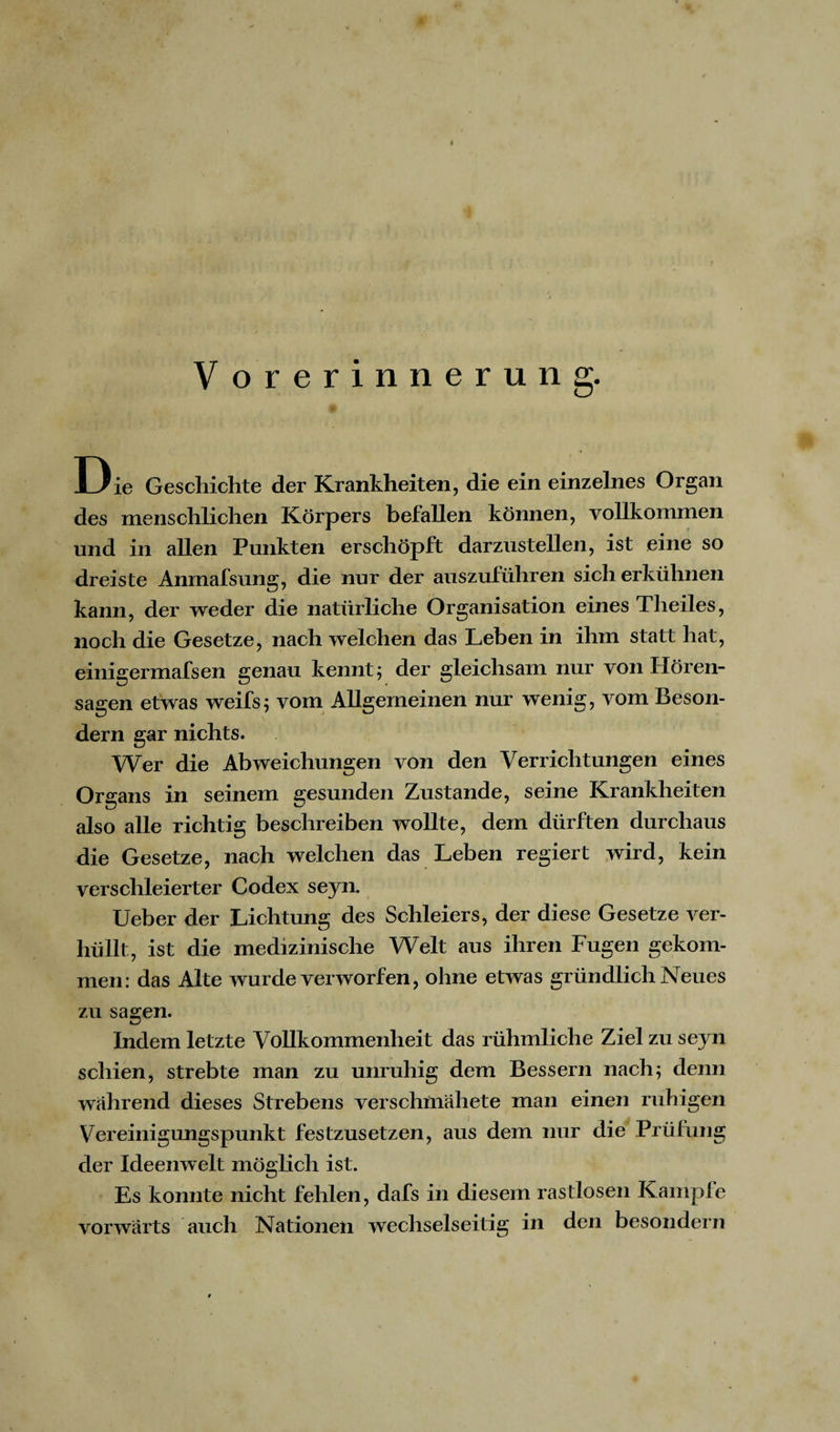 V orerinnerung. Die Geschichte der Krankheiten, die ein einzelnes Organ des menschlichen Körpers befallen können, vollkommen und in allen Punkten erschöpft darzustellen, ist eine so dreiste Anmafsung, die nur der auszuführen sicherkühnen kann, der weder die natürliche Organisation eines Theiles, noch die Gesetze, nach welchen das Leben in ihm statt hat, einigermafsen genau kennt ; der gleichsam nur von Hören¬ sagen etwas weifs; vom Allgemeinen nur wenig, vom Beson- dern gar nichts. Wer die Abweichungen von den Verrichtungen eines Organs in seinem gesunden Zustande, seine Krankheiten also alle richtig beschreiben wollte, dem dürften durchaus die Gesetze, nach welchen das Leben regiert wird, kein verschleierter Codex sejn. Ueber der Lichtung des Schleiers, der diese Gesetze ver¬ hüllt, ist die medizinische Welt aus ihren Fugen gekom¬ men: das Alte wurde verworfen, ohne etwas gründlich Neues zu sagen. Indem letzte Vollkommenheit das rühmliche Ziel zu seyn schien, strebte man zu unruhig dem Bessern nach; denn wahrend dieses Strebens verschmähete man einen ruhigen Vereinigungspunkt festzusetzen, aus dem nur die Prüfung der Ideenwelt möglich ist. Es konnte nicht fehlen, dafs in diesem rastlosen Kampfe vorwärts auch Nationen wechselseitig in den besondern