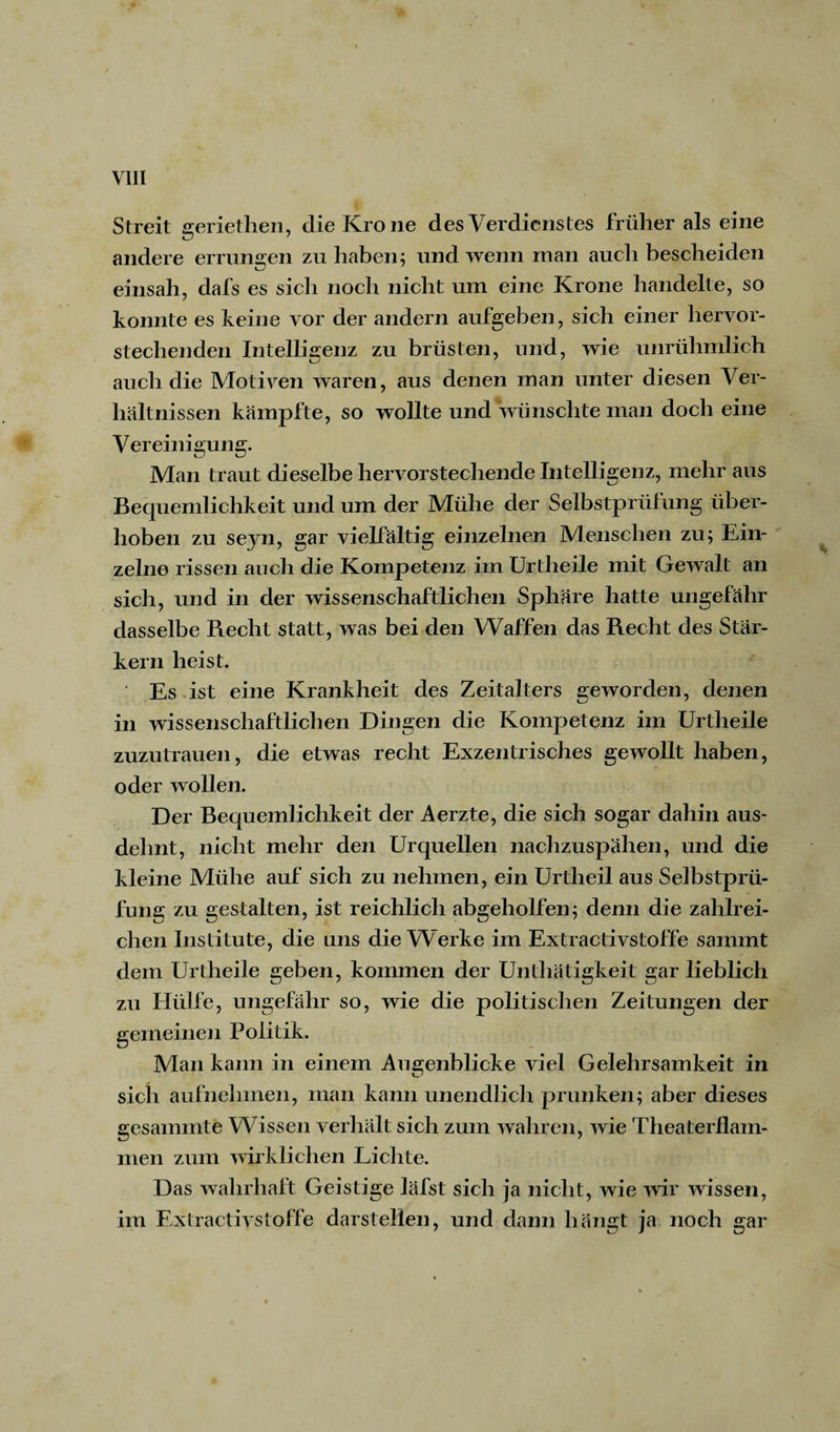 r Streit geriethen, die Krone des Verdienstes früher als eine andere errungen zu haben; und wenn man auch bescheiden einsah, dafs es sich noch nicht um eine Krone handelte, so konnte es keine vor der andern aufgeben, sich einer hervor¬ stechenden Intelligenz zu brüsten, und, wie unrühmlich auch die Motiven waren, aus denen man unter diesen Ver¬ hältnissen kämpfte, so wollte und wünschte man doch eine Vereinigung. Man traut dieselbe hervorstechende Intelligenz, mehr aus Bequemlichkeit und um der Mühe der Selbstprüfung über¬ hoben zu seyn, gar vielfältig einzelnen Menschen zu; Ein¬ zelne rissen auch die Kompetenz im Urtlieile mit Gewalt an sich, und in der wissenschaftlichen Sphäre hatte ungefähr dasselbe Recht statt, was bei den Waffen das Recht des Star¬ kem heist. Es ist eine Krankheit des Zeitalters geworden, denen in wissenschaftlichen Dingen die Kompetenz im Urtlieile zuzutrauen, die etwas recht Exzentrisches gewollt haben, oder wollen. Der Bequemlichkeit der Aerzte, die sich sogar dahin aus¬ dehnt, nicht mehr den Urquellen nachzuspähen, und die kleine Mühe auf sich zu nehmen, ein Urtheil aus Selbstprü¬ fung zu gestalten, ist reichlich abgeholfen; denn die zahlrei¬ chen Institute, die uns die Werke im Extractivstoffe samrnt dem Urtlieile geben, kommen der Unthätigkeit gar lieblich zu Hülfe, ungefähr so, wie die politischen Zeitungen der gemeinen Politik. Man kann in einem Augenblicke viel Gelehrsamkeit in sich aufnehmen, man kann unendlich prunken; aber dieses gesammte Wissen verhält sich zum wahren, wie Theaterflam¬ men zum wirklichen Lichte. Das wahrhaft Geistige läfst sich ja nicht, wie wir wissen, im Extractivstoffe darstellen, und dann hängt ja noch gar