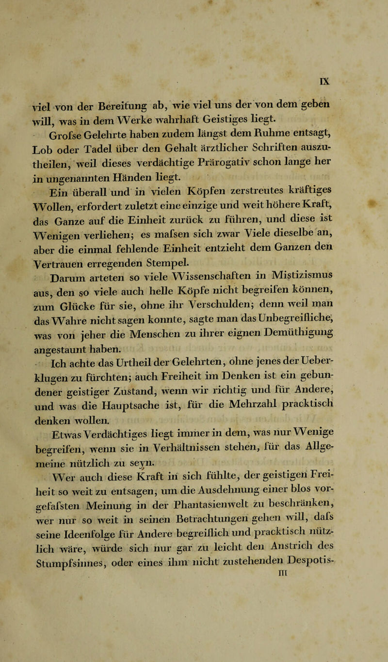 viel von der Bereitung ab, wie viel uns der von dem geben will, was in dem Werke wahrhaft Geistiges liegt. Grofse Gelehrte haben zudem längst dem Ruhme entsagt, Lob oder Tadel über den Gehalt ärztlicher Schriften auszu- theilen, weil dieses verdächtige Prärogativ schon lange her in ungenannten Händen liegt. * Ein überall und in vielen Köpfen zerstreutes kräftiges Wollen, erfordert zuletzt eine einzige und weit höhere Kraft, das Ganze auf die Einheit zurück zu führen, und diese ist Wenigen verliehen; es mafsen sich zwar Viele dieselbe an, aber die einmal fehlende Einheit entzieht dem Ganzen den Vertrauen erregenden Stempel. Darum arteten so viele Wissenschaften in IVlistizismus aus, den so viele auch helle Köpfe nicht begreifen können, zum Glücke für sie, ohne ihr Verschulden; denn weil man das Wahre nicht sagen konnte, sagte man das Unbegreifliche, was von jeher die Menschen zu ihrer eignen Demüthigung angestaunt haben. Ich achte das Urtheil der Gelehrten, ohne jenes der Ueber- klugen zu fürchten; auch Freiheit im Denken ist ein gebun¬ dener geistiger Zustand, wenn wir richtig und für Andere, und was die Hauptsache ist, für die Mehrzahl pracktisch denken wollen. Etwas Verdächtiges liegt immer in dem, was nur Wenige begreifen, wenn sie in Verhältnissen stehen, füi das Allge- meine nützlich zu seyn. Wer auch diese Kraft in sich fühlte, der geistigen Fiei- heit so weit zu entsagen, um die Ausdehnung einer blos vor- gefafsten Meinung in der Phantasien weit zu beschränken, wer nur so weit in seinen Betrachtungen gehen will, dafs seine Ideenfolge für Andere begreiflich und pracktisch nütz¬ lich wäre, würde sich nur gar zu leicht den Anstrich des Stumpfsinnes, oder eines ihm nicht zustehenden Despotis-