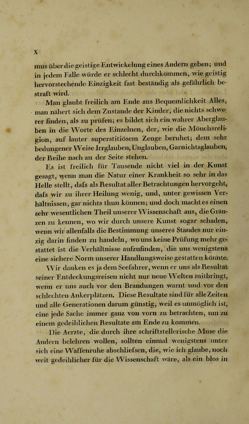 mus über die geistige Entwickelung eines Andern geben; und in jedem Falle würde er schlecht durchkommen, wie geistig hervorstechende Einzigkeit fast beständig als gefährlich be¬ straft wird. Man glaubt freilich am Ende aus Bequemlichkeit Alles, man nähert sich dem Zustande der Kinder, die nichts schwe¬ rer finden, als zu prüfen; es bildet sich ein wahrer Aberglau¬ ben in die Worte des Einzelnen, der, wie die Mönchsreli¬ gion, auf lauter superstitiösem Zeuge beruhet; dem sehr bedungener Weise Irrglauben, Unglauben, Garnichtsglauben, der Reihe nach an der Seite stehen. Es ist freilich für Tausende nicht viel in der Kunst gesagt, wenn man die Natur einer Krankheit so sehr in das Helle stellt, dafs als Resultat aller Betrachtungen hervorgeht, dafs wir zu ihrer Heilung wenig, und, unter gewissen Ver¬ hältnissen, gar nichts thun können; und doch macht es einen sehr wesentlichen Theil unserer Wissenschaft aus, die Grän¬ zen zu kennen, wo wir durch unsere Kunst sogar schaden, wenn wir allenfalls die Bestimmung unseres Standes nur ein¬ zig darin finden zu handeln, wo uns keine Prüfung mehr ge¬ stattet ist die Verhältnisse aufzufinden, die uns wenigstens eine sichere Norm unserer Handlungsweise gestatten könnte. Wir danken es ja dem Seefahrer, wenn er uns als Resultat seiner Entdeckungsreisen nicht nur neue Welten mitbringt, wenn er uns auch vor den Brandungen warnt und vor den schlechten Ankerplätzen. Diese Resultate sind für alle Zeiten und alle Generationen darum günstig, weil es unmöglich ist, eine jede Sache immer ganz von vorn zu betrachten, um zu einem gedeihlichen Resultate am Ende zu kommen. Die Aerzte, die durch ihre schriftstellerische Muse die Andern belehren wollen, sollten einmal wenigstens unter sich eine Waffenruhe abschliefsen, die, wie ich glaube, noch weit gedeihlicher für die Wissenschaft wäre, als ein blos in