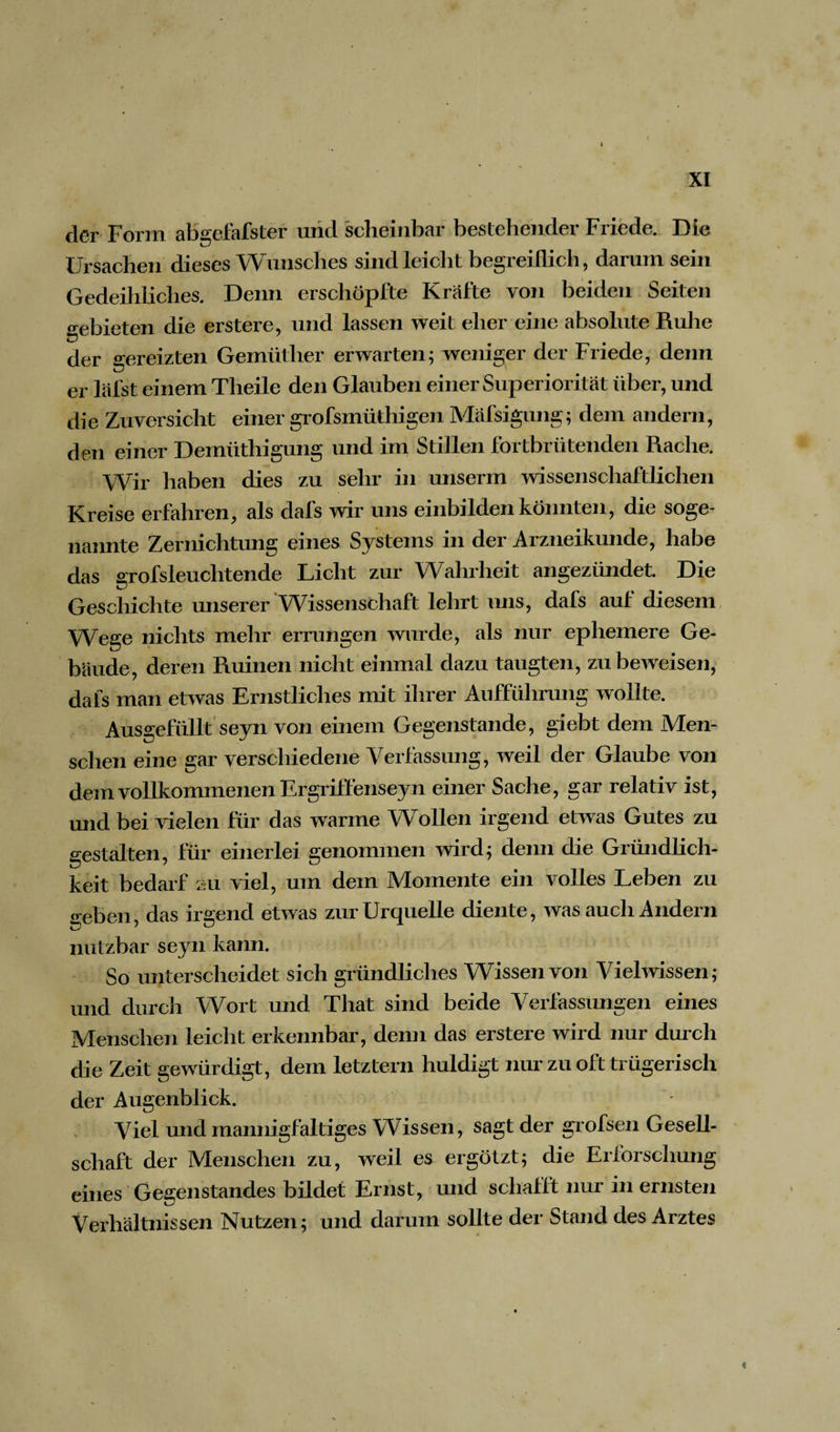 XI der Form abgefafster und scheinbar bestehender Friede. Die Ursachen dieses Wunsches sind leicht begreiflich, darum sein Gedeihliches. Denn erschöpfte Kräfte von beiden Seiten gebieten die erstere, und lassen weit eher eine absolute Ruhe der gereizten Gemüther erwarten; weniger der Friede, denn er lafst einem Tlieile den Glauben einer Superiorität über, und die Zuversicht einer grofsmüthigen Mäfsigung; dem andern, den einer Demüthigung und im Stillen fortbrütenden Rache. Wir haben dies zu sehr in unserm wissenschaftlichen Kreise erfahren, als dafs wir uns einbilden könnten, die soge¬ nannte Zernichtung eines Systems in der Arzneikunde, habe das grofsleuclitende Licht zur Wahrheit angezündet Die Geschichte unserer Wissenschaft lehrt uns, dafs auf diesem Wege nichts mehr errungen wurde, als nur ephemere Ge¬ bäude, deren Ruinen nicht einmal dazu taugten, zu beweisen, dafs man etwas Ernstliches mit ihrer Aufführung wollte. Ausgefüllt seyn von einem Gegenstände, giebt dem Men¬ schen eine gar verschiedene Verfassung, weil der Glaube von dem vollkommenen Ergrift'enseyn einer Sache, gar relativ ist, und bei vielen für das warme Wollen irgend etwas Gutes zu gestalten, für einerlei genommen wird; denn die Gründlich¬ keit bedarf zu viel, um dem Momente ein volles Leben zu o-eben das irgend etwas zur Urquelle diente, was auch Andern nutzbar seyn kann. So unterscheidet sich gründliches Wissen von Vielwissen; und durch Wort und That sind beide Verfassungen eines Menschen leicht erkennbar, denn das erstere wird nur durch die Zeit gewürdigt, dem letztem huldigt nur zu oft trügerisch der Augenblick. Viel und mannigfaltiges Wissen, sagt der grofsen Gesell¬ schaft der Menschen zu, weil es ergötzt; die Erforschung eines Gegenstandes bildet Ernst, und schafft nur in ernsten Verhältnissen Nutzen; und darum sollte der Stand des Arztes «