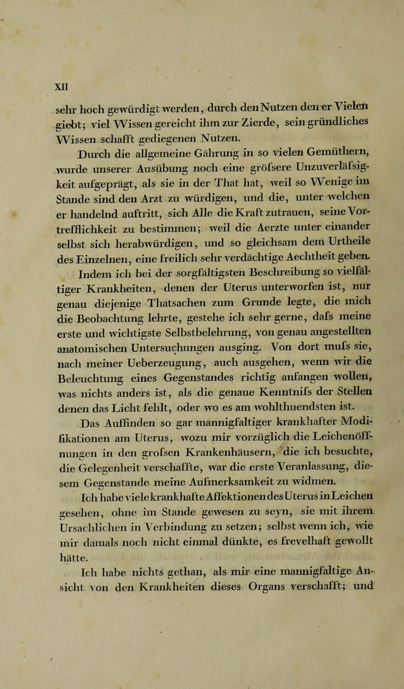 sehr hoch gewürdigt werden, durch den Nutzen den er Vielen giebt; viel Wissen gereicht ihm zur Zierde, sein gründliches Wissen schafft gediegenen Nutzen. Durch die allgemeine Gahrung in so vielen Gemüthern, wurde unserer Ausübung noch eine gröfsere Unzuverläfsig- keit aufgeprägt, als sie in der That hat, weil so Wenige im Stande sind den Arzt zu würdigen, und die, unter welchen er handelnd auftritt, sich Alle die Kraft Zutrauen, seine Vor¬ trefflichkeit zu bestimmen; weil die Aerzte unter einander selbst sich herabwürdigen, und so gleichsam dem Urtheile des Einzelnen, eine freilich sehr verdächtige Aeclitlieit geben. Indem ich bei der sorgfältigsten Beschreibung so vielfäl¬ tiger Krankheiten, denen der Uterus unterworfen ist, nur genau diejenige Thatsachen zum Grunde legte, die mich die Beobachtung lehrte, gestehe ich sehr gerne, dafs meine erste und wichtigste Selbstbelehrung, von genau angestellten anatomischen Untersuchungen ausging. Von dort mufs sie, nach meiner Ueberzeugung, auch ausgehen, wenn wir die Beleuchtung eines Gegenstandes richtig anfangen wollen, was nichts anders ist, als die genaue Kenntnifs der Stellen denen das Licht fehlt, oder wo es am wohlthuendsten ist. Das Auffinden so gar mannigfaltiger krankhafter Modi¬ fikationen am Uterus, wozu mir vorzüglich die Leichenöff¬ nungen in den grofsen Krankenhäusern, die ich besuchte, die Gelegenheit verschaffte, war die erste Veranlassung, die¬ sem Gegenstände, meine Aufmerksamkeit zu widmen. Ich habe viele krankhafte Affektionen des U terus in Leichen gesehen, ohne im Stande gewesen zu seyn, sie mit ihrem Ursächlichen in Verbindung zu setzen; selbst wenn ich, wie mir damals noch nicht einmal dünkte, es frevelhaft gewollt hätte. Ich habe nichts gethan, als mir eine mannigfaltige An¬ sicht von den Krankheiten dieses Organs verschafft; und