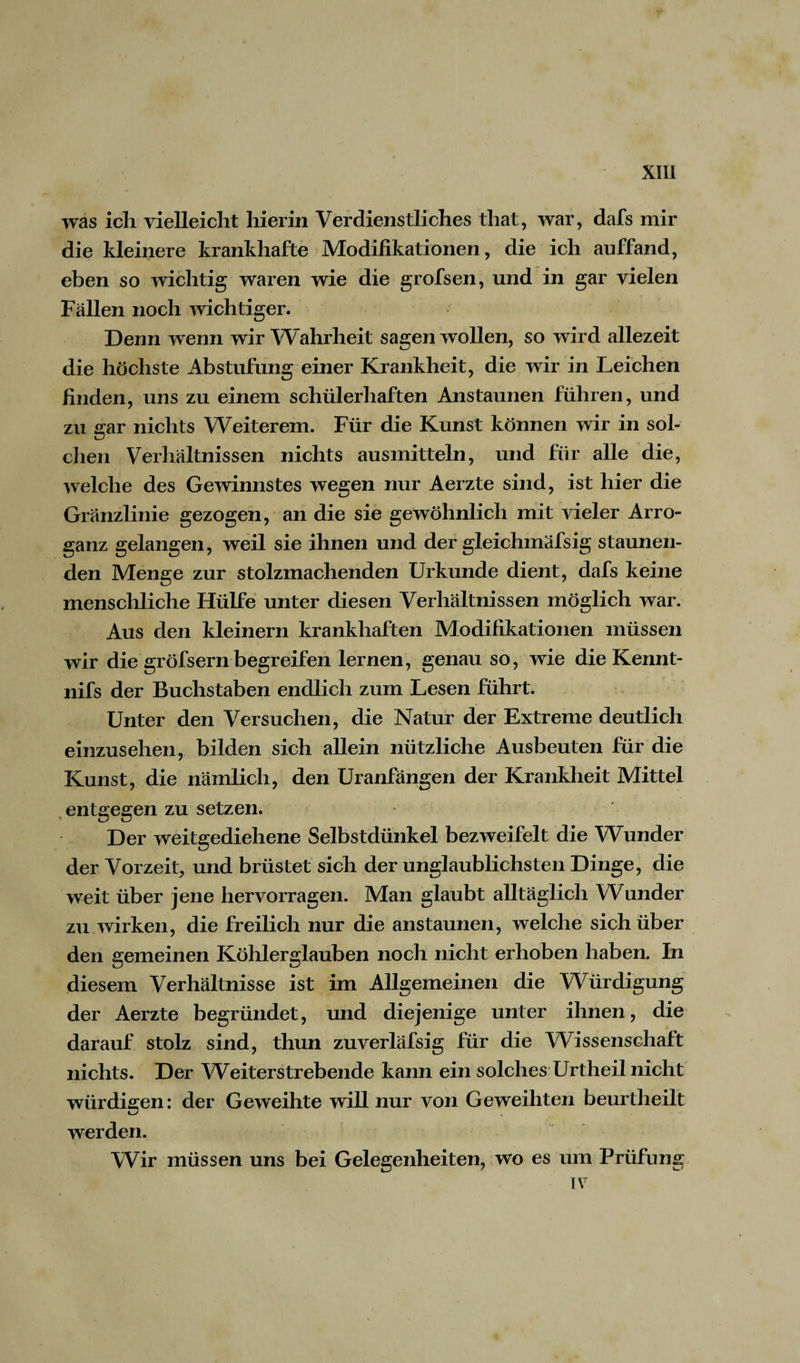 was ich vielleicht hierin Verdienstliches that, war, dafs mir die kleinere krankhafte Modifikationen, die ich auffand, eben so wichtig waren wie die grofsen, und in gar vielen Fällen noch wichtiger. Denn wenn wir Wahrheit sagen wollen, so wird allezeit die höchste Abstufung einer Krankheit, die wir in Leichen finden, uns zu einem schülerhaften Anstaunen führen, und zu gar nichts Weiterem. Für die Kunst können wir in sol¬ chen Verhältnissen nichts ausinitteln, und für alle die, welche des Gewinnstes wegen nur Aerzte sind, ist hier die Gränzlinie gezogen, an die sie gewöhnlich mit vieler Arro¬ ganz gelangen, weil sie ihnen und der gleichinäfsig staunen¬ den Menge zur stolzmachenden Urkunde dient, dafs keine menschliche Hülfe unter diesen Verhältnissen möglich war. Aus den kleinern krankhaften Modifikationen müssen wir die gröfsern begreifen lernen, genau so, wie die Kennt- nifs der Buchstaben endlich zum Lesen führt. Unter den Versuchen, die Natur der Extreme deutlich einzusehen, bilden sich allein nützliche Ausbeuten für die Kunst, die nämlich, den Uranfängen der Krankheit Mittel entgegen zu setzen. Der weitgediehene Selbstdünkel bezweifelt die Wunder der Vorzeit, und brüstet sich der unglaublichsten Dinge, die weit über jene hervorragen. Man glaubt alltäglich Wunder zu wirken, die freilich nur die anstaunen, welche sich über den gemeinen Köhlerglauben noch nicht erhoben haben. In diesem Verhältnisse ist im Allgemeinen die Würdigung der Aerzte begründet, und diejenige unter ihnen, die darauf stolz sind, thun zuverläfsig für die Wissenschaft nichts. Der Weiterstrebende kann ein solches Urtheil nicht würdigen: der Geweihte will nur von Geweihten beurtheilt werden. Wir müssen uns bei Gelegenheiten, wo es um Prüfung IV