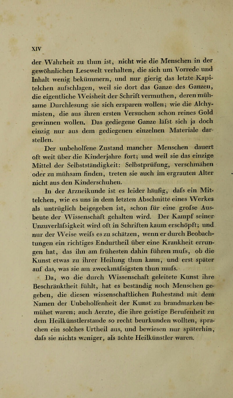 der Wahrheit zu tliun ist, nicht wie die Menschen in der gewöhnlichen Lesewelt verhalten, die sich um Vorrede und Inhalt wenig bekümmern, und nur gierig das letzte Kapi- telchen aufschlagen, weil sie dort das Ganze des Ganzen, die eigentliche Weisheit der Schrift vermuthen, deren müh¬ same Durchlesung sie sich ersparen wollen; wie die Alchy- misten, die aus ihren ersten Versuchen schon reines Gold gewinnen wollen. Das gediegene Ganze läfst sich ja doch einzig nur aus dem gediegenen einzelnen Materiale dar¬ stellen. Der unbeholfene Zustand mancher Menschen dauert oft weit über die Kinderjahre fort; und weil sie das einzige Mittel der Selbstständigkeit: Selbstprüfung, verschmähen oder zu mühsam finden, treten sie auch im ergrauten Alter nicht aus den Kinderschuhen. In der Arzneikunde ist es leider häufig, dafs ein Mit¬ telchen, wie es uns in dem letzten Abschnitte eines Werkes als untrüglich beigegeben ist, schon für eine grofse Aus¬ beute der Wissenschaft gehalten wird. Der Kampf seiner Unzuverläfsigkeit wird oft in Schriften kaum erschöpft; und nur der Weise weifs es zu schätzen, wenn er durch Beobach- tungen ein richtiges Endurtheil über eine Krankheit errun¬ gen hat, das ihn am frühesten dahin führen mufs, ob die Kunst etwas zu ihrer Heilung thun kann, und erst später auf das, was sie am zweckmäfsigsteil thun mufs. Da, wo die durch Wissenschaft geleitete Kunst ihre Beschränktheit fühlt, hat es beständig noch Menschen ge¬ geben, die diesen wissenschaftlichen Buhestand mit dem Namen der Unbeholfenheit der Kunst zu brandmarken be¬ mühet waren; auch Aerzte, die ihre geistige Berufenheit zu dem Heilkünstlerstande so recht beurkunden wollten, spra¬ chen ein solches Urtheil aus, und bewiesen nur späterhin, dafs sie nichts weniger, als ächte Heilkünstler waren.