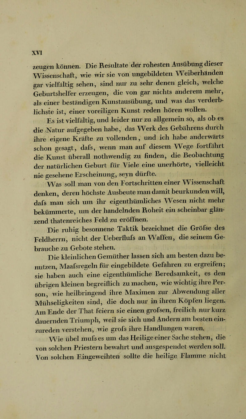 zeugen können. Die Resultate der rohesten Ausübung dieser Wissenschaft, wie wir sie von ungebildeten Weiberhänden gar vielfältig sehen, sind nur zu sehr denen gleich, welche Geburtshelfer erzeugen, die von gar nichts andeiem mehr, als einer beständigen Kunstausübung, und was das verderb¬ lichste ist, einer voreiligen Kunst reden hören wollen. Es ist vielfältig, und leider nur zu allgemein so, als ob es die .Natur aufgegeben habe, das Werk des Gebährens durch ihre eigene Kräfte zu vollenden, und ich habe anderwärts schon gesagt, dafs, wenn man auf diesem WTege fortfährt die Kunst überall nothwendig zu linden, die Beobachtung der natürlichen Geburt für Viele eine unerhörte, vielleicht nie gesehene Erscheinung, seyn dürfte. Was soll man von den Fortschritten einer Wissenschaft denken, deren höchste Ausbeute man damit beurkunden will, dafs man sich um ihr eigenthümliches Wesen nicht mehr bekümmerte, um der handelnden Roheit ein scheinbar glän¬ zend thatenreiches Feld zu eröffnen. Die ruhig besonnene Taktik bezeichnet die Gröfse des Feldherrn, nicht der UeberHufs an Waffen, die seinem Ge¬ brauche zu Gebote stehen. Die kleinlichen Gemüther lassen sich am besten dazu be¬ nutzen, Maafsregeln für eingebildete Gefahren zu ergreifen; sie haben auch eine eigenthümliche Beredsamkeit, es den übrigen kleinen begreiflich zu machen, wie wichtig ihre Pei - sori, wie heilbringend ihre Maximen zur Abwendung aller Mühseligkeiten sind, die doch nur in ihren Köpfen liegen. Am Ende der That feiern sie einen grofsen, freilich nur kurz dauernden Triumph, weil sie sich und Ändern am besten ein¬ zureden verstehen, wie grofs ihre Handlungen waren. Wie übel mufs es um das Heilige einer Sache stehen, die von solchen Priestern bewahrt und ausgespendet werden soll. Von solchen Eingeweihten sollte die heilige Flamme nicht
