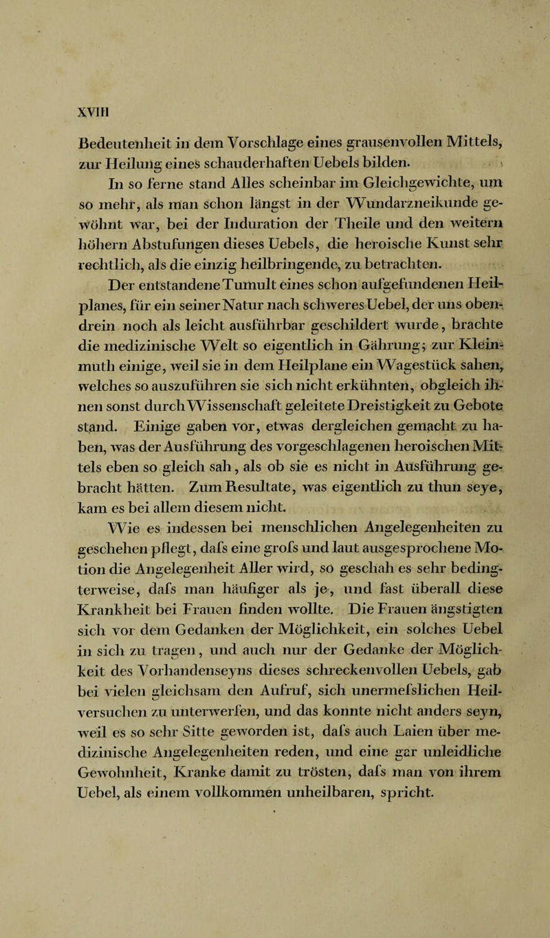 Bedeutenheit in dem Vorschläge eines gransenyollen Mittels, zur Heilung eines schauderhaften Uebels bilden. In so ferne stand Alles scheinbar im Gleichgewichte, um so mehr, als man schon längst in der Wundarzneikunde ge¬ wöhnt war, bei der Induration der Theile und den weitem hohem Abstufungen dieses Uebels, die heroische Kunst sehr rechtlich, als die einzig heilbringende, zu betrachten. Der entstandene Tumult eines schon aufgefimdenen Heil- planes, für ein seiner Natur nach schweres Uebel, der uns oben¬ drein noch als leicht ausführbar geschildert wurde, brachte die medizinische Welt so eigentlich in Gahrung; zur Klein-- muth einige, weil sie in dem Heilplane ein Wagestück sahen, welches so auszuführen sie sich nicht erkühnten, obgleich ih¬ nen sonst durch Wissenschaft geleitete Dreistigkeit zu Gebote stand. Einige gaben vor, etwas dergleichen gemacht zu ha* ben, was der Ausführung des vorgeschlagenen heroischen Mit¬ tels eben so gleich sah, als ob sie es nicht in Ausführung ge¬ bracht hätten. Zum Resultate, was eigentlich zu thun seye, kam es bei allem diesem nicht. Wie es indessen bei menschlichen Angelegenheiten zu geschehen pflegt, dafs eine grofs und laut ausgesprochene Mo¬ tion die Angelegenheit Aller wird, so geschah es sehr beding¬ terweise, dafs man häufiger als je, und fast überall diese Krankheit bei Frauen finden wollte. Die Frauen ängstigten sich vor dem Gedanken der Möglichkeit, ein solches Uebel in sich zu tragen, und auch nur der Gedanke der Möglich¬ keit des Vorliandenseyns dieses sehr ecken vollen Uebels, gab bei vielen gleichsam den Aufruf, sich unermefslichen Heil¬ versuchen zu unterwerfen, und das konnte nicht anders seyn, weil es so sehr Sitte geworden ist, dafs auch Laien über me¬ dizinische Angelegenheiten reden, und eine gar unleidliche Gewohnheit, Kranke damit zu trösten, dafs man von ihrem Uebel, als einem vollkommen unheilbaren, spricht.