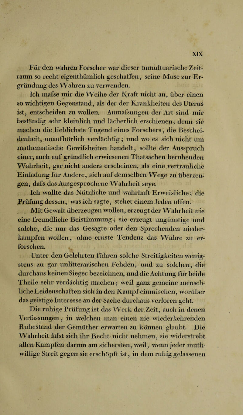 Für den wahren Forscher war dieser tumultuarische Zeit¬ raum so recht eigentümlich geschaffen, seine Muse zur Er¬ gründung des Wahren zu verwenden. Ich inafse mir die Weihe der Kraft nicht an, über einen so wichtigen Gegenstand, als der der Krankheiten des Uterus ist, entscheiden zu wollen. Anmafsungen der Art sind mir beständig sehr kleinlich und lächerlich erschienen 5 denn sie machen die lieblichste Tugend eines Forschers, die Beschei¬ denheit, unaufhörlich verdächtig; und wo es sich nicht um mathematische Gewifsheiten handelt, sollte der Ausspruch einer, auch auf gründlich erwiesenen Thatsachen beruhenden Wahrheit, gar nicht anders erscheinen, als eine vertrauliche Einladungfür Andere, sich auf demselben Wege zu überzeu¬ gen, dafs das Ausgesprochene Wahrheit seye. Ich wollte das Nützliche und wahrhaft Erweisliche; die Prüfung dessen, was ich sagte, stehet einem Jeden offen. Mit Gewalt überzeugen wollen, erzeugt der Wahrheit nie eine freundliche Beistimmung; sie erzeugt ungünstige und solche, die nur das Gesagte oder den Sprechenden nieder- kämpfen wollen, ohne ernste Tendenz das Wahre zu er¬ forschen. Unter den Gelehrten führen solche Streitigkeiten wenig¬ stens zu gar unlitterarisehen Fehden, und zu solchen, die durchaus keinen Sieger bezeichnen, und die Achtung für beide Theile sehr verdächtig machen; weil ganz gemeine mensch¬ liche Leidenschaften sich in den Kampf einmischen, worüber das geistige Interesse an der Sache durchaus verloren geht. Die ruhige Prüfung ist das Werk der,Zeit, auch in denen Verfassungen, in welchen man einen nie wiederkehrenden Ruhestand der Gemüther erwarten zu können glaubt. Die Wahrheit läfst sich ihr Recht nicht nehmen, sie widerstrebt allen Kämpfen darum am sichersten, weil, wenn jeder muth- willige Streit gegen sie erschöpft ist, in dem ruhig gelassenen
