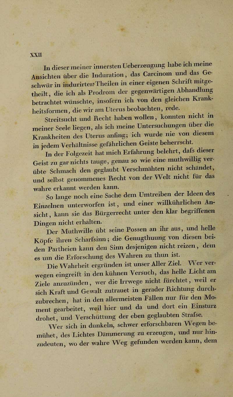 In dieser meiner innersten Ueberzeugung habe ich meine Ansichten über die Induration, das Carcinom und das Ge¬ schwür in indurirteif Theilen in einer eigenen Schrift mitge- tlieilt die ich als Prodrom der gegenwärtigen Abhandlung betrachtet wünschte, insofern ich von den gleichen Krank¬ heitsformen, die wir am Uterus beobachten, rede. Streitsucht und Recht haben wollen, konnten nicht in meiner Seele liegen, als ich meine Untersuchungen über die Krankheiten des Uterus anfing; ich wurde nie von diesem in jedem Verhältnisse gefährlichen Geiste beherrscht. In der Folgezeit hat mich Erfahrung belehrt, dafs dieser Geist zu gar nichts tauge, genau so wie eine muthwillig ver¬ übte Schmach den geglaubt Verschmähten nicht schändet, und selbst genommenes Recht von der Welt nicht für das wahre erkannt werden kann. So lange noch eine Sache dem Umtreiben der Ideen des Einzelnen unterworfen ist, und einer willkührlichen An¬ sicht , kann sie das Bürgerrecht unter den klar begriffenen Dingen nicht erhalten. Der Muthwille übt seine Possen an ihr aus, und helle Köpfe ihren Scharfsinn; die Genugtuung von diesen bei¬ den Parteien kann den Sinn desjenigen nicht reizen, dem es um die Erforschung des Wahren zu thun ist. Die Wahrheit ergründen ist unser Aller Ziel. Wer ver¬ wegen eingreift in den kühnen Versuch, das helle Licht am Ziele anzuzünden, wer die Irrwege nicht fürchtet, weil er sich Kraft und Gewalt zutrauet in gerader Richtung durch¬ zubrechen, hat in den allermeisten Fällen nur für den Mo¬ ment gearbeitet, weil hier und da und dort ein Einsturz drohet, und Verschüttung der eben geglaubten Strafse. Wer sich in dunkeln, schwer erforschbaren Wegen be¬ mühet, des Lichtes Dämmerung zu erzeugen, und nur hin¬ zudeuten, wo der wahre Weg gefunden werden kann, dem