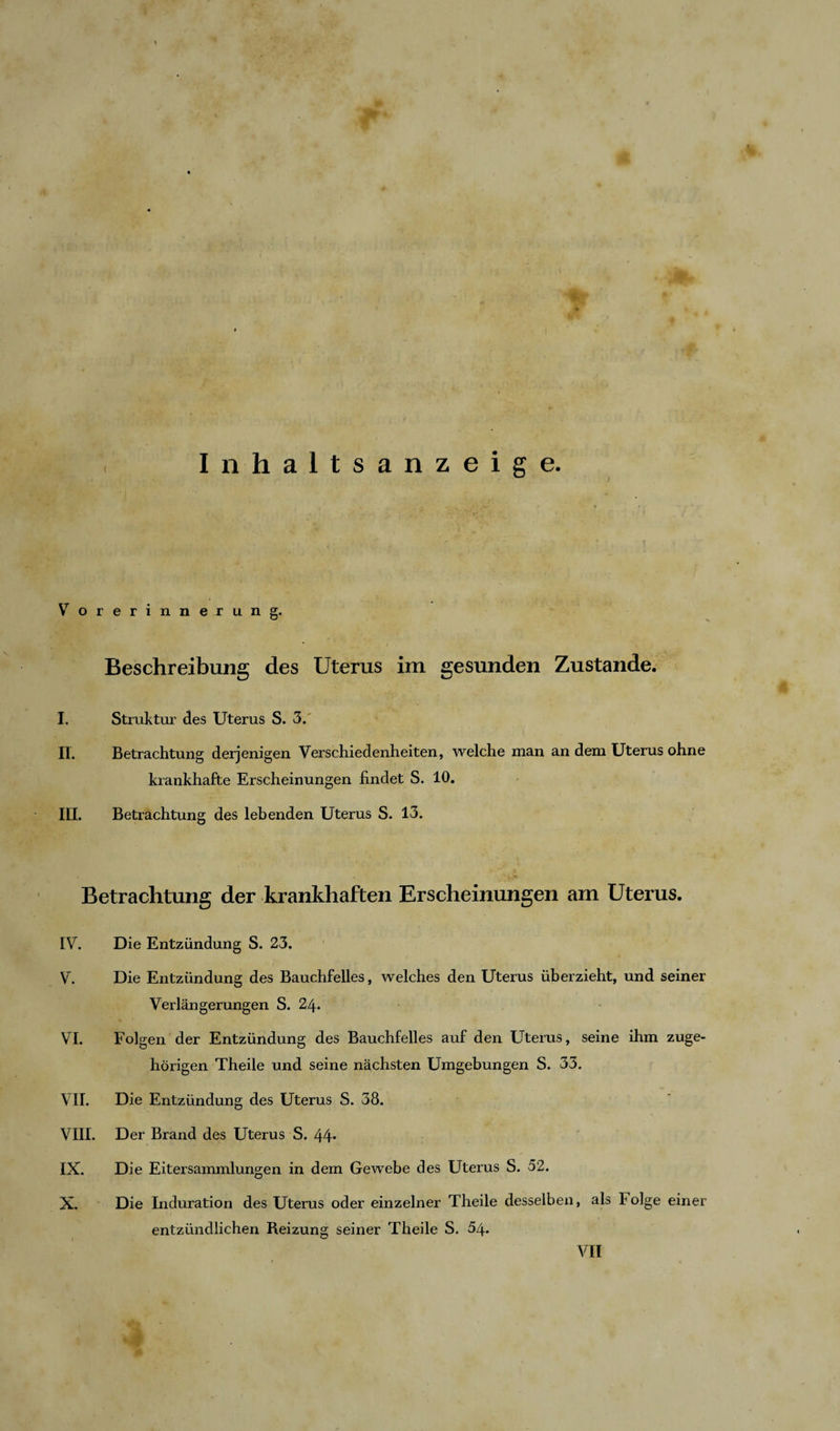 Inhaltsanzeige. YT orerinnerung. Beschreibung des Uterus im gesunden Zustande. I. Struktur des Uterus S. 3. II. Betrachtung derjenigen Verschiedenheiten, welche man an dem Uterus ohne krankhafte Erscheinungen findet S. 10. III. Betrachtung des lebenden Uterus S. 13. Betrachtung der krankhaften Erscheinungen am Uterus. IV. Die Entzündung S. 23. V. Die Entzündung des Bauchfelles, welches den Uterus überzieht, und seiner Verlängerungen S. 24. VI. Folgen der Entzündung des Bauchfelles auf den Uterus, seine ihm zuge¬ hörigen Theile und seine nächsten Umgebungen S. 33. VII. Die Entzündung des Uterus S. 38. VIII. Der Brand des Uterus S. 44* IX. Die Eitersammlungen in dem Gewebe des Uterus S. 52. X. Die Induration des Uterus oder einzelner Theile desselben, als Folge einer entzündlichen Reizung seiner Theile S. 54. VII