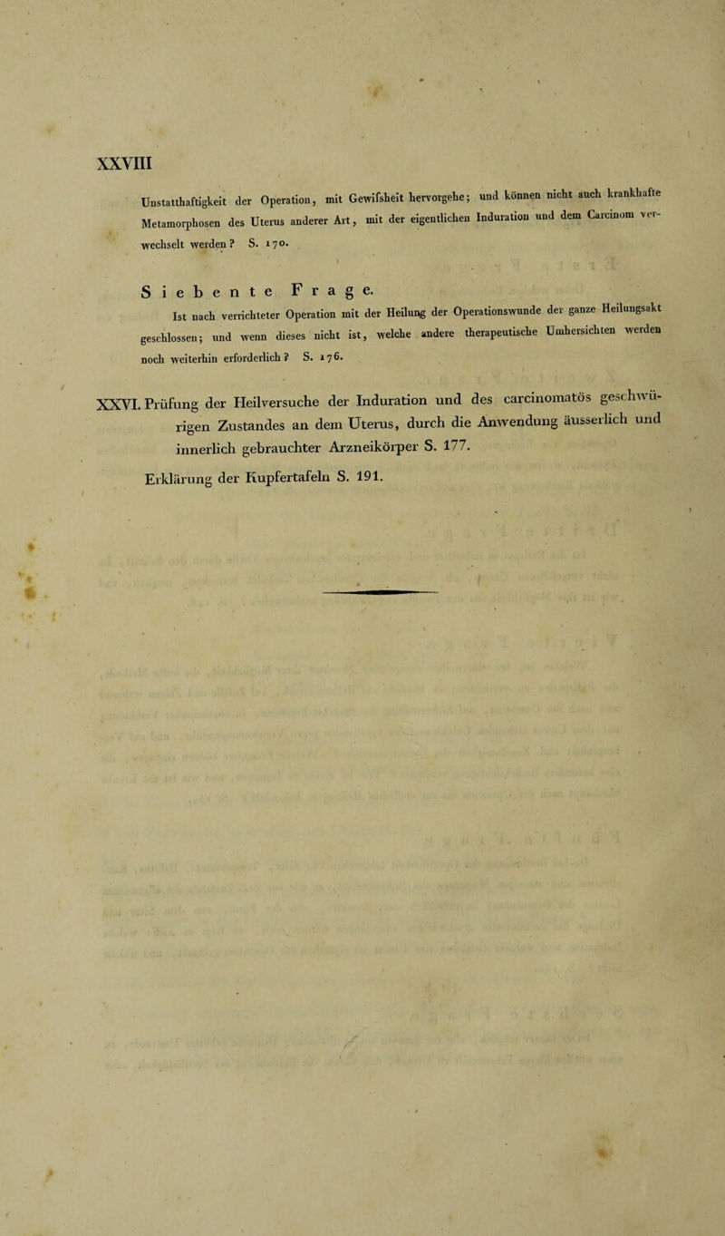 Unstatthaftigkeit der Operation, mit Gewißheit hervorgehe; und können nicht auch krankhafte Metamorphosen des Uterus anderer Art, mit der eigentlichen Induration und dem Carcmom ver¬ wechselt werden? S. 170. * ' v ' | ... n ~ Siebente Frage. Ist nach verrichteter Operation mit der Heilung der Operationswunde dev ganze Heilungsakt geschlossen; und wenn dieses nicht ist, welche andere therapeutische Umhersichten werden noch weiterhin erforderlich ? S. 17 6. • r * _ > | XXVI. Prüfung der Heilversuche der Induration und des carcinomatös geschwu¬ ngen Zustandes an dem Uterus, durch die Anwendung äusserlich und innerlich gebrauchter Arzneikörper S. 177. Erklärung der Kupfertafeln S. 191.