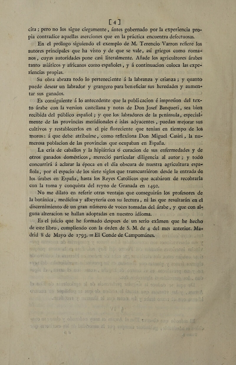 V J [4] cita ; pero no los sigue ciegamente, antes gobernado por la experiencia pro¬ pia contradice aquellas aserciones que en la práctica encuentra defectuosas. En el prologo siguiendo el exemplo de M. Terencio Varron refiere los autores principales que ha visto y de que se vale, así griegos como roma¬ nos , cuyas autoridades pone casi literalmente. Añade los agricultores árabes tanto asiáticos y africanos como españoles, y á continuación coloca las expe¬ riencias propias. Su obra abraza todo lo perteneciente á la labranza y crianza ; y quanto puede desear un labrador y grangero para ben eficiar sus heredades y aumen¬ tar sus ganados. Es consiguiente á lo antecedente que la publicación é impresión del tex¬ to árabe con la versión castellana y notas de Don Josef Banqueri, sea bien recibida del público español ; y que los labradores de la península, especial¬ mente de las provincias meridionales é islas adyacentes , puedan mejorar sus cultivos y restablecerlos en el pie floreciente que tenían en tiempo de los moros: á que debe atribuirse, como reflexiona Don Miguel Casiri , la nu¬ merosa población de las provincias que ocupaban en España. La cria de caballos y la hipiátrica o curación de sus enfermedades y de otros ganados domésticos, mereció particular diligencia al autor ; y todo concurrirá á aclarar la época en el dia obscura de nuestra agricultura espa¬ ñola , por el espacio de los siete siglos que transcurriéron desde la entrada de los árabes en España, hasta los Reyes Católicos que acabaron de recobrarla con la toma y conquista del reyno de Granada en 1492. No me dilato en referir otras ventajas que conseguirán los profesores de la botánica, medicina y albeytería con su lectura, ni las que resultarán en el discernimiento de un gran número de voces tomadas del árabe, y que con al¬ guna alteración se hallan adoptadas en nuestro idioma. Es el juicio que he formado después de un serio examen que he hecho de este libro, cumpliendo con la orden de S. M. de 4 del mes anterior. Ma«* drid 8 de Mayo de 1793. =E1 Conde de Campománes. J