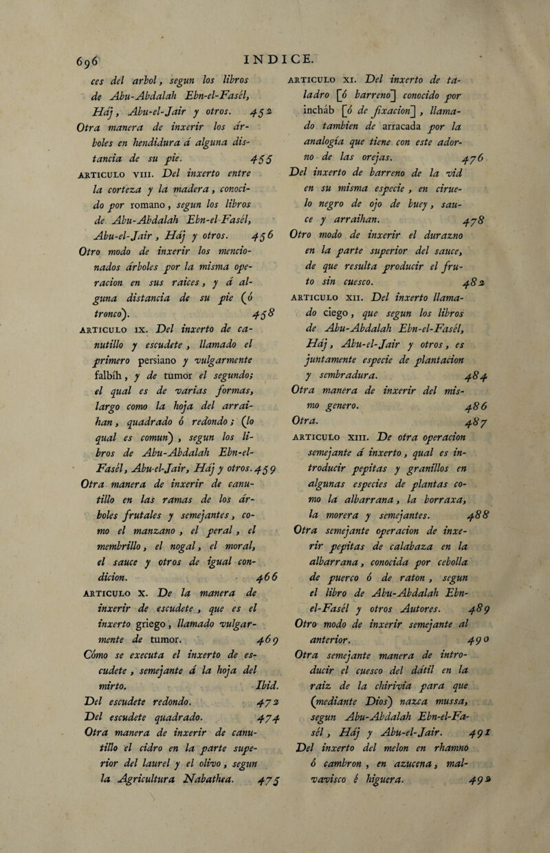 ces del árbol, según los libros de Abu-Abdalah Ebn-el-Fasél, Hdj, Abu-el-Jair y otros. 452 Otra manera de inxerir los ár¬ boles en hendidura d alguna dis¬ tancia de su fie. 455 articulo viii. Del inxerto entre la corteza y la madera, conoci¬ do por romano, según los libros de Abu-Abdalah Ebn-el-Fasél, Abu-el-Jair, Hdj y otros. 456 Otro modo de inxerir los mencio¬ nados arboles por la misma ope¬ ración en sus raíces, y d al¬ guna distancia de su pie (o tronco). 4$ 8 articulo ix. Del inxerto de ca¬ nutillo y escudete , llamado el primero persiano y 'vulgarmente falbíh, y de tumor el segundo; el qual es de •varias formas, largo como la hoja del arrai- han, quadrado ó redondo; (lo qual es común) , según los li¬ bros de Abu-Abdalah Ebn-el- Fasél, Abu-el-Jair, Hdj y otros. 4$9 Otra manera de inxerir de canu¬ tillo en las ramas de los ár¬ boles frutales y semejantes, co¬ mo el manzano , el peral, el membrillo, el nogal, el moral, el sauce y otros de igual con¬ dición. 466 articulo x. De la manera de inxerir de escudete , que es el inxerto griego, llamado •vulgar¬ mente de tumor. 469 Cómo se executa el inxerto de es¬ cudete , semejante d la hoja del mirto. Ibid. Del escudete redondo. 472 Del escudete quadrado. 474 Otra manera de inxerir de canu¬ tillo el cidro en la parte supe¬ rior del laurel y el olivo, según la Agricultura Nabathea. 475 articulo xi. Del inxerto de ta¬ ladro [ó barreno] conocido por incháb [ó de jixacmij , llama¬ do también de arracada por la analogía que tiene con este ador¬ no de las orejas. 476 Del inxerto de barreno de la vid en su misma especie , en cirue¬ lo negro de ojo de buey, sau¬ ce y arraihan. 478 Otro modo de inxerir el durazno en la parte superior del sauce, de que resulta producir el fru¬ to sin cuesco. 482 articulo xii. Del inxerto llama¬ do ciego, que según los libros de Abu-Abdalah Ebn-el-Fasél, Hdj, Abu-el-Jair y otros, es juntamente especie de plantación y sembradura. 484 Otra manera de inxerir del mis¬ mo genero. 486 Otra. 487 articulo xiii. De otra operación semejante d inxerto, qual es in¬ troducir pepitas y granillos en algunas especies de plantas co¬ mo la albarrana, la borraxa, la morera y semejantes. 488 Otra semejante operación de inxe¬ rir pepitas de calabaza en la albarrana, conocida por cebolla de puerco ó de ratón , según el libro de Abu-Abdalah Ebn- el-Fasél y otros Autores. 489 Otro modo de inxerir semejante al anterior. 490 Otra semejante manera de intro¬ ducir el cuesco del ddtil en la raiz de la cliirivia para que (rnediante Dios) nazca mussa, según Abu-Abdalah Ebn-el-Fa- sél, Hdj y Abu-el-Jair. 491 Del inxerto del melón en rhamno ó cambrón , en azucena, mal¬ vavisco é higuera. 492