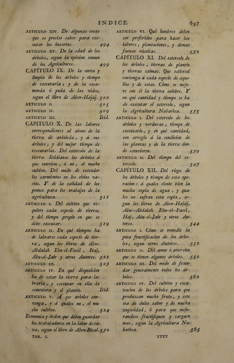 articulo xiv. De algunas cosas que es ■preciso saber para exe- cutar los inxertos. 494 articulo xv. De la edad de los árboles, según la opinión común de los Agricultores. 499 CAPÍTULO IX. De la corta y limpia de los árboles y tiempo de executarla ; y de la esca¬ monda ó poda de las vides, según el libro de Aben-Hajaj. 300 ARTICULO I. 303 ARTICULO II. 509 ARTICULO III. Ibid. CAPITULO X. De las labores correspondientes al abono de la tierra de arboleda , y d sus árboles, y del mejor tiempo de executarlas. Del estercolo de la tierra. Señdlanse los árboles á que conviene, ó no , el mucho cultivo. Del modo de extender los sarmientos en los sitios va¬ cíos. Y de la calidad de los peones para los trabajos de la agricultura. 511 articulo 1. Del cultivo que re¬ quiere cada especie de tierra, y del tiempo propio en que se debe executar. 319 Articulo 11. En qué tiempos ha de labrarse cada especie de tier¬ ra , según los libros de Alu- Abdalah Ebn-el-Fasél , Haj, Abu-el-Jair y otros Autores. 32.1 ARTICULO III. articulo iv. En qué disposición ha de estar la tierra para la¬ brarla , y executar en ella la sementera y el plantío. Ibid. articulo v. A que árboles con¬ venga , y á quales no , el mu¬ cho cultivo. 324 Economía y orden que deben guardar los tr abai ador es en la labor de ca- ' va, según el libro de Aben-Bisal. 3jo TOM. I. 697 articulo vi. Qué hombres deben ser preferidos para hacer las labores, plantaciones, y demas faenas rústicas. 55 2 CAPÍTULO XI. Del estercolo de los árboles , tierras de plantío y tierras calmas. Que estiércol convenga á cada especie de aque¬ llos y de estas. Cómo se mejo¬ re con él la tierra salobre. Y en qué cantidad y tiempo se ha de executar el estercolo, según la Agricultura Nabaihea. $35 articulo 1. Del estercolo de los árboles y verduras , tiempo de executarlo, y en qué cantidad, con arreglo á la condición de las plantas y de la tierra don¬ de estuvieren. $39 articulo 11. Del tiempo del es¬ tercolo. 343 CAPÍTULO XII. Del riego de los árboles y tiempo de esta ope¬ ración : á quales siente bien la mucha copia de agua , y qua¬ les no sufran esta copia , se¬ gún los libros de Aben-Hajaj, Abu--Abdalah Ebn-el-Easel, Háj, Abu-el-Jair y otros Au¬ tores. 544 articulo 1. Cómo se remedie la poca fructificación de los árbo¬ les , según otros Autores. 331 articulo 11. Del amor ó aversión que se tienen algunos árboles. 33i articulo ni. Del modo de fecun¬ dar generalmente todos los ár¬ boles. 56 2 articulo iv. Del cultivo y exca¬ vación de los árboles para que produzcan mucho fruto, y este sea de dulce sabor y de mucha xugosidad, ó para que mejo¬ rándose fructifquen y carguen mas, según la Agricultura JSfa- bathea. 565 TTTT