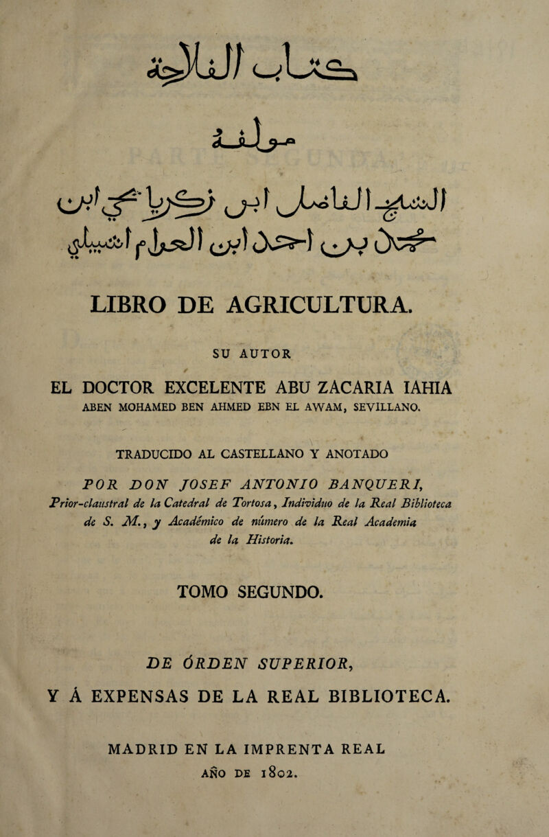 LIBRO DE AGRICULTURA. .Á< ' ^ SU AUTOR / EL DOCTOR EXCELENTE ABU ZACARIA IAHIA ABEN MOHAMED BEN AHMED EBN EL AWAM, SEVILLANO. TRADUCIDO AL CASTELLANO Y ANOTADO POR DON JOSEF ANTONIO BANQUERI, Prior-claustral de la Catedral de Tortosa, Individuo de la Real Biblioteca de S. AI. 9 y Académico de número de la Real Academia de la Historia. / TOMO SEGUNDO. DE ÓRDEN SUPERIOR, Y Á EXPENSAS DE LA REAL BIBLIOTECA. \ **• I MADRID EN LA IMPRENTA REAL AÑO DE 1802.