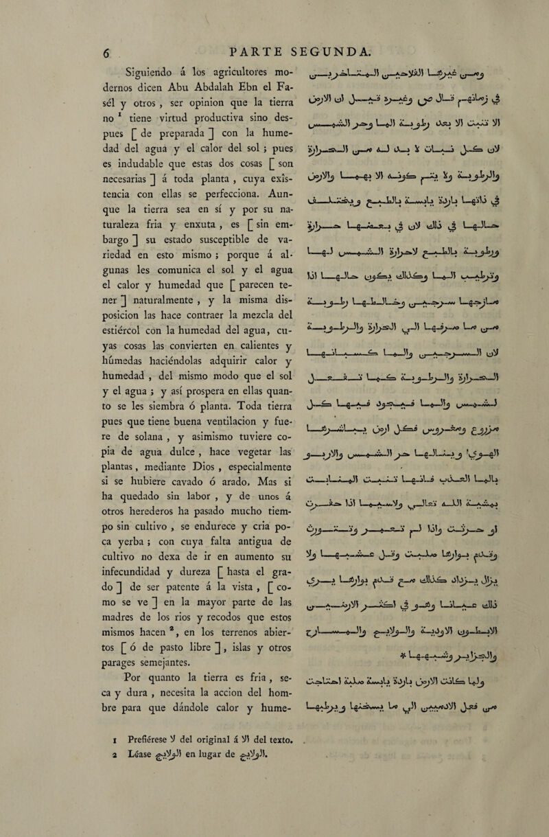 Siguiendo á los agricultores mo¬ dernos dicen Abu Abdalah Ebn el Fa- sél y otros , ser opinión que la tierra no 1 tiene virtud productiva sino des¬ pués £ de preparada J con la hume¬ dad del agua y el calor del sol ; pues es indudable que estas dos cosas [ son necesarias ]] á toda planta , cuya exis¬ tencia con ellas se perfecciona. Aun¬ que la tierra sea en sí y por su na¬ turaleza fria y enxuta , es [ sin em¬ bargo ^ su estado susceptible de va¬ riedad en esto mismo ; porque á al¬ gunas les comunica el sol y el agua el calor y humedad que [_ parecen te¬ ner ] naturalmente , y la misma dis¬ posición las hace contraer la mezcla del estiércol con la humedad del agua, cu¬ yas cosas las convierten en calientes y húmedas haciéndolas adquirir calor y humedad , del mismo modo que el sol y el agua ; y así prospera en ellas quan- to se les siembra ó planta. Toda tierra pues que tiene buena ventilación y fue¬ re de solana , y asimismo tuviere co¬ pia de agua dulce , hace vegetar las plantas, mediante Dios , especialmente si se hubiere cavado ó arado. Mas si ha quedado sin labor , y de unos á otros herederos ha pasado mucho tiem¬ po sin cultivo , se endurece y cria po¬ ca yerba ; con cuya falta antigua de cultivo no dexa de ir en aumento su infecundidad y dureza hasta el gra¬ do de ser patente á la vista , [[ co¬ mo se ve [] en la mayor parte de las madres de los rios y recodos que estos mismos hacen 2, en los terrenos abier¬ tos [ ó de pasto libre ] , islas y otros parages semejantes. Por quanto la tierra es fria , se¬ ca y dura , necesita la acción del hom¬ bre para que dándole calor y hume- 1 Prefiérese V del original á Vi del texto. 2 Léase gj.V^ii en lugar de ^.jV^ÍJ. y—íA-fr-ii CT—I—(jJ— t /.. — j l_«j 1 A—3 Os2s3 Vi ^^3 Vi 33 ¿-—I o.—» \ ül—a i ^(¿)V yjo)Vi^ i-*.-g3 Vi A—3^í=> aJ ^ A— v_s.—^.a.UU ¿uf-i t—^iio i á ** i—£_*a_s>_3 i¿)V villi i—g-dl—=• l—£-3 L/Jvw^,_v¿w3i a;3^.=*V *_LJU iói L_€-)Uw i_6—33 U— A-h^—\js \ ^_L_31 A-’í^rsJi ^Ji 1-/0 ^-/O l-g^L 1—4,—5i a ... .35 UV ^_£ ¿. \ l_^_£=i A—3¿ji>_:S'»_3i ¿.-3 L_ CX_A_X_^.33 cá_a_á_3 l—g_V—9 *_>ós_$í3i L_*31a —.¿¿Sfc iói ^ 3Ls¿» A X3i A— »*• ** *• _ »« t | •• * A__3jj ^7—4.—3 |,_3 V¿ l—g—A—¿A—C ^—5^ CÁ-A-3.A9 Üíy 3^.-3 3 l_^3 ^0>_9 ^_A) tdlÓs£=a 05q>._3 dj}-3 ^_a.—~pji a£==í (3 l—jl—a_c (¿lió -*-.35^ ^_3V^_3i^ a_30jV5 Li_sVi # 1—g—^.-3 Jy .sdi^ CX-s.l-A.ci AaXas Á/aoI-v sq;l3 (_jo}Vi CX^léra l^3j 1 ■ ^^ L^a3¿.a/a3 1/0 ^ y3j AA/oOVl ^,^9 |.p/0
