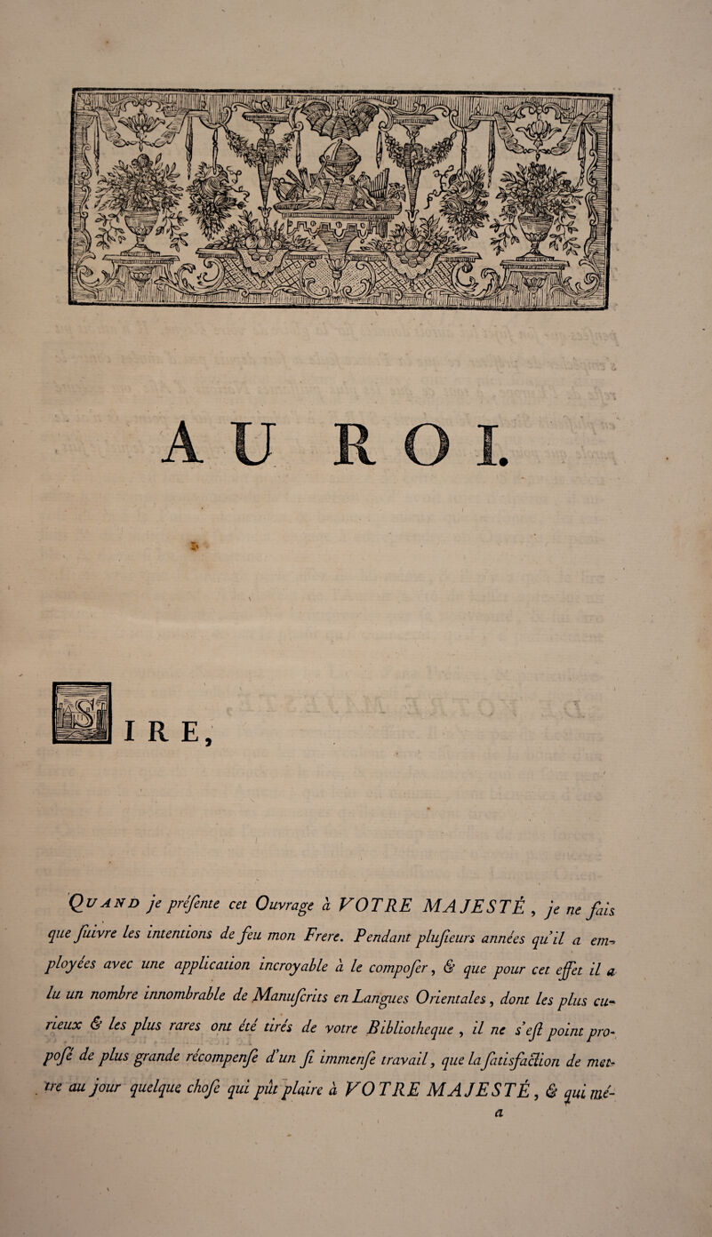 / Quand je préfente cet Ouvrage a VOTRE MAJESTÉ , je ne fais que fttvre les intentions de feu mon Frere. Pendant plufeurs années qu’il a m-> I ployées avec une application incroyable a le compofer, & que pour cet effet il a lu un nombre innombrable de Manujcrtts en Langues Orientales, dont les plus eu rteux & les plus rares ont ete tirés de votre Btbltotheque , il ne s éjl point pro- pofe de plus grande recompenje d un Ji immenfe travail, que la fatisfaction de met? tre au jour quelque chofe qui put plaire à VOTRE MAJESTÉ, ê qui me- a