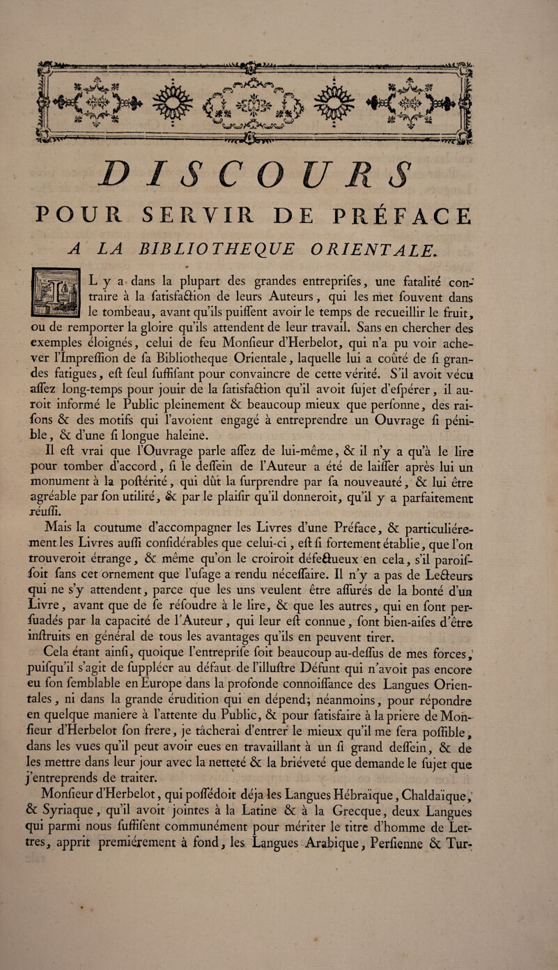 d i s c ouns POUR SERVIR DE PRÉFACE A LA BIBLIOTHEQUE ORIENTALE. ♦ L y a dans la plupart des grandes entreprifes, une fatalité con* traire à la fatisfaâion de leurs Auteurs, qui les met fouvent dans le tombeau, avant qu’ils puiffent avoir le temps de recueillir le fruit, ou de remporter la gloire qu’ils attendent de leur travail. Sans en chercher des exemples éloignés, celui de feu Monfieur d’Herbelot, qui n’a pu voir ache¬ ver l’Impreffion de fa Bibliothèque Orientale, laquelle lui a coûté de fi gran¬ des fatigues, eft feul fuffifant pour convaincre de cette vérité. S'il avoit vécu alfez long-temps pour jouir de la fatisfaâion qu’il avoit fujet d’efpérer, il au- roit informé le Public pleinement & beaucoup mieux que perfonne, des rai- fons & des motifs qui Favoient engagé à entreprendre un Ouvrage h péni¬ ble , & d’une fi longue haleine. Il eft vrai que fOuvrage parle affez de lui-même, & il n’y a qu’à le lire pour tomber d’accord, fi le deffein de l’Auteur a été de laiffer après lui un monument à la poftérité, qui dût la furprendre par fa nouveauté, & lui être agréable parfonutilité, & parle plaifir qu’il donneroit, qu’il y a parfaitement réuffi. ’ Mais la coutume d’accompagner les Livres d’une Préface, & particuliére¬ ment les Livres auflî confidérables que celui-ci, eft fi fortement établie, que l’on trouveroit étrange, & même qu’on le croiroit défeôueux en cela, s’il paroif- foit fans cet ornement que l’ufage a rendu néceffaire. Il n’y a pas de Leâeurs qui ne s’y attendent, parce que les uns veulent être affinés de la bonté d’un Livre, avant que de fe réfoudre à le lire, & que les autres, qui en font per- fuadés par la capacité de l’Auteur, qui leur eft connue, font bien-aifes d’être inftruits en général de tous les avantages qu’ils en peuvent tirer. Cela étant ainfi, quoique l’entreprife foit beaucoup au-deffiis de mes forces, puifqu’il s’agit de fuppléer au défaut de l’illuftre Défunt qui n’avoit pas encore eu fon femblable en Europe dans la profonde connoiffance des Langues Orien¬ tales, ni dans la grande érudition qui en dépend; néanmoins, pour répondre en quelque maniéré à l’attente du Public, & pour fatisfaire àlapriere deMon- fieur d’Herbelot fon frere, je tâcherai d’entrer le mieux qu’il me fera poffible, dans les vues qu’il peut avoir eues en travaillant à un fi grand deffein, & de les mettre dans leur jour avec la netteté & la brièveté que demande le fujet que j’entreprends de traiter. Monfieur d’Herbelot, qui poffédoit déjà les Langues Hébraïque, Chaldaïque, & Syriaque, qu’il avoit jointes à la Latine & à la Grecque, deux Langues qui parmi nous fiiffifent communément pour mériter le titre d’homme de Let¬ tres, apprit premièrement à fond, les Langues Arabique, Perfienne & Tur-