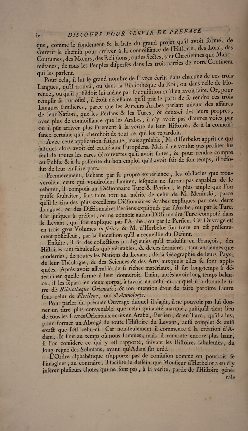 que, comme le fondement & la bafe du grand *! aV<V t • ’ ]c Lirir le chemin pou, arrive, à la comroiffimce de 1 Moue, desi Lorx . des Coutumes, des Mœurs, des Religions, oudes Seâes, tant Chrétiennes qu ^ métanes, de tous les Peuples difperfés dans les trois parties de notre Continent qUPourPcela, il lut le grand nombre de Livres écrits dans chacune de ces trois- Langues, qu’il trouva, ou dans la Bibliothèque du Roi, ou dans celle de Ho- rence, ou qu’il poffédoit lui-même par l’acquifition qu’il en avoit faite. Or,pour remplir fa curiofité, il étoit néceffaire qu’il prît le parti de fe rendre ces trois Langues familières, parce que les Auteurs Arabes parlant mieux es a anvs de leur Nation, que les Perfans & les Turcs, & ceux-ci des leurs propres , avec plus de connoiffance que les Arabes, il n’y avoit pas d autres voies par où il pût arriver plus fûrement à la vérité de leur Hiftoire, & a la connoi - fance certaine qu’il cherchoit de tout ce qui les regardoit. Avec cette application fatigante, mais agréable, M. d’Herbelot apprit ce qui iufques alors avoit été caché aux Européens. Mais il ne voulut pas profiter ui feul de toutes les rares découvertes qu’il avoit faites ; & pour rendre compte au Public & à la poftérité du bon emploi qu’il avoit fait de fon temps, il relo- lut de leur en faire part. Premièrement, fachant par fa propre expenence , les obftacles que trou¬ veraient ceux qui voudraient l’imiter, lefquels ne furent- pas capables de le rebuter, il compofa un Diâionnaire Turc & Perfien, le plus ample que 1 on puiffe fouhaiter, fans faire tort au mente de celui de M. Memnski, parce qu’il le tira des plus excellents Diâionnaires Arabes expliqués par ces deux Langues, ou des Diâionnaires Perfiens expliques par 1 Arabe, ou par le Turc. Car jufques à préfent, on ne connoit aucun Diâionnaire Turc compofe dans le Levant , qui fôit explique par 1 Arabe, ou par le Perfien, Cet Ouvrage eft en trois gros Volumes in-folio ; & M. d’Herbelot fon frere en eft préfente- ment poffeffeur, par la fucceflion qu il a recueillie du Défunt, Enfuite , il fit des colleâions prodigieufes qu’il traduifit en François, des Hiftoires tant fabuleufes que véritables, & de ces dernieres , tant anciennes que modernes, de toutes les Nations du Levant, de la Géographie de leurs Pays, de leur Théologie, & des Sciences & des Arts auxquels elles fe font appli¬ quées. Après avoir affemblé de fi riches matériaux, il fut long-temps à dé¬ terminer quelle forme il leur donnerait. Enfin, après avoir long-temps balan¬ cé, il les fépara en deux corps, à favoir en celui-ci, auquel il a donné le ti¬ tre de Bibliothèque Orientale ; & fon intention étoit de faire paraître l’autre fous celui de Florilège, ou d'Anthologie. ' Pour parler du premier Ouvrage duquel il s’agit, il ne pouvoit pas lui don¬ ner un titre plus convenable que celui qui a été marqué, puifqu’il tient lieu de tous les Livres Orientaux écrits en Arabe, Perfien, & en Turc , qu’il a lus, pour former un Abrégé de toute l’Hiftoire du Levant, aufii complet & auffi exaâ que l’eft celui-ci. Car non-feulement il commence à la création d’A¬ dam, & finit au temps où nous fommes; mais il remonte encore plus haut, fi l’on confidere ce qui y eft rapporté, fuivant les Hiftoires fabuleufes, du long régné des Solimans, avant qu’Adam fût créé. L’Ordre alphabétique n’apporte pas de confufion comme on pourrait fe l’imaginer ; au contraire, il facilite le deflein que Monfieur d’Herbelot a eu d’y Inférer plufieurs chofes qui ne font pas, à la vérité, partie de l’Hiftoire géné¬ rale