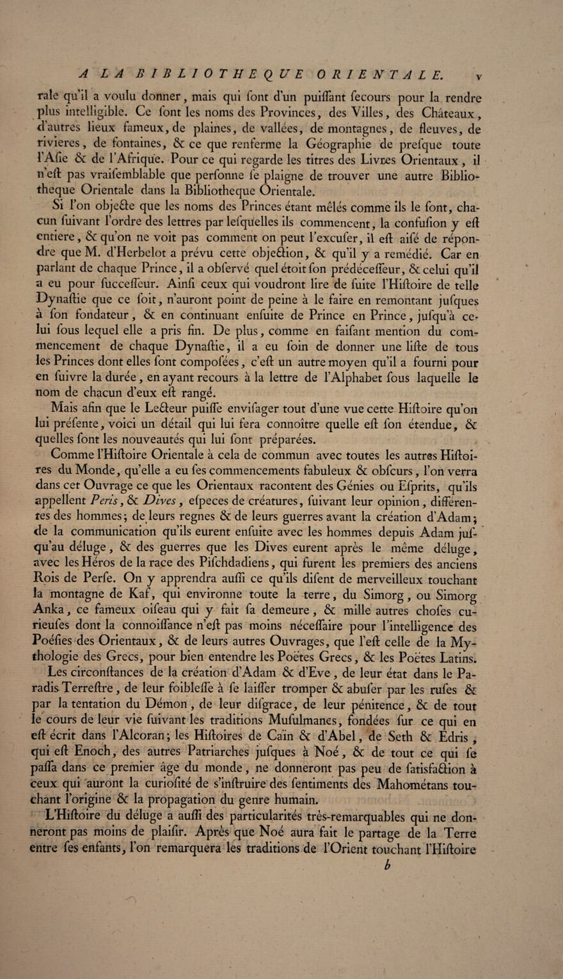 raie qu’il a voulu donner, mais qui font d’un puiflant fecours pour la rendre plus intelligible. Ce lont les noms des Provinces, des Villes, des Châteaux, dautres lieux fameux, de plaines, de vallées, de montagnes, de fleuves, de rivières, de fontaines, & ce que renferme la Géographie de prefque toute l’Afie & de P Afrique. Pour ce qui regarde les titres des Livres Orientaux, il n eft pas vrailemblable que perfonne le plaigne de trouver une autre Biblio¬ thèque Orientale dans la Bibliothèque Orientale. Si f on objeéle que les noms des Princes étant mêlés comme ils le font, cha¬ cun luivant 1 ordre des lettres par lefqu'elles ils commencent, la confufion y efl entière, & qu’on ne voit pas comment on peut Pexcufer, il efl: aifé de répon¬ dre que M. d’Herbelot a prévu cette obje&ion, & qu’il y a remédié. Car en parlant de chaque Prince, il a obfervé quelétoitfon prédéceffeur, & celui qu’il a eu pour fuccefîeur. Ainfl ceux qui voudront lire de fuite l’Hiftoire de telle Dynaftie que ce foit, n’auront point de peine à le faire en remontant jufques à fon fondateur, & en continuant enfuite de Prince en Prince, jufqu’à ce^ lui fous lequel elle a pris fin. De plus, comme en faifant mention du com¬ mencement de chaque Dynaftie, il a eu foin de donner une lifte de tous les Princes dont elles font compofées, c’eft un autre moyen qu’il a fourni pour en fuivre la durée, en ayant recours à la lettre de l’Alphabet fous laquelle le nom de chacun d’eux eft rangé. Mais afin que le Leâeur puifle envifager tout d’une vue cette Hiftoire qu’on lui préfente, voici un détail qui lui fera connoître quelle eft fon étendue, & quelles font les nouveautés qui lui font préparées. Comme l’Hiftoire Orientale à cela de commun avec toutes les autres Hiftoi- res du Monde, quelle a eu fes commencements fabuleux & obfcurs, l’on verra dans cet Ouvrage ce que les Orientaux racontent des Génies ou Efprits, qu’ils appellent Péris, & Dires, efpeces de créatures, fuivant leur opinion, differen¬ tes des hommes; de leurs régnés & de leurs guerres avant la création d’Adam; de la communication qu’ils eurent enfuite avec les hommes depuis Adam juf- qu’au déluge, & des guerres que les Dives eurent après le même déluge, avec les Héros de la race des Pifchdadiens, qui furent les premiers des anciens Rois de Perfe. On y apprendra auffi ce qu’ils difent de merveilleux touchant la montagne de Kaf, qui environne toute la terre, du Simorg, ou Simorg Anka, ce fameux oifeau qui y fait fa demeure, & mille autres chofes cu- rieufes dont la connoiflance n’eft pas moins nécefîaire pour Pintelligence des Poéfies des Orientaux, & de leurs autres Ouvrages, que l’eft celle de la My¬ thologie des Grecs, pour bien entendre les Poètes Grecs, & les Poètes Latins. Les circonftances de la création d’Adam & d’Eve , de leur état dans le Pa¬ radis Terreftre, de leur foibleffe à fe laiffer tromper & abufer par les rufes & par la tentation du Démon, de leur difgrace, de leur pénitence, & de tout le cours de leur vie fuivant les traditions Mufulmanes, fondées fur ce qui en eft écrit dans l’Alcoran ; les Hiftoires de Caïn & d’Abel, de Seth & Edris , qui eft Enoch, des autres Patriarches jufques à Noé, & de tout ce qui fe pafia dans ce premier âge du monde, ne donneront pas peu de fatisfa&ion à ceux qui auront la curiofité de s’inftruire des fentiments des Mahométans tou¬ chant l’origine & la propagation du genre humain. L’Hiftoire du déluge a aufli des particularités très-remarquables qui ne don¬ neront pas moins de plaifir. Après que Noé aura fait le partage de la Terre entre fes enfants, l’on remarquera les traditions de l’Orient touchant l’Hiftoire b \