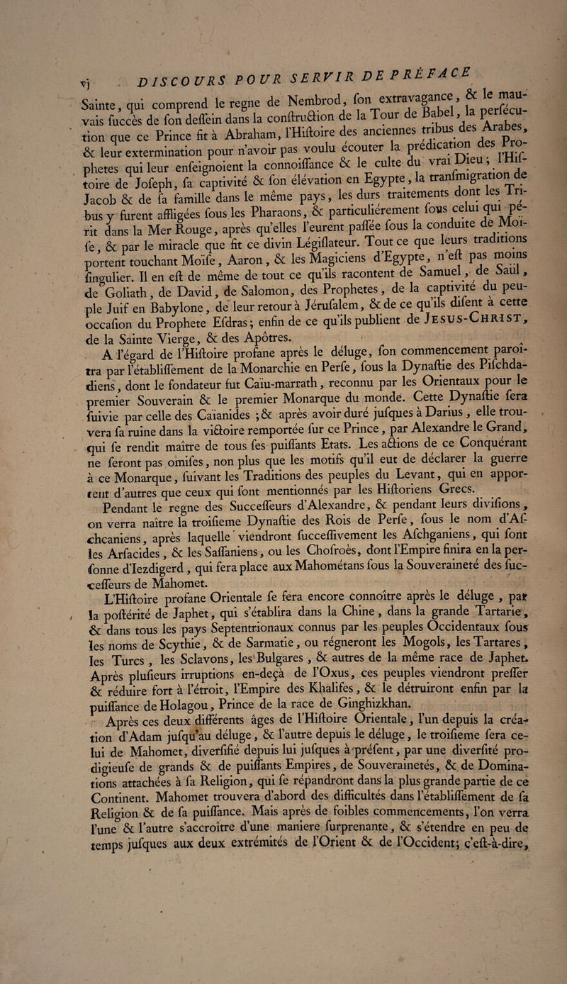 dam la Mot Rouge, après quelles l’eurent paffée fous la conduite de Mol¬ le & par le miracle que fit ce divin Légiflateur. Tout ce que fours tra îtions portent touchant Moife, Aaron, & les Magiciens d’Egypte, n eft pas moins fingulier. Il en eft de même de tout ce qu’ils racontent de Samuel, de oaul, de&Goliath, de David, de Salomon, des Prophètes, de la captivité du peu¬ ple Juif en Babylone, de leur retour à Jérufalem, & de ce quils diient a cette occafton du Prophète Efdras; enfin de ce qu’ils publient de JESUS-CHRIST, de la Sainte Vierge, & des Apôtres. A A l’égard de l’Hiftoire profane après le déluge, fon commencement paraî¬ tra par 1’établiffement de fa Monarchie en Perfe, fous la Dynaftie des Pifohda- diens, dont le fondateur fut Caïu-marrath, reconnu par les Orientaux pour le premier Souverain & le premier Monarque du monde. Cette Dynaftie fera fuivie par celle des Caiamdes ;& apres avoir dure jufques a Darius, elle trou¬ vera fa ruine dans la victoire remportée fur ce Prince, par Alexandre le Grand, qui fe rendit maître de tous fes puiflants Etats. Les avions de ce Conquérant ne feront pas omifes, non plus que les motifs qu il eut de déclarer la guerre à ce Monarque, fuivant les Traditions des peuples du Levant, qui en appor¬ tent d’autres que ceux qui font mentionnés par les Hiftoriens Grecs. Pendant le régné des Succeffeurs d’Alexandre, & pendant leurs divifions , on verra naître la troifieme Dynaftie des Rois de Perfe, fous le nom d A.1- chcaniens, après laquelle viendront fucceflivement les Afchganiens, qui font les Arfacides, & les Saffaniens, ou les Chofroès, dont l’Empire finira en la per¬ sonne d’Iezdigerd, qui fera place aux Mahométans fous la Souveraineté des fuc- cefleurs de Mahomet. ( t L’Hiftoire profane Orientale fe fera encore connoître après le déluge , pat la poftérité de Japhet, qui s’établira dans la Chine, dans la grande Tartarie, & dans tous les pays Septentrionaux connus par les peuples Occidentaux fous les noms de Scythie, & de Sarmatie, ou régneront les Mogols, les Tartares, les Turcs , les Sclavons, les Bulgares, & autres de la même race de Japhet. Après plusieurs irruptions en-deçà de l’Oxus, ces peuples viendront preflër & réduire fort à l’étroit, l’Empire des Khalifes, & le détruiront enfin par la puiffance deHolagou, Prince de la race de Ginghizkhan. Après ces deux différents âges de l’Hiftoire Orientale, l’un depuis la créa¬ tion d’Adam jufqu’au déluge, & l’autre depuis le déluge, le troifieme fera ce¬ lui de Mahomet, diverfifié depuis lui jufques à-préfent, par une diverfité pro- digieufe de grands & de puiflants Empires, de Souverainetés, & de Domina¬ tions attachées à fa Religion, qui fe répandront dans la plus grande partie de ce Continent. Mahomet trouvera d’abord des difficultés dans l’établiffement de fa Religion & de fa puiffance. Mais après de foibles commencements, l’on verra l’une & l’autre s’accroître d’une maniéré furprenante, & s’étendre en peu de temps jufques aux deux extrémités de l’Orient & de l’Occident; ç’eft-à-dire. /
