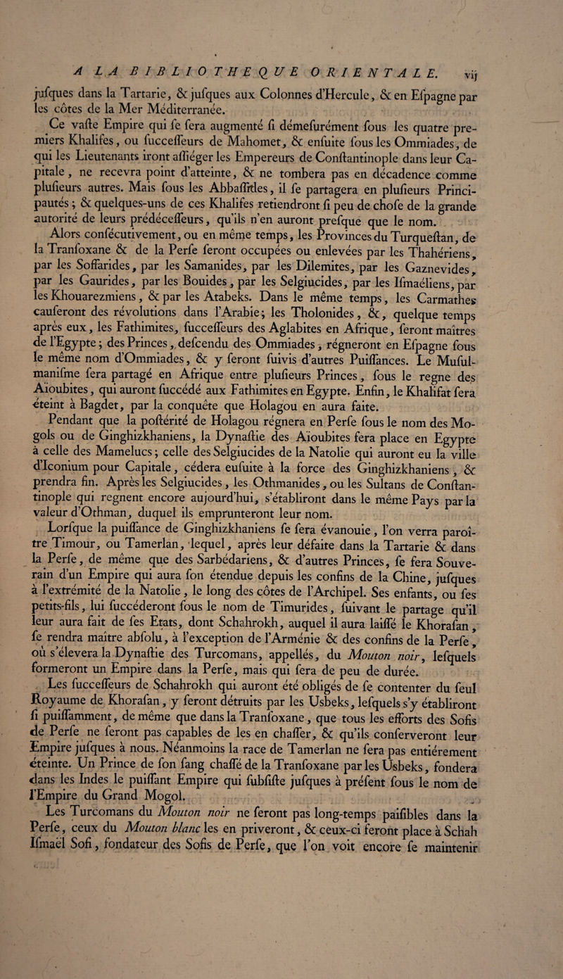 jufques dans la Tartarie, & jufques aux Colonnes d’Hercule, &en Elpagnepar les côtes de la Mer Méditerranée. Ce vafte Empire qui fe fera augmenté fi démefurément fous les quatre pre¬ miers Khalifes, ou fuccefleurs de Mahomet, & enfuite fous les Ommiades, de qui les Lieutenants iront afliéger les Empereurs de Conftantinople dans leur Ca¬ pitale , ne recevra point d’atteinte, & ne tombera pas en décadence comme plufieurs autres. Mais fous les Abbaffitles, il fe partagera en plufieurs Princi¬ pautés ; & quelques-uns de ces Khalifes retiendront fi peu de chofe de la grande autorité de leurs prédéceffeurs, qu’ils n’en auront prefque que le nom. Alors confécutivement, ou en même temps, les Provinces du Turqueftan, de la Tranfoxane & de la Perfe feront occupées ou enlevées par les Thahériens, par les SofFarides, par les Samanides, par les Dilemites, par les Gaznevides par les Gaurides, par les Bouides, par les Selgiucides, par les Ifmaéliens, par les Khouarezmiens, & par les Atabeks. Dans le même temps, les Carmathes cauferont des révolutions dans l’Arabie; les Tholonides, &, quelque temps après eux, les Fathimites, fucceffeurs des Aglabites en Afrique, feront maîtres de l’Egypte ; des Princes,, defcendu des Ommiades, régneront en Efpagne fous le même nom d’Ommiades, & y feront fuivis d’autres Puiffances. Le Muful- manifme fera partagé en Afrique entre plufieurs Princes, fous le régné des Aïoubites, qui auront fuccédé aux Fathimites en Egypte. Enfin, le Khalifat fera éteint à Bagdet, par la conquête que Holagou en aura faite. Pendant que la poftérité de Holagou régnera en Perfe fous le nom des Mo- gols ou de Ginghizkhaniens, la Dynaftie des Aïoubites fera place en Egypte à celle des Mamelucs ; celle des Selgiucides de la Natolie qui auront eu la ville d’Iconium pour Capitale, cédera eufuite à la force des Ginghizkhaniens, & prendra fin. Après les Selgiucides, les Othmanides, ou les Sultans de Conftan- tinople qui régnent encore aujourd’hui, s’établiront dans le même Pays parla valeur d’Othman, duquel ils emprunteront leur nom. Lorfque la puiffance de Ginghizkhaniens fe fera évanouie, l’on verra paraî¬ tre.Timour, ou Tamerlan, lequel, après leur défaite dans la Tartarie & dans la Perfe, de même que des Sarbédariens, & d’autres Princes, fe fera Souve¬ rain d’un Empire qui aura fon étendue depuis les confins de la Chine, jufques à l’extrémité de la Natolie, le long des côtes de l’Archipel. Ses enfants, ou fes petits-fils, lui fuccéderont fous le nom de Timurides, fuivant le partage qu’il leur aura fait de fes Etats, dont Schahrokh, auquel il aura lailfé le Khorafan, fe rendra maître abfolu, à l’exception de l’Arménie & des confins de la Perfe, où s’élèvera la Dynaftie des Turcomans, appelles, du Mouton noir, Iefquels formeront un Empire dans la Perfe, mais qui fera de peu de durée. Les fuccefleurs de Schahrokh qui auront été obligés de fe contenter du feul Royaume de Khorafan, y feront détruits par les Usbeks, Iefquels s y établiront fi puiffamment, de même que dans la Tranfoxane, que tous les efforts des Sofis de Perfe ne feront pas capables de les en chaffer, & qu’ils conferveront leur Empire jufques à nous. Néanmoins la race de Tamerlan ne fera pas entièrement éteinte. Un Prince de fon fang chaffé de la Tranfoxane par les Usbeks, fondera dans les Indes le puiffant Empire qui fubfifte jufques à préfent fous le nom de l’Empire du Grand Mogol. Les Turcomans du Mouton noir ne feront pas long-temps paifibles dans la Perfe, ceux du Mouton blanc les en priveront, & ceux-ci feront placeàSchah Ifmaël Sofi, fondateur des Sofis de Perfe, que l’on voit encore fe maintenir