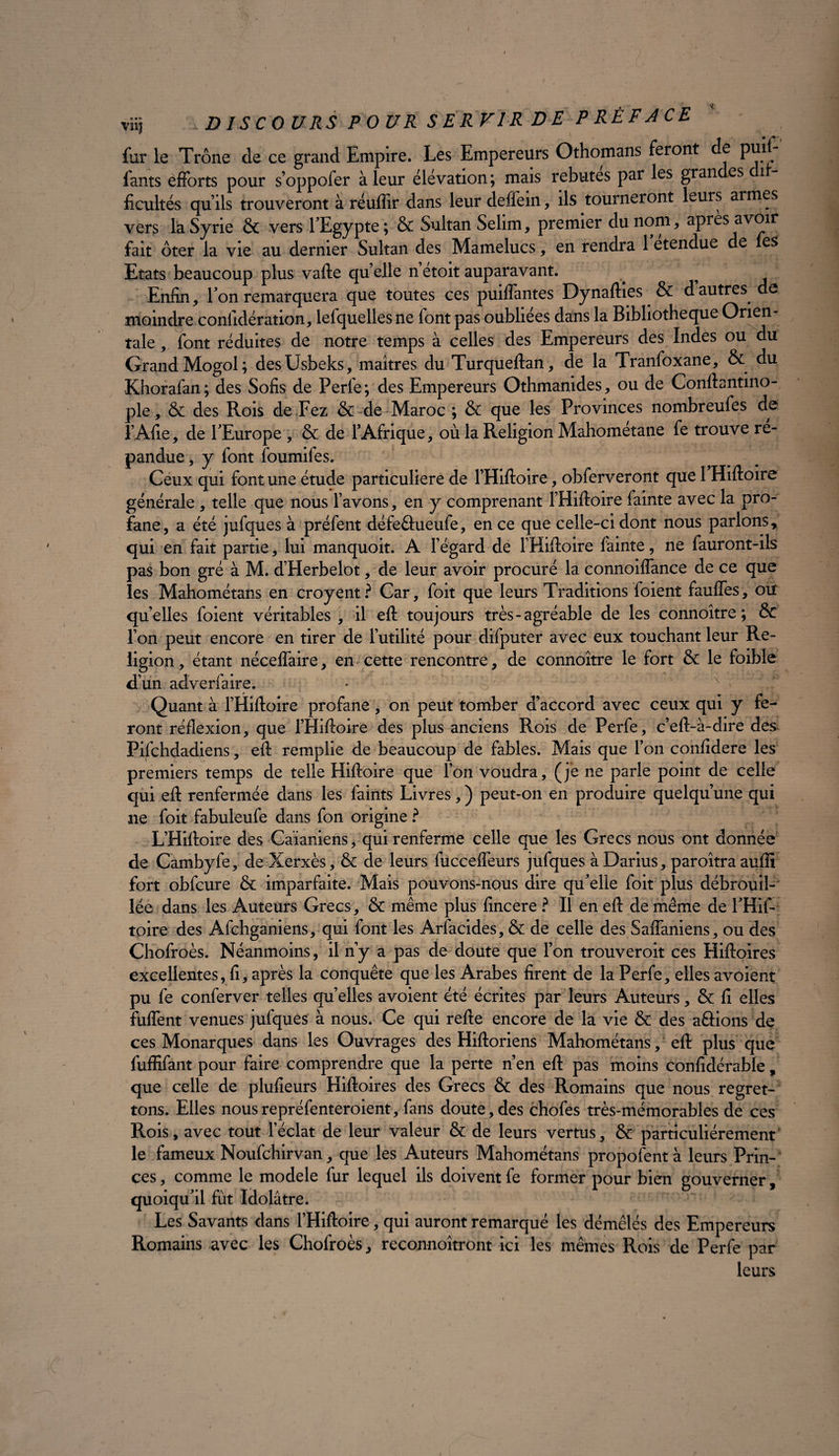 fur le Trône de ce grand Empire. Les Empereurs Othomans feront de puit lants efforts pour s’oppofer à leur élévation ; mais rebutes par les gran es il ficultés qu’ils trouveront à réuffir dans leur deflein, ils tourneront leurs armes vers la Syrie & vers l’Egypte; & Sultan Selim, premier du nom * apres avoir fait ôter la vie au dernier Sultan des Mamelucs , en rendra 1 etendue de fes Etats beaucoup plus vafte quelle n’étoit auparavant. . ^ Enfin, l’on remarquera que toutes ces puiffantes Dynafties & d autres de moindre considération, lefquellesne font pas oubliées dans la Bibliothèque Orien¬ tale , font réduites de notre temps à celles des Empereurs des Indes ou du Grand Mogol; desUsbeks, maîtres du Turqueftan, de la Tranfoxane, & du Khorafan; des Sofis de Ferfe; des Empereurs Othmanides, ou de Conftantino- ple, & des Rois de Fez & de Maroc ; & que les Provinces nombreufes de l’Afte, de l’Europe , & de l’Afrique, où la Religion Mahométane fe trouve ré¬ pandue , y font foumifes. Ceux qui font une étude particulière de l’Hiftoire, obferveront que 1 Hiftoire générale , telle que nous l’avons, en y comprenant FHiftoire fainte avec la pro¬ fane, a été jufques à préfent défeêhieufe, en ce que celle-ci dont nous parlonsy qui en fait partie, lui manquoit. A l’égard de FHiftoire fainte, ne fauront-ils pas bon gré à M. d’Herbelot, de leur avoir procuré la connoiflance de ce que les Mahométans en croyent? Car, foit que leurs Traditions foient faufles, ou quelles foient véritables , il eft toujours très-agréable de les connoître ; & l’on peut encore en tirer de l’utilité pour difputer avec eux touchant leur Re¬ ligion , étant néceflaire, en cette rencontre, de connoître le fort & le foible dun adverfaire. Quant à FHiftoire profane , on peut tomber d’accord avec ceux qui y fe¬ ront réflexion, que FHiftoire des plus anciens Rois de Perfe, c’eft-à-dire des Pifchdadiens, eff remplie de beaucoup de fables. Mais que l’on confidere les premiers temps de telle Hiftoire que l’on voudra, (je ne parle point de celle qui eft renfermée dans les faints Livres, ) peut-on en produire quelqu’une qui ne foit fabuleufe dans fon origine ? L’Hiftoire des Caianiens, qui renferme celle que les Grecs nous ont donnée de Cambyfe, de Xerxès, & de leurs fucceffeurs jufques à Darius, paroîtra aufîi fort obfcure & imparfaite. Mais pouvons-nqus dire qu’elle foit plus débrouil¬ lée dans les Auteurs Grecs, & même plus fincere ? Il en eft de même de l’Hif- toire des Afchganiens, qui font les Arfacides, & de celle des Saffaniens, ou des Chofroès. Néanmoins, il n’y a pas de doute que l’on trouveroit ces Hiftoires excellentes, fi, après la conquête que les Arabes firent de la Perfe, elles avoient pu fe conferver telles quelles avoient été écrites par leurs Auteurs, & fi elles fuffent venues jufques à nous. Ce qui refte encore de la vie & des aâions de ces Monarques dans les Ouvrages des Hiftoriens Mahométans, eft plus que fuffifant pour faire comprendre que la perte n’en eft pas moins confidérable, que celle de plufieurs Hiftoires des Grecs & des Romains que nous regret¬ tons. Elles nousrepréfenteroient, fans doute,des chofes très-mémorables de ces Rois, avec tout l’éclat de leur valeur & de leurs vertus, & particuliérement le fameux Noufchirvan, que les Auteurs Mahométans proposent à leurs Prin¬ ces , comme le modèle fur lequel ils doivent fe former pour bien gouverner, quoiqu’il fût Idolâtre. Les Savants dans THiftoire, qui auront remarqué les démêlés des Empereurs Romains avec les Chofroès, reconnoîtront ici les mêmes Rois de Perfe par leurs