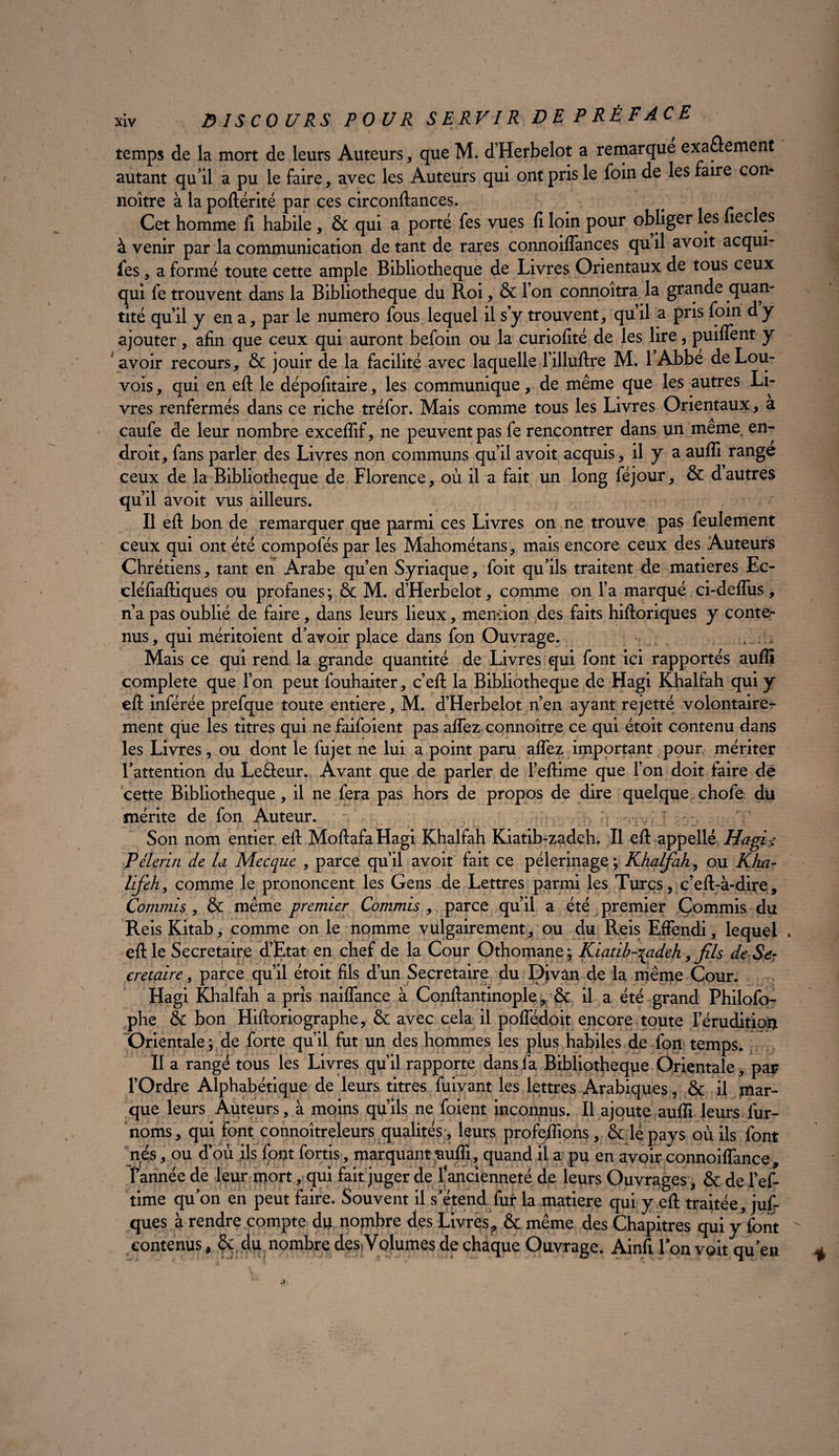 xiv DISCOURS POUR SERVIR DE P RÉ F A CE temps de la mort de leurs Auteurs, que M. d’Herbelot a remarque exactement autant qu’il a pu le faire, avec les Auteurs qui ont pris le foin de les faire con* noître à la poftérité par ces circonftances. Cet homme fi habile, & qui a porté fes vues fi loin pour obliger les ïiedes à venir par la communication de tant de rares connoilfances qu il avoit acqui- fes, a formé toute cette ample Bibliothèque de Livres Orientaux de tous ceux qui fe trouvent dans la Bibliothèque du Roi, & l’on connoîtra la grande quan¬ tité quil y en a, par le numéro fous lequel il s’y trouvent, qu’il a pris foin dy ajouter, afin que ceux qui auront befoin ou la curiofité de les lire, puilfent y avoir recours, & jouir de la facilité avec laquelle l’illuftre M. 1 Abbe deLou- vois, qui en eft le dépofitaire, les communique, de même que les autres Li¬ vres renfermés dans ce riche tréfor. Mais comme tous les Livres Orientaux, a caufe de leur nombre exceflif, ne peuvent pas fe rencontrer dans un meme en¬ droit, fans parler des Livres non communs qu’il avoit acquis, il y a aufli range ceux de la Bibliothèque de Florence, où il a fait un long féjour, & dautres qu’il avoit vus ailleurs. Il eft bon de remarquer que parmi ces Livres on ne trouve pas feulement ceux qui ont été compoféspar les Mahométans, mais encore ceux des Auteurs Chrétiens, tant en Arabe qu’en Syriaque, foit qu’ils traitent de matières Ec- cléfiaftiques ou profanes; & M. d’Herbelot, comme on l’a marqué ci-deflus, n’a pas oublié de faire, dans leurs lieux, mendon des faits hiftoriques y conte¬ nus, qui méritoient d’avoir place dans fon Ouvrage. Mais ce qui rend la grande quantité de Livres qui font ici rapportés aufli complété que l’on peut fouhaiter, c’eft la Bibliothèque de Hagi Khalfah qui y eft inférée prefque toute entière, M. d’Herbelot n’en ayant rejetté volontaire¬ ment que les titres qui ne faifoient pas alfez connoître ce qui étoit contenu dans les Livres, ou dont le fujet ne lui a point paru affez important pour mériter l’attention du Le&eur. Avant que de parler de l’eftime que l’on doit faire de cette Bibliothèque, il ne fera pas hors de propos de dire quelque chofe du mérite de fon Auteur. ,v  Son nom entier, eft MoftafaHagi Khalfah Kiatib-zadeh. Il eft appellé Hagir: Pèlerin de U Mecque , parce qu’il avoit fait ce pèlerinage; Khalfah, ou Kha- lifeh, comme le prononcent les Gens de Lettres parmi les Turcs, c’eft-à-dire, Commis, & même premier Commis , parce qu’il a été premier Commis du Reis Kitab, comme on le nomme vulgairement, ou du Reis Effendi, lequel . eft le Secrétaire d’Etat en chef de la Cour Othomane; Kiatib-^adeh, fils de Ser cretaire, parce qu’il étoit fils d’un Secrétaire du Divàn de la même Cour. Hagi Khalfah a pris nailfance à Conftantinople, & il a été grand Philofo- phe & bon Hiftoriographe, & avec cela il poffédoit encore toute l’érudition Orientale ; de forte qu’il jfut un des hommes les plus habiles de fon temps. II a rangé tous les Livres qu’il rapporte dans fa Bibliothèque Orientale, par l’Ordre Alphabétique de leurs titres fuivant les lettres Arabiques, & il mar¬ que leurs Auteurs, à moins qu’ils ne foient inconnus. Il ajoute aufli leurs fur- noms, qui font connoîtreleurs qualités;, leurs profeflions, & lé pays où ils font nés, ou d’où ils fout fortis, marquant £ufli, quand il a pu en avoir connoiflance , f année de leur mort, qui fait juger de f ancienneté de leurs Ouvrages, & de l’ef- time qu’on en peut faire. Souvent il s’étend fur la matière qui y eft traitée, juf- ques à rendre compte du nombre des Livres,, & même des Chapitres qui y font  contenus, & du nombre des-Volumes de chaque Ouvrage. Ainfi Ton voit qu’en