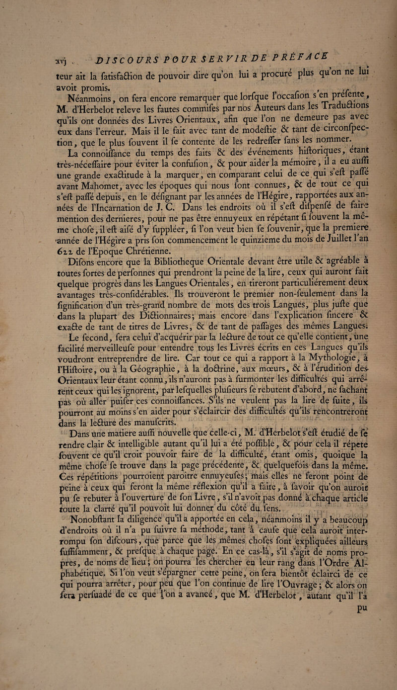 leur ait la falisfeaion de pouvoir dire qu’on lui a procuré plus qu’on ne lui avoit promis. . , ,~ Néanmoins, on fera encore remarquer que lorfque 1 occafion s en pre ente, M. d’Herbelot releve les fautes commifes par nos Auteurs dans les Traductions qu’ils ont données des Livres Orientaux, afin que l’on ne demeure pas avec eux dans l’erreur. Mais il le fait avec tant de modeftie & tant de circonfpec- tion, que le plus fouvent il fe contente de les redrefler fans les nommer.^ La connoiflance du temps des faits & des événements historiques, étant très-néceflaire pour éviter la confufion, & pour aider la mémoire, il a eu aum une grande exaâitude à la marquer, en comparant celui de ce qui s eft pafle avant Mahomet, avec les époques qui nous font connues, & de tout ce qui s’efl: pafle depuis, en le défignant par les années de l’Hégire, rapportées aux an¬ nées de l’Incarnation de J. C. Dans les endroits où il s efl: difpenfe de faire mention des dernier es, pour ne pas être ennuyeux en répétant fi fouvent la me¬ me chofe,ileft aifé d’y fuppléer, fi l’on veut bien fe fouvenir, que la première 'année de l’Hégire a pris fon commencement le quinzième du mois de Juillet 1 an 6ix de l’Epoque Chrétienne. Difons encore que la Bibliothèque Orientale devant être utile & agréable à toutes fortes de perfonnes qui prendront la peine de la lire, ceux qui auront fait quelque progrès dans les Langues Orientales, en tireront particuliérement deux avantages très-confidérables. Ils trouveront le premier non-feulement dans la lignification d’un très-grand nombre de mots des trois Langues, plus jufte que dans la plupart des Di&ionnaires ; mais encore dans l’explication fincere & exaête de tant de titres de Livres, & de tant de paflages des mêmes Langues; Le fécond, fera celui d’acquérir par la lefiture de tout ce quelle contient, une facilité merveilleufe pour entendre tous les Livres écrits en ces Langues qu’ils voudront entreprendre de lire. Car tout ce qui a rapport à la Mythologie, à l’Hiftoire, ou à la Géographie, à la doCtrine, aux mœurs, & à l’érudition des- Orientaux leur étant connu, ils n’auront pas à furmonter les difficultés qui arrê-^ tent ceux qui les ignorent , par lefquelles plufieurs fe rebutent d’abord, ne fachant pas où aller puifer ces connoiflances. S’ils ne veulent pas la lire de fuite, ils pourront au moins s’en aider pour s’éclaircir des difficultés qu’ils rencontreront dans la leÛure des manufcrits. . ' / 1 Dans une matière auffi nouvelle que celle-ci, M. d’Herbelot s’eil étudié de fe rendre clair & intelligible autant qu’il lui a été poflibje, & pour cela il répété fouvent ce qu’il croit pouvoir faire de la difficulté, étant omis, quoique la même chofe fe trouve dans la page précédente, & quelquefois dans la même. Ces répétitions pourroient paroître ennuyeufes; mais elles ne feront point de peine à ceux qui feront la même réflexion qu’il a faite, à favoir qu’on auroic pu fe rebuter à l’ouverture de fon Livre, s’il n’avoit pas donné à chaque article toute la clarté qu’il pouvoit lui donner du côté du fens. Nonobftant la diligence qu’il a apportée en cela, néanmoins il y a beaucoup d’endroits où il n’a pu fuivre fa méthode, tant à caufe que cela auroit inter¬ rompu fon difcours, que parce que les mêmes chofes font expliquées ailleurs, fuffifamment, & prefque à chaque page. En ce cas-là, s’il s’agit de noms pro¬ pres , de noms de lieu \ on pourra les chercher en leur rang dans l’Ordre Al¬ phabétique. Si l’on veut s’épargner cette peine, on fera bientôt éclairci de ce qui pourra arrêter, pour peu que l’on continue de lire l’Ouvrage ; & alors on fera perfuadé de ce que l’on a avancé, que M. d’Herbelot, autant qu’il la Pu