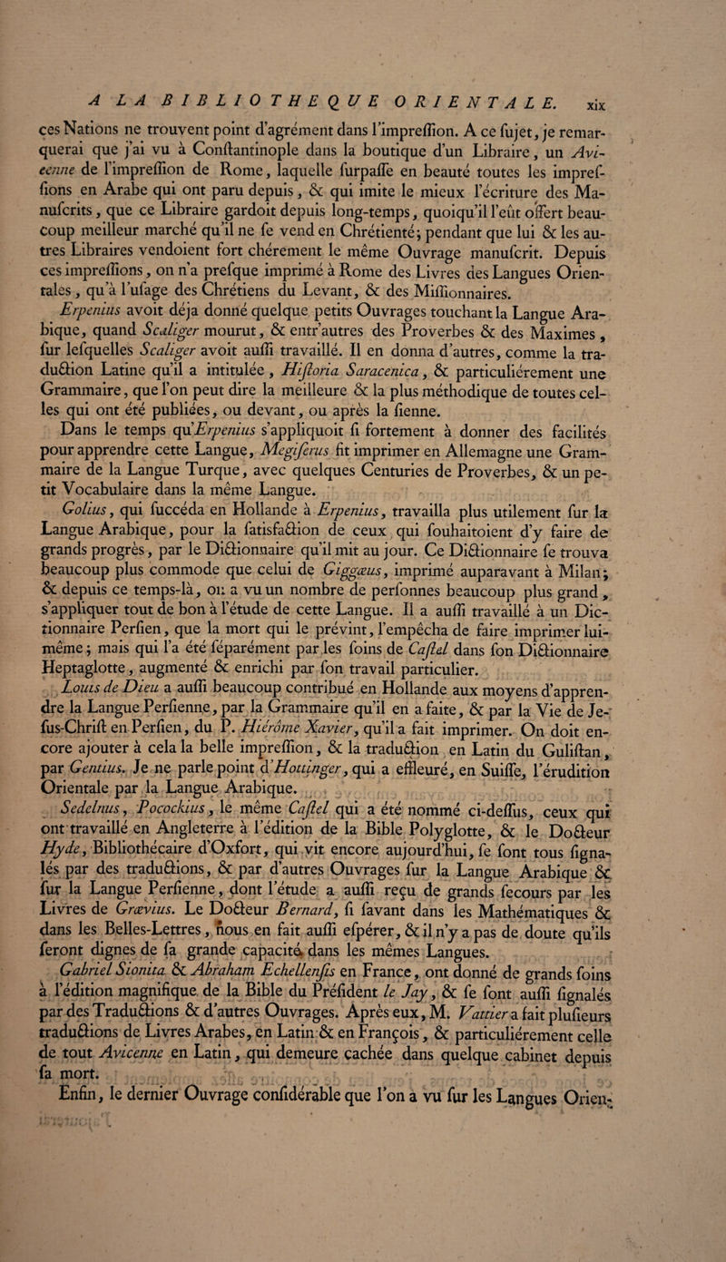 ces Nations ne trouvent point d agrément dans 1 ’impreflion. A ce fujet,je remar¬ querai que j’ai vu à Conftantinople dans la boutique d’un Libraire, un Avi¬ cenne de l’impreffion de Rome, laquelle furpalfe en beauté toutes les impref- fions en Arabe qui ont paru depuis, & qui imite le mieux l’écriture des Ma- nufcrits, que ce Libraire gardoit depuis long-temps, quoiqu’il l’eût offert beau¬ coup meilleur marché qu’il ne fe vend en Chrétienté ; pendant que lui & les au¬ tres Libraires vendoient fort chèrement le même Ouvrage manufcrit. Depuis ces impreflions, on n’a prefque imprimé à Rome des Livres des Langues Orien¬ tales , qu’à l’ufage des Chrétiens du Levant, & des Millionnaires. Erpenius avoit déjà donné quelque petits Ouvrages touchant la Langue Ara¬ bique, quand Scdliger mourut, & entr’autres des Proverbes & des Maximes , fur lefquelles Scaliger avoit aufli travaillé. Il en donna d’autres, comme la tra- duâion Latine qu’il a intitulée , Hijloria Saracenica, & particuliérement une Grammaire, que l’on peut dire la meilleure & la plus méthodique de toutes cel¬ les qui ont été publiées, ou devant, ou après la fienne. Dans le temps qu'Erpenius s’appliquoit fi fortement à donner des facilités pour apprendre cette Langue, Megiferus fit imprimer en Allemagne une Gram¬ maire de la Langue Turque, avec quelques Centuries de Proverbes, & un pe¬ tit Vocabulaire dans la même Langue. (Toilus , qui fuccéda en Hollande à Erpenius, travailla plus utilement fur la Langue Arabique, pour la fatisfaâion de ceux qui fouhaitoient d’y faire de grands progrès, par le Diâionnaire qu’il mit au jour. Ce Di&ionnaire fe trouva beaucoup plus commode que celui de Giggœus, imprimé auparavant à Milan; & depuis ce temps-là, on a vu un nombre de perfonnes beaucoup plus grand, s’appliquer tout de bon à l’étude de cette Langue. Il a aufîî travaillé à un Dic¬ tionnaire Perfien, que la mort qui le prévint, l’empêcha de faire imprimer lui- même; mais qui l’a été féparément par les foins de Cajlal dans fon Diâionnaire Heptaglotte, augmenté & enrichi par fon travail particulier. Louis de Dieu a aufli beaucoup contribué en Hollande aux moyens d’appren¬ dre la Langue Perfienne, par la Grammaire qu’il en a faite, & par la Vie de Je- fus-Chrifl: en Perfien, du P. Hiérôme Xavier, qu’il a fait imprimer. On doit en¬ core ajouter à cela la belle impreflion, & la traduâion en Latin du Guliftan, par Gentius. Je ne parle point XHottinger, qui a effleuré, en Suifle, l’érudition Orientale par la Langue Arabique. s t Sedelnus, Pocockius, le même Cafiel qui a été nommé ci-deflus, ceux qui ont travaillé en Angleterre à l’édition de la Bible Polyglotte, & le Do&eur Hyde, Bibliothécaire d’Oxfort, qui vit encore aujourd’hui, fe font tous figna- lés par des traduâions, & par d’autres Ouvrages fur la Langue Arabique ôt fur la Langue Perfienne, dont l’étude a aufli reçu de grands fecours par les Livres de Grævius. Le Doéieur Bernard, fi favant dans les Mathématiques & dans les Belles-Lettres, nous en fait aufli efpérer, & il n’y a pas de doute qu’ils feront dignes de fa grande capacité, dans les mêmes Langues. GabrielSionita & Abraham Echellenfis en France, ont donné de grands foins à l’édition magnifique, de la Bible du Préfident le Jay, & fe font aufli fignalés par des Traduâions & d’autres Ouvrages. Après eux, M. Vattier a fait plufieurs traduâions de Livres Arabes, en Latin & en François , & particuliérement celle de tout Avicenne en Latin, qui demeure cachée dans quelque cabinet depuis fa mort. V Enfin, le dernier Ouvrage confidérable que Ton à vu fur les Langues Orienr