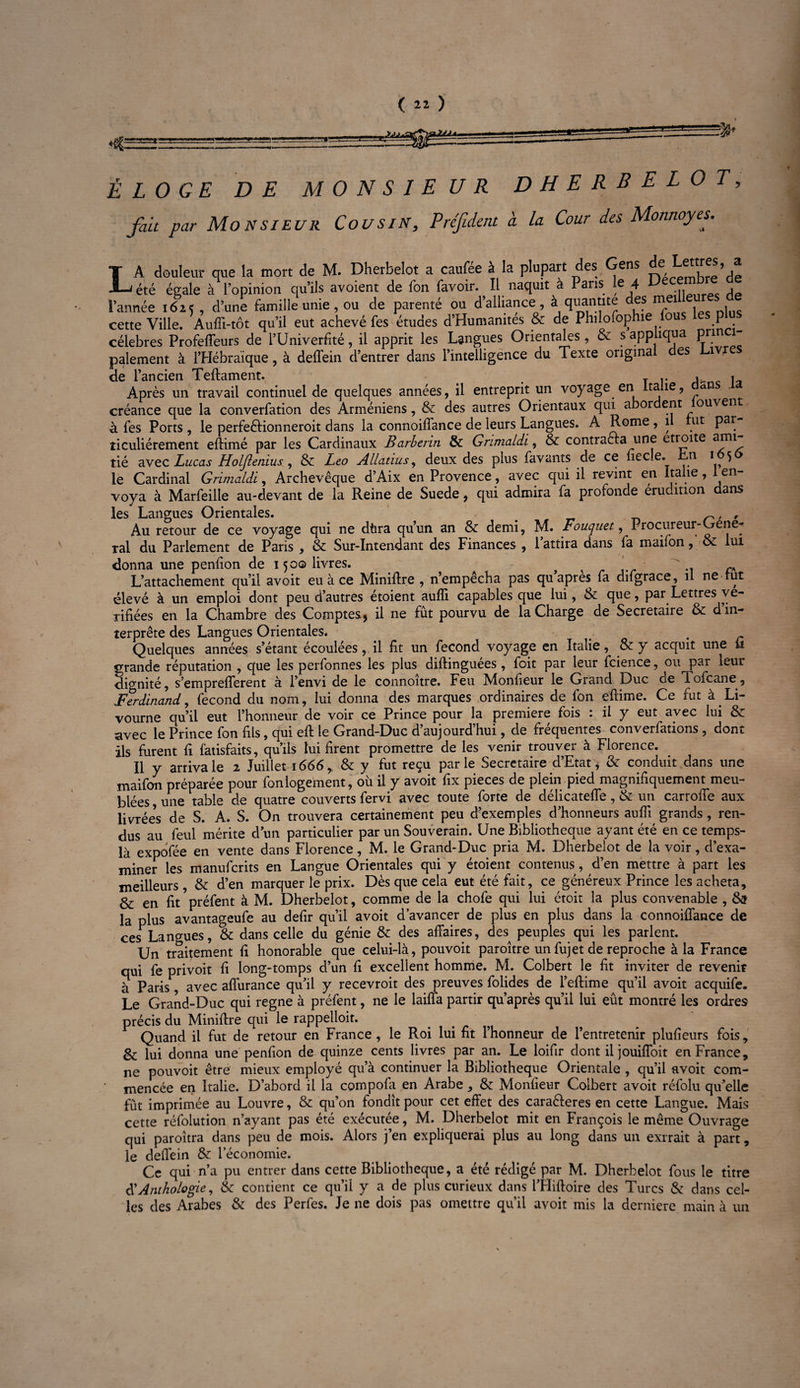 c .HjUiSK »2JJa, ÉLOGE DE MONSIEUR DHERBELOT, fait par Monsieur Cousin, Préfident à la Cour des Monnoyes. T A douleur que la mort de M. Dherbelot a caufée à la plupart des Gens Lettres, a «S-J été égale à l’opinion qu’ils avoient de fon favoir. Il naquit à Pans e 4 p 1 l’année 1625 , d’une famille unie, ou de parenté ou d’alliance , à quantité des mei cette Ville. Aufîi-tôt qu’il eut achevé fes études d’Humanités & de Philofophie f p célébrés Profeffeurs de l’Univerfité, il apprit les Langues Orientales, & s appliqua Pnn^ paiement à l’Hébraïque, à deffein d’entrer dans l’intelligence du Texte origma es iv de l’ancien Teftament. _ T r An c l<» Après un travail continuel de quelques années, il entreprit un voyage en lta te, <*n créance que la converfation des Arméniens, & des autres Orientaux qui abor ent ouven à fes Ports , le perfeéKonneroit dans la connoiffance de leurs Langues. A Rome , 1 ut par îiculiérement efiimé par les Cardinaux Barberin & Grimaldi, & contracta une étroite ami¬ tié avec Lucas Holjlenius, & Léo Allatius, deux des plus favants de ce fiec.e. n 1 5 le Cardinal Grimaldi, Archevêque d’Aix en Provence, avec qui il revint en Italie, 1 en¬ voya à Marfeille au-devant de la Reine de Suede, qui admira fa profonde érudition dans les Langues Orientales. # n , , Au retour de ce voyage qui ne dhra qu’un an & demi, M. Fouquet, Procureur-Gene¬ ral du Parlement de Paris , & Sur-Intendant des Finances , 1 attira dans fa maifon, & lui donna une penfion de 1500 livres. a t ' .. rA L’attachement qu’il avoit eu à ce Minifire , n’empecha pas qu apres fa difgrace, il ne rut élevé à un emploi dont peu d’autres étoient aulîi capables que lui, & que, par Lettres vé¬ rifiées en la Chambre des Comptes5 il ne fût pourvu de la Charge de Secrétaire <x d in¬ terprète des Langues Orientales. . Quelques années s’étant écoulées, il fit un fécond voyage en Italie, & y acquit une il grande réputation , que les perfonnes les plus diftinguées, foit par leur fcience, ou par leur dignité, s’emprefferent à l’envi de le connoître. Feu Monfieur le Grand Duc de lofcane, Ferdinand, fécond du nom, lui donna des marques ordinaires de fon efiime. Ce fut à Li¬ vourne qu’il eut l’honneur de voir ce Prince pour la première fois : il y eut avec lui 8z avec le Prince fon fils, qui eft le Grand-Duc d’aujourd’hui, de fréquentes conventions , dont ils furent fi fatisfaits, qu’ils lui firent promettre de les venir trouver à Florence. Il y arriva le 2 Juillet 1666,. & y fut reçu parle Secrétaire d’Etat* & conduit dans une maifon préparée pour fon logement, où il y avoit fix pièces de plein pied magnifiquement meu¬ blées , une table de quatre couverts fervi avec toute forte de délicateffe, & un carroffe aux livrée’s de S. A. S. On trouvera certainement peu d’exemples d’honneurs aufii grands, ren¬ dus au feul mérite dun particulier par un Souverain. Une Bibliothèque ayant été en ce temps- là expdfée en vente dans Florence, M. le Grand-Duc pria M. Dherbelot de la voir, d’exa¬ miner les manuferits en Langue Orientales qui y étoient contenus, d’en mettre à part les meilleurs , & d’en marquer le prix. Dès que cela eut été fait, ce généreux Prince les acheta, & en fit préfent à M. Dherbelot, comme de la chofe qui lui étoit la plus convenable , Ss la plus avantageufe au defir qu’il avoit d’avancer de plus en plus dans la connoiffance de ces Langues, & dans celle du génie & des affaires, des^ peuples qui les parlent. Un traitement fi honorable que celui-là, pouvoit paroître un fujet de reproche à la France qui fe privoit fi long-tomps d’un fi excellent homme. M. Colbert le fit inviter de revenir à Paris, avec affurance qu’il y recevroit des preuves folides de l’eftime qu’il avoit acquife. Le Grand-Duc qui régné à préfent, ne le laiffa partir qu’après qu’il lui eût montré les ordres précis du Minifire qui le rappelloit. Quand il fut de retour en France , le Roi lui fit l’honneur de l’entretenir plufieurs fois, & lui donna une penfion de quinze cents livres par an. Le loifir dont il jouiffoit en France, ne pouvoit être mieux employé qu’à continuer la Bibliothèque Orientale , qu’il avoit com¬ mencée en Italie. D’abord il la compofa en Arabe , & Monfieur Colbert avoit réfolu qu’elle fût imprimée au Louvre, & qu’on fondît pour cet effet des cara&eres en cette Langue. Mais cette réfolution n’ayant pas été exécutée, M. Dherbelot mit en François le même Ouvrage qui paroîtra dans peu de mois. Alors j’en expliquerai plus au long dans un exrrait à part, le deffein & l’économie. Ce qui n’a pu entrer dans cette Bibliothèque, a été rédigé par M. Dherbelot fous le titre $ Anthologie, & contient ce qu’il y a de plus curieux dans l’Hiftoire des Turcs & dans cel¬ les des Arabes & des Perfes. Je ne dois pas omettre qu’il avoit mis la derniere main à un