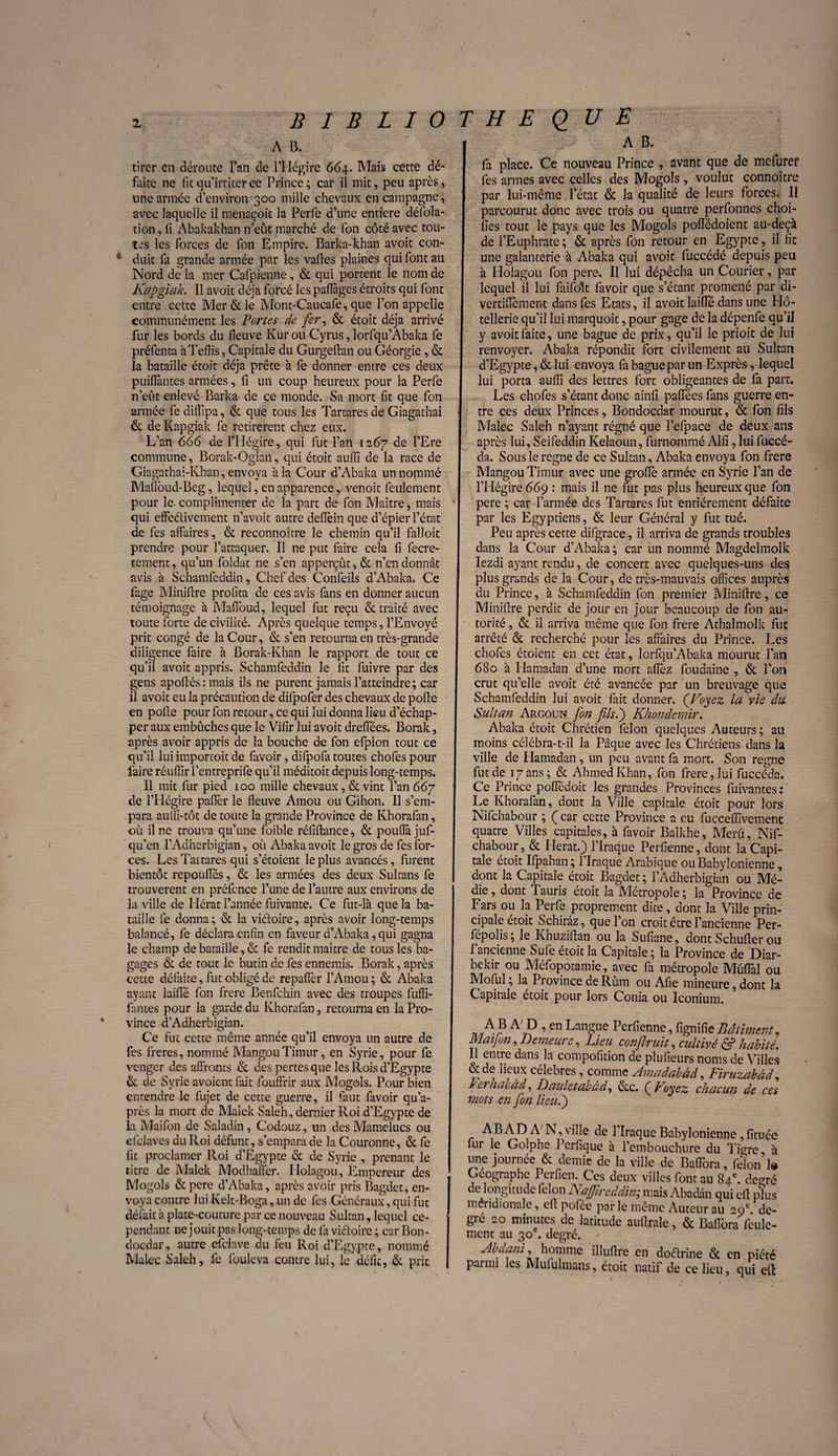 A B. tirer on déroute l’an de l’IIégire 664. Mais cette dé¬ faite ne fit qu’irriter ce Prince; car il mit, peu après, une armée d’environ 300 mille chevaux en campagne, avec laquelle il menaçoit la Pcrfe d’une entière défla¬ tion , fi Abakakhan n’eut marché de (on côté avec tou¬ tes les forces de fon Empire. Barka-khan avoit con¬ duit fa grande armée par les vafles plaines qui font au Nord de la mer Cafpienne, & qui portent le nom de Kapgiak. Il avoit déjà forcé les paflages étroits qui font entre cette Mer & le Mont-Caucafe, que l’on appelle communément les Portes de fer, & étoit déjà arrivé fur les bords du fleuve Kur ou Cyrus, lorfqu’Abaka fie préfenta àTeflis, Capitale du Gurgeftan ou Géorgie, & la bataille étoit déjà prête à fie donner entre ces deux puiflàntes armées, fi un coup heureux pour la Perfe n’eût enlevé Barka de ce monde. Sa mort fit que fon armée fe difiipa, & que tous les Tartares de Giagathai & de Kapgiak fie retirèrent chez eux. L’an 666 de F Hégire, qui fut l’an 1267 de l’Ere commune, Borak-Ogian, qui étoit auffi de la race de Giagathai-Khan, envoya à la Cour d’Abaka un nommé Malloud-Beg, lequel, en apparence, venoit feulement pour le complimenter de la part de fon Maître, mais qui effectivement n’avoit autre deffèin que d’épier l’état de fes affaires, & reconnoître le chemin qu’il falloit prendre pour l’attaquer. Il ne put faire cela fi fecre- ternent, qu’un foldat ne s’en apperçût, & n’en donnât avis à Schamfeddin, Chef des Confeiîs d’Abaka. Ce fage Miniffre profita de ces avis fans en donner aucun témoignage à Maffoud, lequel fut reçu & traité avec toute forte de civilité. Après quelque temps, l’Envoyé prit congé de la Cour, & s’en retourna en très-grande diligence faire à Borak-Khan le rapport de tout ce qu’il avoit appris. Schamfeddin le fit fuivre par des gens apoffés : mais ils ne purent jamais l’atteindre; car il avoit eu la précaution de difpofer des chevaux de polie en polie pour fon retour, ce qui lui donna lieu d’échap¬ per aux embûches que le Vifir lui avoit drelfées. Borak, après avoir appris de la bouche de fon efpion tout ce qu’il lui importoit de favoir, difpofa toutes chofes pour faire réuffir l’entreprife qu’il méditoit depuis long-temps. Il mit fur pied 100 mille chevaux, & vint l’an 667 de l’Hégire palier le fleuve Amou ou Gihon. Il s’em¬ para aulfi-tôt de toute la grande Province de Khorafan, où il ne trouva qu’une foible rélîllance, & poufla juf- qu’en l’Adherbigian, où Abaka avoit le gros de fes for¬ ces. Les Tartares qui s’étoient le plus avancés, furent bientôt repoufles, & les armées des deux Sultans fe trouvèrent en préfcnce l’une de l’autre aux environs de la ville de Hérat l’année fuivante. Ce fut-lâ que la ba¬ taille fe donna; & la victoire, après avoir long-temps balancé, fe déclara enfin en faveur d’Abaka, qui gagna le champ de bataille, & fe rendit maître de tous les ba¬ gages & de tout le butin de fes ennemis. Borak, après cette défaite, fut obligé de repaflèr l’Amou; & Abaka ayant laifle fon frere Benfchin avec des troupes fuffi- fantes pour la garde du Khorafan, retourna en la Pro¬ vince d’Adherbigian. Ce fut cette même année qu’il envoya un autre de fes freres, nommé MangouTimur, en Syrie, pour fe venger des affronts & des pertes que les Rois d’Egypte & de Syrie avoient fait fouffrir aux Mogols. Pour bien entendre le fujet de cette guerre, il faut favoir qu’a- près la mort de Malek Saleh, dernier Roi d’Egypte de la Maifon de Saladin, Codouz, un des Mamelucs ou efclaves du Roi défunt, s’empara de la Couronne, & fe fit proclamer Roi d’Egypte & de Syrie , prenant le titre de Malek Modhaffer. Holagou, Empereur des Mogols & pere d’Abaka, après avoir pris Bagdet, en¬ voya contre lui Kelt-Boga, un de fes Généraux, qui fut défait à plate-couture par ce nouveau Sultan, lequel ce¬ pendant ne jouit pas long-temps de (a viéfoirc ; car Bon- doedar, autre cfclave du feu Roi d’Egypte, nommé Malec Saleh, fe fouleva contre lui, le défit, & prit I fa place. Ce nouveau Prince , avant que de mefuref ! fes armes avec celles des Mogols, voulut connoîtrc J par lui-même l’état & la qualité de leurs forces. Il I parcourut donc avec trois ou quatre perfonnes choi- || fies tout le pays que les Mogols poflëdoient au-deçà I de l’Euphrate ; & après fon retour en Egypte, il fit une galanterie à Abaka qui avoit fuccédé depuis peu à Holagou fon pere. Il lui dépêcha un Courier, par | lequel il lui faifolt favoir que s’étant promené par di- I vertiflèment dans fes Etats, il avoit laifle dans une Hô¬ tellerie qu’il lui marquoit, pour gage de la dépenfe qu’il I y avoit faite, une bague de prix, qu’il le prioit de lui I renvoyer. Abaka répondit fort civilement au Sultan il d’Egypte, & lui envoya fa bague par un Exprès, lequel lui porta auffi des lettres fort obligeantes de fa part. Les choies s’étant donc ainfi paflees fans guerre en- J tre ces deux Princes, Bondocdar mourut, & fon fils I Malec Saleh n’ayant régné que l’efpace de deux ans après lui, Seifeddin Kelaoun, furnommé Alfi, lui fuccé- da. Sous le régné de ce Sultan, Abaka envoya fon frere Mangou Timur avec une groflè armée en Syrie l’an de j l’Hégire 669 : mais il ne fut pas plus heureux que fon pere ; car Farinée des Tartares fut entièrement défaite par les Egyptiens, & leur Général y fut tué. Peu après cette difgrace, il arriva de grands troubles ! dans la Cour d’Abaka ; car un nommé Magdelmoîk Iezdi ayant rendu, de concert avec quelques-uns des I plus grands de la Cour, de très-mauvais offices auprès du Prince, à Schamfeddin fon premier Miniffre, ce Miniffre perdit de jour en jour beaucoup de fon au¬ torité , & il arriva même que fon frere Athaîmolk fut arrêté & recherché pour les affaires du Prince. Les chofes étoient en cet état, lorfqu’Abaka mourut l’an 680 à Hamadan d’une mort affèz fouaaine , & l’on crut qu’elle avoit été avancée par un breuvage que Schamfeddin lui avoit fait donner. ('Voyez la vie dit Sultan Argoun fon fils.) Khondemir. Abaka étoit Chrétien félon quelques Auteurs ; au moins célébra-t-il la Pâque avec les Chrétiens dans la ville de Hamadan, un peu avant fa mort. Son régné fut de 17ans; & Ahmed Khan, fon frere, lui fuccéda. Ce Prince poffédoit les grandes Provinces fuivantes: Le Khorafan, dont la Ville capitale étoit pour lors Nifchabour ; Ç car cette Province a eu fucceffîvement quatre Villes capitales, h favoir Balkhe, Meru, Nif¬ chabour, & Herat.) l’Iraque Perfienne, dont la Capi¬ tale etoit Ifpaban; 1 Iraque Arabique ou Babylonienne, dont la Capitale étoit Bagdet; l’Adherbigian ou Mé- die, dont Tauris étoit la Métropole ; la Province de Fars ou la Perfe proprement dite, dont la Ville prin¬ cipale étoit Schirâz, que l’on croit être l’ancienne Per- fépolis ; le Khuziffan ou la Sufiane, dont Schuffer ou l’ancienne Sufe étoit la Capitale; la Province de Diar- bekir ou Méfopotamie, avec fa métropole Müflal ou Moful ; la Province de Rùm ou Afie mineure, dont la Capitale étoit pour lors Coma ou Iconium. A/P ’en LanSue Perfienne, fignifitBâtiment, Mai fin, Demeure, Lieu confirait, cultivé & habité. Il entre dans la compofition de plufieurs noms de Villes &de lieux célébrés, comme Amadabâd, Firüzabâd, i'erhabâd, Dauletabad, &c. (j Koyez chacun de ces mots en fon lieu.') AB AD A'N, ville de 1 Iraque Babylonienne, fituée fur le Goîphe Pcrfique h l’embouchure du Tigre à une journée & demie de la ville de Baflora, félon’1® Géographe Perfien. Ces deux villes font au 84e. de «ré de longitude félon Najjireddin; mais Abadân qui eff pïus méridionale, eff pofée pcir le meme Auteur au °9e de¬ gré 20 minutes de latitude auftrale, & Baflora feule¬ ment au 30e. degré. Abdani, homme illuffre en doébrine & en piété parmi les Mululmans, étoit natif de ce lieu, qui eff