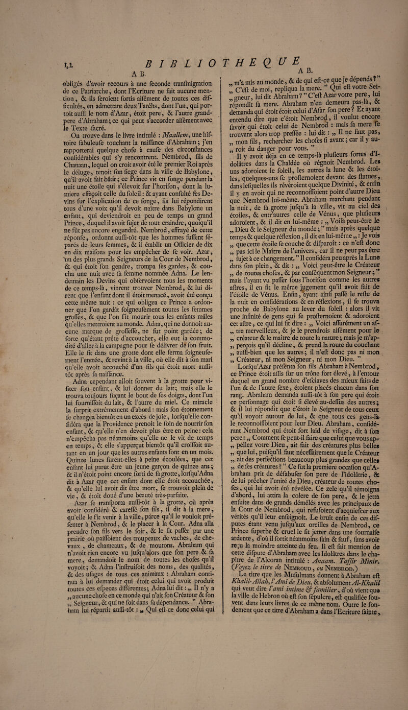 U A B. obliges d’avoir recours à une fécondé tranfmigration de ce Patriarche, dont l’Ecriture ne fait aucune men¬ tion , & ils feraient fortis aifément de toutes ces dif¬ ficultés, en admettant deuxTaréhs, dont l’un, qui por- toitaufli le nom d’Azar, étoit pere, & l’autre grand- pere d’Abraham; ce qui peut s’accorder aifément avec le Texte facré. On trouve dans le livre intitulé : Maallem, unehif- toire fabuleufe touchant la naiflànce d’Abraham ; j’en rapporterai quelque chofe à caufe des circonftances conlïdérables qui s’y rencontrent. Nembrod, fils de Chanaan, lequel on croit avoir été le premier Roi après le déluge, tenoit fon fiege dans la ville de Babylone, qu’il avoir fait bâtir; ce Prince vk en fonge pendant la nuit une étoile qui s’élevoit fur l’horifon, dont la lu¬ mière effaçoit celle du foleil : & ayant confulté fes De¬ vins fur l’explication de ce fonge, ils lui répondirent tous d’une voix qu’il devoit naître dans Babylone un enfant, qui deviendrait en peu de temps un grand Prince, duquel il avoir fujet de tout craindre, quoiqu’il ne fût pas encore engendré. Nembrod, effrayé de cette réponfe, ordonna auffi-tôt que les hommes fuflènt fé- parés de leurs femmes, & il établit un Officier de dix en dix maifons pour les empêcher de fe voir. Azar, un des plus grands Seigneurs de la Cour de Nembrod, & qui étoit fon gendre, trompa fes gardes, & cou¬ cha une nuit avec fa femme nommée Adna. Le len¬ demain les Devins qui obfervoient tous les moments de ce temps-là, vinrent trouver Nembrod, & lui di¬ rent que l’enfant dont il étoit menacé, avoir été conçu cette même nuit : ce qui obligea ce Prince a ordon¬ ner que l’on gardât foigneufement toutes les femmes groffes, & que l’on fît mourir tous les enfants mâles qu’elles mettraient au monde. Adna, qui ne donnoit au¬ cune marque de groffeiïè, ne fut point gardée; de forte qu’étant prête d’accoucher, elle eut la commo¬ dité d’aller à la campagne pour fe délivrer de fon fruit. Elle le fit dans une grotte dont elle ferma foigneufe¬ ment l’entrée, & revint à la ville, où elle dit à fon mari qu’elle avoit accouché d’un fils qui étoit mort auffi- tôt après fa naiflànce. Adna cependant alloit fouvent à la grotte pour vi- fiter fon enfant, & lui donner du lait; mais elle le trouva toujours fuçant le bout de fes doigts, dont l’un lui fourniffoit du lait, & l’autre du miel. Ce miracle la furprit extrêmement d’abord : mais fon étonnement fe changea bientôt en un excès de joie, lorfqu’elle con- fidéra que la Providence prenoit le foin de nourrir fon enfant, & qu’elle n’en devoit plus être en peine: cela n’empêcha pas néanmoins qu’elle ne le vît de temps en temps, & elle s’apperçut bientôt qu’il croiffoit au¬ tant en un jour que les autres enfants font en un mois. Quinze lunes furent-elles à peine écoulées, que cet enfant lui parut être un jeune garçon de quinze ans ; & il n’étoit point encore forti de fa grotte, lorfqu’Adna dit à Azar que cet enfant dont elle étoit accouchée, & qu’elle lui avoit dit être mort, fe trouvoit plein de vie, & étoit doué d’une beauté très-parfaite. Azar fe tranlporta auffi-tôt à la grotte, où après avoir confidéré & careffé fon fils, il dit à la mere, quelle le fît venir à la ville, parce qu’il le vouloit pré- fenter à Nembrod, & le placer à la Cour. Adna alla prendre fon fils vers le foir, & le fit paffer par une prairie où paiffoient des troupeaux de vaches, de che¬ vaux , de chameaux, & de moutons. Abraham qui n’avoit rien encore vu jufqu’alors que fon pere & fa mere, demandoit le nom de toutes les chofes qu’il voyoic ; & Adna l’inftruifoit des noms, des qualités, de des ufages de tous ces animaux : Abraham conti¬ nua à lui demander qui étoit celui qui avoit produit joutes ces efpeces différentes; Adna lui dit Il n’y a „ aucune chofe en ce inonde qui n’ait fon Créateur & fon „ Seigneur, & qui ne foit dans fa dépendance. ” Abra¬ ham iui répartit auffi-tôt : * Qui eft-ce donc celui qui 99 99 99 A B. „ m’a mis au monde, & de qui eft-ce que je dépends?” C’eft de moi, répliqua la mere. Qui elt votre Sei¬ gneur, lui dit Abraham?” C’eft Azar votre pere, lui répondit fa mere. Abraham n’en demeura pas-la, oc demanda qui étoit étoit celui d’Afar fon pere ? Et ayant entendu dire que c’étoit Nembrod, il voulut encore favoir qui étoit celui de Nembrod : mais fa mere fe trouvant alors trop prefiee : lui dit : „ Il ne faut pas, „ mon fils, rechercher les chofes fi avant ; car il y au- „ roit du danger pour vous. ” Il y avoit déjà en ce temps-là plufieurs fortes d I- dolâtres dans la Chaldée où régnoit Nembrod. Le» uns adoraient le foleil, les autres la lune & les étoi¬ les, quelques-uns fe proftemoient devant des ftatues, dans lefquelles ils révéraient quelque Divinité, & enfin il y en avoit qui ne reconnoifioient point d autre Dieu que Nembrod lui-même. Abraham marchant pendant la nuit, de fa grotte jufqu’à la ville, vit au ciel des étoiles, & entr’autres celle de Vénus, que plufieurs adoraient, & il dit en lui-même ; „ Voilà peut-être le „ Dieu & le Seigneur du monde ; ” mais après quelque temps & quelque réflexion, il dit en lui-même,, : Je vois que cette étoile fe couche & difparoît : ce n’eft donc pas ici le Maître de l’univers, car il ne peut pas être fujet à ce changement. ” Il confidéra peu après la Lune dans fon plein, & dit : „ Voici peut-être le Créateur „ de toutes chofes, & par conféquentmon Seigneur ; ’* mais l’ayant vu paflèr fous l’horifon comme les autres affres, il en fit le même jugement qu’il avoit fait de l’étoile de Vénus. Enfin, ayant ainfi paffé le refte de la nuit en confidérations & en réflexions, il fe trouva proche de Babylone au lever du foleil : alors il vit une infinité de gens qui fe proftemoient & adoraient cet aftre, ce qui lui fit dire : ,, Voici aflurément un afi- „ tre merveilleux, & je le prendrais aifément pour le „ créateur & le maître de toute la nature ; mais je m’ap- „ perçois qu’il décline, & prend la route du couchant „ auffi-bien que les autres; il n’eft donc pas ni mon „ Créateur, ni mon Seigneur, ni mon Dieu. Lorfqu’Azar préfenta fon fils Abraham à Nembrod , ce Prince étoit affis fur un trône fort élevé, à l’entour duquel un grand nombre d’efclaves des mieux faits de l’un & de l’autre fexe, étoient placés chacun dans fon rang. Abraham demanda auffi-tôt à fon pere qui étoit ce perfonnage qui étoit fi élevé au-deffus des autres ; & il lui répondit que c’étoit le Seigneur de tous ceux qu’il voyoit autour de lui, & que tous ces gens-là> le reconnoifioient pour leur Dieu. Abraham, confidé- rant Nembrod qui étoit fort laid de vifage, dit à fon pere : „ Comment fe peut-il faire que celui que vous ap- „ peliez votre Dieu, ait fait des créatures plus belles „ que lui, puifqu’il faut néceflàirement que le Créateur „ ait des perfeéfions beaucoup plus grandes que celle» „ de fes créatures ? ” Ce fut la première occafion qu’A- braham prit de défabufer fon pere de l’idolâtrie, & de lui prêcher l’unité de Dieu, créateur de toutes cho¬ fes , qui lui avoit été révélée. Ce zele qu’il témoigna d’abord, lui attira la colere de fon pere, & le jetta enfuite dans de grands démêlés avec les principaux de la Cour de Nembrod, qui refufoient d’acquiefcer aux vérités qu’il leur enfeignoit. Le bruit enfin de ces dis¬ putes étant venu jufqu’aux oreilles de Nembrod, ce Prince fuperbe & cruel le fit jetter dans une foumaife ardente, d’où il fortit néanmoins fain & fauf, fans avoir re:u la moindre atteinte du feu. Il eft fait mention de cette difpute d’Abraham avec les Idolâtres dans le cha¬ pitre de l’Alcoran intitulé : Anaam. Tafftr Minir. (Voyez Je titre de Nemroud, ou Nembrod.) Le titre que les Mufulmans donnent à Abraham eft: Khalil-Allah, VAmi de Bien, & abfolument Al-Khalil qui veut dire l ami intime & familier, d’où vient que la ville de I lebron ou eft fon fépulcre, eft qualifiée fou- vent dans leurs livres de ce même nom. Outre le fon¬ dement que ce titre d Abraham a dans l’Ecriture fainte,