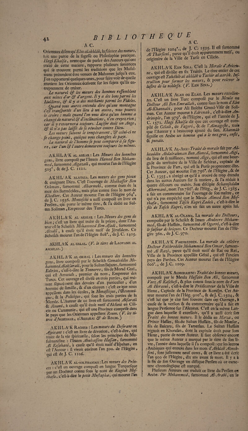 41 / B I B L 1 0 AC, ' ! Orientaux difentqulE/m alakhlâk, la fcience des mœurs, itiic une partie de la fngefle ou Philofophie pratique. Hagi Khalfa, avant que de parler des Auteurs qui ont traité de cette matière, rapporte plufieurs fentences qui lé trouvent parmi les traditions que les Muful- mans prétendent être venues de Mahomet jufqu à eux. J’en rapporterai quelques-unes, pour faire voir de quelle maniéré les Orientaux écrivent fur les fujets qu ils en¬ treprennent de traiter. Le naturel & les mœurs des hommes reffemblent aux mines d'or & d’argent. Il y a des bons parmi les Idolâtres, & il y a des méchants parmi les Fideles. Quand vous aurez entendu dire qu'une montagne s ejt tranfportée d'un lieu à un autre, vous pouvez le croire : mais quand l'on vous dira qu'un homme a changé de naturel & dinclinations, n'en croyez rien ; car il y retournera toujours. Lucifer étoit un Ange, U n'a pas laijfé de je révolter contre Lieu. Les mœurs fuivent le tempérament, ’& celui-ci ne fe change point, quoique vous changiez de pays. Le naturel de l'homme fe peut comparer à fa figu¬ re , car l'un & l'autre demeurent toujours les mêmes. AK HLA7 K al abrar : Les Mœurs des honnêtes crens, livre compofé par l’Imam Hamed Ben Moham- %ied, furnommé Algazali, qui mourut l’an de l’Hégire 505e, & de J. C. nu. AK HL7 AK alatkia. Les mœurs des gens pieux & craignant Dieu. C’eft l’ouvrage de Modhajfer Ben Othman, furnommé Albarmeki, comme étant de la race des Barmécides, mais plus connu fous le nom de Khedher. Cet Auteur mourut l’an de l’Hégire 964e, de J. C. 1556. Montefchi a aulïï compofé un livre en Perfien, qui porte îe'même titre, & l’a dédié au Sul¬ tan Soliman , Empereur des Turcs. THE QUE A C. de l’Héfrfre 1004e-, de J- C.- 1595-11 cft tonommé Al Tharfiovi, parce qu’il étoit apparemment natif, ou originaire de la Ville de Tarfe en Cilicie. A KH LA7 K Ebn Sina. C’eft la Morale d Avicek* ne, qui eft divifée en fix Traités Le titre entier de cet ouvrage eft Tahdhib al akhlàk u Tathir alaarak. lnfi trublion pour former les mœurs, & pour relever le lufire delà noble fié. {V. Ebn Sina.) A KH LA7 K Alaiî ou Elaii. Les mœurs excellent tes. C’eft un livre Turc compofé par le Meula ou Docteur Ali Ben Emrallah, connu fous le nom d Ebn Al-Khannabi, pour Ali Bafcha Grand-Vifir de Soli¬ man Cet Auteur mourut à Edrenah, c’eft-à-dire An- drinople, l’an 979e- de l’Hégire, qui eft l’année de J. C. 1471. Hagi Khalfa dit que cet ouvrage eft com¬ pilé de Gélali, de Fageri, & de VAlmagefie, mais que l’Auteur y a beaucoup ajouté du lien. Knannab lignifie en Arabe un homme qui a le nez gros, enflé, & panais. A K H L A7 K Al- Aigi : Traité de morale fait par Ad- headdin Abdalrahman Ben Ahmed, furnommé Aigi, du lieu de fa naiflànce, nommé Aige, qui eft une bour¬ gade du territoire de la Ville de Schiraz, capitale de la Province de Fars, qui eft la Perfe proprement dite. Cet Auteur, qui mourut l’an 756*. de l’Hégire ,& de j. C. 1355 , a abrégé ce qu’il a trouvé de trop étendu dans les autres Auteurs fur fa matière, & l’a réduit k quatre difeours ou traités. Son difeipie Schamfeddin Alkermani, mort l’an 786e. de l’Hég., de J. C. 1385 ? a fait un commentaire fur l’ouvrage de fon maître, ce ! qui n’a pas empêché que le Meula Ahmed Ben Mofi thafa, furnommé Tâfch KuprïZadeh, c’eft-à-dire le fils de Tafch Kupri, n’en ait fait un autre après lui. A KH LA7 K al akiiiar : Les Mœurs des gens de bien ; c’eft un livre qui traite de la priere, dont l’Au¬ teur eft le S cheikh Mohammed Ben Afadi, furnommé Alcodfi, à caufe qu’il étoit natif de Jérufalem. Ce Scheikh mourut l’an de l’Hégire 808e., de J. C. 1405. AKHLA7K al-Olama. La morale des Docteurs, compofée par le Scheikh & Imam Abubecre Moham¬ med, fils de Huffain, furnommé^/ Ogerri, c’eft-à-dire le faifeur de briques. Ce Docteur mourut l’an de l’Hé¬ gire 360., de J. C. 970. AKHLAK al gelal. (V. le titre de Laovame al ASGHRAF. ) AKHLA'K AL GEMAL : Les mœurs des honnêtes «ens livre compofé par le Scheikh Gemaleddin Mo¬ hammed Alak far aii, pour le SultanBajazet, furnommé Ildirhn, c’eft-à-dire le Tonnerre, fils de Morad Gazi, qui eft Amurath , premier du nom, Empereur des Turcs. Cet ouvrage eft divifé entrois parties, qui trai¬ tent féparéinent des devoirs d’un particulier , d’un homme de famille, & d’un citoyen : c’eft ce que nous appelions dans les écoles, la Monaftique, l'OIconomi- que, & la Politique, qui font les trois parties de la Morale. L’Auteur de ce livre eft furnommé Akjarau & Routai, à caufe qu’il étoit natif d’Akfarai en Cili¬ cie ou Caramanie, qui eft une Province comprife dans le pays que les Orientaux appellent Roum. (F. les ti¬ tres ^Akhessar, d’Aksarai & de Roum.) A KH L A7K Ragheb : Les mœurs du Defirant ou Afpirant : c’eft un livre de dévotion, c’eft-à-dire, qui traite de la vie fpirituelle, félon les principes du Mu- fulmanifme : l'Imam Abulcaffem Hajjdn, furnommé Al Esfahani, à caufe qu’il étoit natif d’Ifpahan, en eft f Auteur : il vivoit environ l’an 500. de l’Hégire, qui eft de J. C. 1106. AKHLAK al-solthaniaii : Les mœurs des Brin- ces : c’eft un ouvrage compofé en langue Turqucfque par un Doéteur connu fous lç nom de Kugiuk Mof- thafa „ c’eft-à-dire le petit Mufiapha, qui mourut l’an AKHLAK FakhreddIn. La morale du célébré Doéteur Fakhreddin Mohammed Ben Omar, fumom- mé Al Razi, parce qu’il étoit natif de Rai ou Rei, Ville de la Province appellée Gébâl, qui eft l’ancien pays des Parthes. Cet Auteur mourut l’an de l’Hégire 606e., de J. C. 1209. À K H L AK Almohaseni : Traité des bonnes mœursv compofé par le Meula Huffain Ben Ali, furnommé VaezAl Kafchefi, & plus connu fous le nom de Vaez Al Heraoui, c’eft-à-dire le Prédicateur de la Ville de Herat, Capitale de la Province de Korafan. Cet Au¬ teur mourut l’an del’Hég. 910*., & de J. C. 1504, & c’eft lui que je cite fort fouvent dans cet Ouvrage, à caufe de la verfion & du commentaire qu’il a fait en langue Perfienne fur l’Alcoran. C’eft en la même Lan- fue dans laquelle il excelloit, qu’il a auffi écrit fon raité des bonnes mœurs. Il le dédia au Mirza, ou Prince Hafîàn, fils du Sultan Huftàin, fils de Manfur, fils de Baicara, fils de Tamerlan. Le Sultan Huftàin régnoit en Khorafan, dont la capitale étoit pour lors Herat, patrie de notre Auteur. 11 faut obferver encore que le même Auteur a marqué par le titre de fon li¬ vre , l’année dans laquelle il l’a compofé : car les lettres -Arabiques qui entrent dans les mots d 'Akhlak Almoh- feni, font juftement neuf cents, & ce livre a été écrit l’an 900 de l’Hégire, dix ans avant fe mort. Il y a à la fin de fon Ouvrage un diftique Perfien où ce carac¬ tère chronologique eft marqué. Plufieurs Auteurs ont traduit ce livre du Perfien en Arabe. Pir Mohammed, furnommé AIArabi, en le'