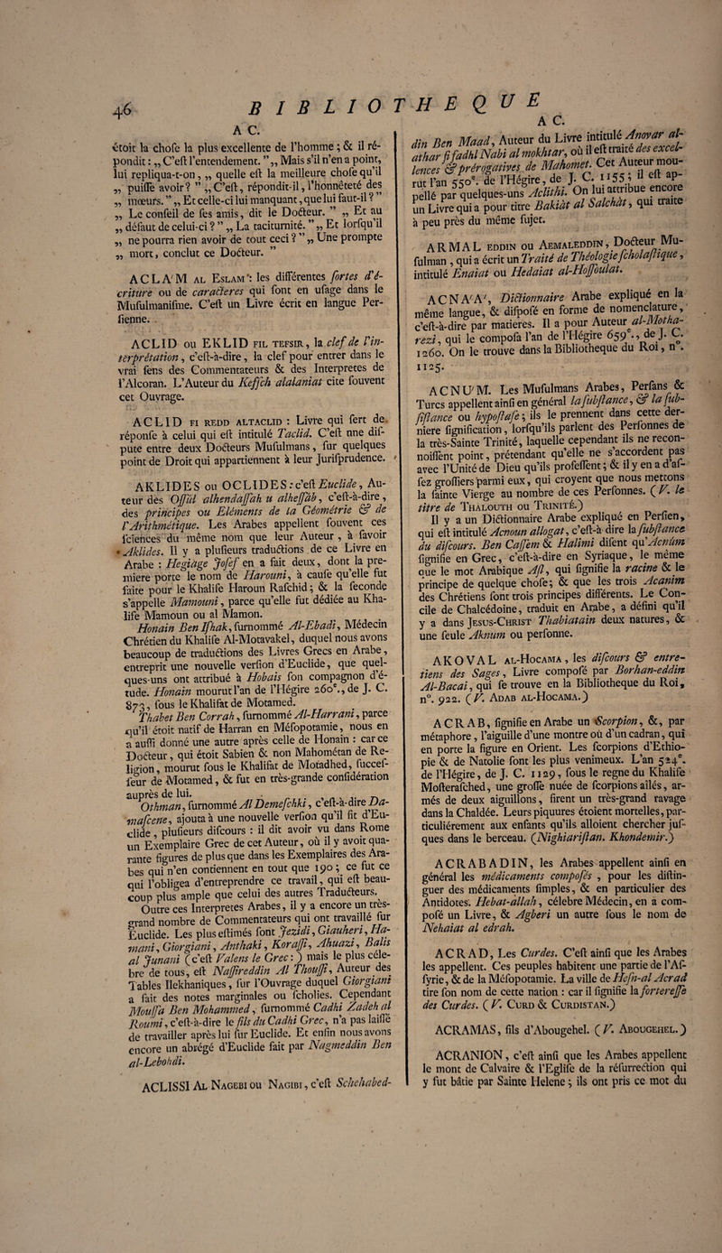 A C. IBLIOTHEQUE étoit la chofe la plus excellente de l’homme ; & il ré¬ pondit : „ C’eft l’entendement. Mais s’il n’en a point, lui repliqua-t-on, „ quelle eft la meilleure chofe qu’il puiffe avoir? ” ,, C’eft, répondit-il, l’honnêteté des mœurs. ” ,, Et celle-ci lui manquant, que lui faut-il ? „ Le confeil de fes amis, dit le Doéteur. ” „ Et au défaut de celui-ci ? ” „ La taciturnité. ” „ Et lorfqu’il ne pourra rien avoir de tout ceci ? ” „ Une prompte ?? 55 mort, conclut ce Doéteur. ACLAM al Eslamles différentes fortes d'é¬ criture ou de caractères qui font en ufage dans le Mufulmanifme. C’eft un Livre écrit en langue Per- fienne. ACLID ou EKLID fil tefsir, la clef de l'in¬ terprétation , c’eft-à-dire, la clef pour entrer dans le vrai fer.s des Commentateurs & des Interprètes de l’Alcoran. L’Auteur du Iieffch alalaniat cite fouvent cet Ouvrage. XÏD .» : k - \ ACLID fi redd altaclid : Livre qui fert de réponfe à celui qui elt intitulé Taclid. C’efl: nne dif- pute entre deux Doéteurs Mufulmans, fur quelques point de Droit qui appartiennent à leur Jurifprudence. AKLIDES ou OCLIDES:c’eftEuclide, Au¬ teur des OJfûl alhendaffah u alheffâb, c’eft-à-dire, des principes ou Eléments de la Géométrie de VArithmétique. Les Arabes appellent fouvent ces fciences du même nom que leur Auteur , à favoir • Aklides. Il y a plufieurs traduirions de ce Livre en Arabe : Hegiage Jofef en a fait deux, dotu la pre¬ mière porte le nom de Harouni, à caufe qu’elle fut faite pour le Khalife Haroun Rafchid ; & la fécondé s’appelle Mamouni, parce quelle fut dédiée au Kha¬ life Mamoun ou al Mamon. t . Honain Ben Ifhah, furnommé Al-Ebadi, Médecin Chrétien du Khalife Al-Motavakel, duquel nous avons beaucoup de traduirions des Livres Grecs en Arabe, entreprit une nouvelle verfion d’Euciide, que quel¬ ques-uns ont attribué à Hobais fon compagnon d é- tude. Honain mourut l’an de l’Hégire 260e., de J. C. 873, fous le Khalifat de Motamed. Thabet Ben Corrah, furnommé Al-EIarrani, parce qu’il étoit natif de Harran en Méfopotamie, nous en a auffi donné une autre après celle de Honain : car ce Doéteur, qui étoit Sabien & non Mahométan de Re¬ ligion, mourut fous le Khalifat de Motadhed, fuccef- feur de Motamed, & fut en très-grande confidération auprès de lui. # . n Othman, furnommé Al Demefchki, c eft-a-dire JJa- tnafcene, ajouta à une nouvelle verfion qu’il fit dLu- dide, plufieurs difcours : il dit avoir vu dans Rome un Exemplaire Grec de cet Auteur, où il y avoit qua¬ rante figures de plus que dans les Exemplaires des Ara¬ bes qui n’en contiennent en tout que 190 ; ce fut ce qui l’obligea d’entreprendre ce travail, qui eft beau¬ coup plus ample que celui des autres Traduéteurs. Outre ces Interprètes Arabes, il y a encore un tres- <rrand nombre de Commentateurs qui ont travaillé fur Euclide. Les pluseftimés font Jezidi, Giauheri ,Ha- mani, Giorgiani, Antkaki, Koraff, Ahuazi, Bain al fanant (c’eft Valens le Grec : ) mais le plus célé¬ bré de tous, eft NaJJireddin Al Thoujji, Auteur des Tables Ilekhaniques, fur l’Ouvrage duquel Giorgiam a fait des notes marginales ou fcholies. Cependant Moujfa Ben Mohammed, furnommé Cadhi Zadeh al Roumi, c’eft-à-dire le fis du Cadhi Grec, n a pas laifiè de travailler après lui fur Euclide. Et enfin nous avons encore un abrégé d’Euclide fait par Nagmeddin Ben al-Lebohdi. ACLISSI Al Nagebiou Nagibi, c’eft Schehabed- A C. din Ben Maad, Auteur du Livre ^.fggxeî- athar fi fadhl Nabi al mokhtar, ou il eft traité des excei fence J & prérogatives de Mahomet. Ç^ Auteur mou- rut l’an 550. de l’Hégire, de J. C. 155 , il elt op pe lé par quelques-uns Aclithi. On lui attribue encore un Livre qui a pour titre Bakiàt al Salchàt, qui traite à peu près du même fujet. ARMAL eddin ou Aemaleddin , Dotteur Mu- fulman , qui a écrit un Traité de Théologie fcholafhque, intitulé Enaiat ou Hedaiat al-Hojjoulat. AC N A'A', Dictionnaire Arabe expliqué en la même langue, & difpofé en forme de nomenclature, c’eft-à-dire par matières. Il a pour hxxxem al-Motha- rezi, qui le compofa l’an de l’Hégire 659 ., de J. C. 1260. On le trouve dans la Bibliothèque du Roi, n . 1125. A C N U M. Les Mufulmans Arabes, Perfans & Turcs appellent ainfi en général la fub(lance, C95 la Jub- fifiance ou hypoftafi ; ils le prennent dans cette der¬ nière lignification, lorfqu’ils parlent des Perfonnes de la très-Sainte Trinité, laquelle cependant ils ne recon- noillènt point, prétendant qu elle ne s accordent pas avec l’Unité de Dieu qu’ils profeiïènt ; & il y en a d al- fez grofîiers parmi eux, qui croyent que nous mettons la fainte Vierge au nombre de ces Perfonnes. ( V. le titre de Thalouth ou Trinité.) Il y a un Diftionnaire Arabe expliqué en Perfien, qui eft intitulé Acnoun allogat, c’eft-à dire hx fub fan ce du difcours. Ben Cafem & Halimi difent qu'Acnùm lignifie en Grec, c’eft-à-dire en Syriaque, le même aue le mot Arabique Afl, qui lignifie la racine & le principe de quelque chofe; & que les trois Acamm des Chrétiens font trois principes différents. Le Con¬ cile de Chalcédoine, traduit en Arabe, a défini qu’il y a dans Jesus-Christ Thabiatain deux natures, & une feule Aknum ou perfonne. AKOVAL al-Hocama, les difcours & entre¬ tiens des Sages, Livre compofé par Borhan-eddin Al-Bacai, qui fe trouve en la Bibliothèque du Roi, n°. 922. (R. Adab al-Hocama.) A CR AB, lignifie en Arabe un -Scorpion, &, par métaphore, l’aiguille d’une montre où d’un cadran, qui en porte la figure en Orient. Les feorpions d’Ethio¬ pie & de Natolie font les plus venimeux. L’an 524e. de l’Hégire, de J. C. 1129, fous le régné du Khalife Mofterafched, une groffe nuée de feorpions ailés, ar¬ més de deux aiguillons, firent un très-grand ravage dans la Chaldée. Leurs piquures étoient mortelles, par¬ ticuliérement aux enfants qu’ils alloient chercher juf- ques dans le berceau. (Nighiarifan. Khondemir.) ACRABADIN, les Arabes appellent ainfi en général les médicaments compofés , pour les diftin- guer des médicaments fimples, & en particulier des Antidotes. Hebat-allah, célébré Médecin, en a com¬ pofé un Livre, & Agberi un autre fous le nom de Nehaiat al edrah. A C R A D, Les Curdes. C’eft ainfi que les Arabes les appellent. Ces peuples habitent une partie de l’Aff fyrie, & de la Méfopotamie. La ville de Hefn-al Acrad tire fon nom de cette nation : car il fignifie la forterejfe des Curdes. ( V. Curd & Curdistan.) ACRAMAS, fils d’Abougehel. (T. Abougehel.) ACRANION, c’eft ainfi que les Arabes appellent le mont de Calvaire & l’Eglife de la réfurreérion qui y fut bâtie par Sainte Ilelcne ; ils ont pris ce mot du