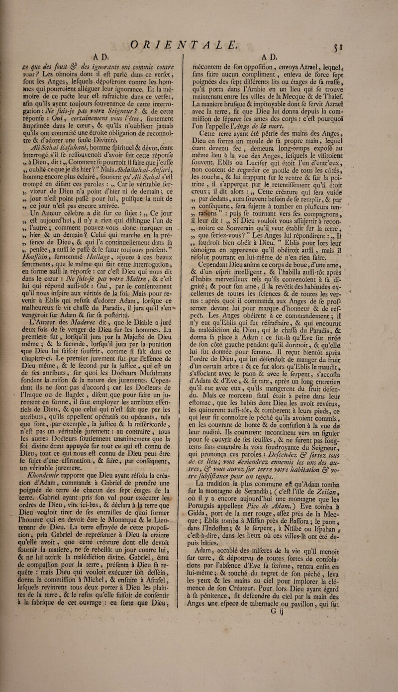 A D. £e que des foui* & des ignorants ont commis contre vous ? Les témoins dont il eft parlé dans ce verfet * l'ont les Anges, lefquels dépofpront contre les hom¬ mes qui pourraient alléguer leur ignorance. Et la mé¬ moire de ce paéte leur eft rafraîchie dans ce verfet, afin qu’ils ayent toujours fouvenancc de cette interro¬ gation : Ne Juis-je pets votre Seigneur ? & de cette réponfe : Oui ^ certainement vous Têtes, fortement imprimée dans le cœur* & qu’ils n’oublient jamais qu’ils ont contracté une étroite obligation de reconiioî- tre & d’adorer une feule Divinité* Ali Sahal Esfahani, homme fpirituel & dévot, étant interrogé s’il fe reffouvenoit d’avoir fait.cette réponfe *, à Dieu, dit î ,* Comment fe pourrait il faire que j’eufie „ oublié ce que je dis hier ? ” Mais Abdallah al-Anfarï, homme encore plus éclairé * foutient quAli Sahal s’eft trompé en difant ces paroles : „ Carie véritable fer- *, viteur de Dieu n’a point d’hier ni de demain ; ce „ jour n’eft point pafle pour lui, puifque la nuit de *, ce jour n’eft pas encore arrivée. ” Un Auteur célébré a dit fur ce füjet i *, Ce jour *, eft aujourd’hui * il n’y a rien qui diftingue l’un de *, l’autre ; comment pouvez-vous donc marquer un *, hier & un demain?^ Celui qui.marche en la pré- ,, fence de Dieu* & qui l’a continuellement dans fa *, penfée * a aufii le pafle & le futur toujours préféra* ’’ Houffain, furnommé Hallage, ajoute à ces beaux fenuiments * que le même qui fait cette interrogation, en forme aufii la réponfe : car c’efi; Dieu qui nous dit dans le cœur : Ne fuis-je pas votre Maître, & c’efi: lui qui répond aufii-tôt : Oui, par le confentement qu’il nous infpire aux vérités de la fou Mais pour re¬ venir à Eblis qui refufa d’adorer Adam, lorfque ce malheureux fe vit chaflë du Paradis, il jura qu’il s’en • vengeroit fur Adam & fur fa pofiérité. L’Auteur des Maderec dit * que le Diable a juré deux fois de fe venger de Dieu fur lès hommes. La première fut, lorfqu’il jura par la Majefié de Dieu même ; & la fécondé, lorfqu’il jura par la punition •que Dieu lui faifoit fouffrir, comme il fait dans ce chapitre-ci* Le premier jurement fut par feflènee de Dieu même, & le fécond par la jufiiee, qui efi un de les attributs,. fur quoi les Doéteurs Mufulmans fondent la. raifon & la nature des jurements. Cepen¬ dant ils ne font pas d’accord ; car les Doéteurs de l’Iraq,ue ou de Bagdet * difçnt.quç pour faire un ju¬ rement en forme* il faut employer les attributs eflen- tiels de Dieu, & que celui qui n’efi fait que par les attributs* qu’ils appellent opératifs ou opérants* tels que font, par exemple, la jufiiee & la miféricorde, n’eft pas un véritable jurement : au contraire * tous les autres Doéteurs foutiennent unanimement que la foi divine étant appuyée fur tout ce qui efi connu de Dieu, tout ce qui nous eft connu de Dieu peut être le fujet d’une affirmation , & faire, par conféquent, un véritable jurement. Khondemir rapporte que Dieu ayant réfolu la créa¬ tion d’Adam, commanda à Gabriel de prendre une poignée de terre de chacun des fept étages de la terre. Gabriel ayant ;pris fou vol pour exécuter les ordres de Dieu, vint ici-bas* & déclara à la terre que Dieu vouloit tirer de fes entrailles de quoi former l’homme qui en deVoit être le Monarque & le Lieu¬ tenant de Dieu. La terre effrayée de cette propofi- tion * pria Gabriel de repréfenter à Dieu la crainte qu’elle avoit * que cette créature dont elle devoit fournir la matière, ne fe rebellât un jour contre lui, & ne lui attirât la malédiction divine. Gabriel, ému de compaftion pour la terre * préfenta à Dieu fa re¬ quête : mais Dieu qui vouloit exécuter fon defiein * donna la commiffion h Michel * & enfuife à Afrafel, lefquels revinrent tous deux porter â Dieu les plain¬ tes de la terré, & le refus qu’elle faifoit de confentir à la fabrique de cet ouvrage : en forte que Dieu, A t>. mécontent de fon oppofition, envoya Azrael, lequel * fans faire aucun compliment, enleva de force fept poignées des fept différents lits ou étages de fa maflè* qu’il porta dans l’Arabie en un lieu qui fe trouve maintenant entre les villes de la Mecque & de Thaiefi La maniéré brufque & impitoyable dont fe fervit Azrael avec la terre, fit que Dieu lui donna depuis la com¬ miffion de féparer les âmes des corps : c’efi pourquoi l’on l’appelle l'Ange de la mort. Cette terre ayant été pétrie des mains des Anges* Dieu en forma un moule de fa propre main, lequel étant devenu fec , demeura long-temps expofé au même lieu à la vue des Anges, lefquels le vifiroient fouvent. Eblis ou Lucifer qui étoit l’un d’entr’eux, non content de regarder ce moule de tous les côtés, les toucha, & lui frappant fur le ventre & fur la poi¬ trine , il s’apperçut par le retentiflèment qu’il étoit creux ; il dit alors : „ Cette créature qui fera vuidè *, par dedans, aura fouvent befoin de fe remplir* & par ,* conféquent, fera fujette à tomber en pluffeurs ten- *, tarions” : puis fe tournant vers fes compagnons, il leur dit : „ Si Dieu vouloit vous aflujettir à recon- *, noître ce Souverain qu’il veut établir fur la terre * ,, que feriez-vous ? ” Les Anges lui répondirent : „ Il ,, faudrait bien obéir à Dieu. ” Eblis pour lors leur témoigna en apparence qu’il obéirait aufii , mais il réfolut pourtant en lui-même de n’en rien faire. Cependant Dieu anima ce corps de boue * d’une ame* & d’un efprit intelligent * & l’habilla auflî-tôt après d’habits merveilleux tels qu’ils convenoient à fa di¬ gnité; & pour fon ame, il la revêtit des habitudes ex¬ cellentes de toutes les fciences & de toutes les ver¬ tus : après quoi il commanda aux Anges dè fe prof- temer devant lui pour marque d’honneur & de ref- peéb Les Anges obéirent à ce commandement ; il n’y eut qu’Eblis qui fut réfradaire, & qui encourue la malédiélion de Dieu, qui le chafla du Paradis, & donna fa place à Adam : ce fut-là qu’Eve fut tirée de fon côté gauche pendant qu’il dormoit * & qu’cllé lui fut donnée pour femme. Il reçut bientôt après l’ordre de Dieu * qui lui défendoit de manger du fruic d’un certain arbre : & ce fut alors qu’Eblis le maudit, s’affociant avec le paon & avec le ferpent* s’accofta d’Adam & d’Eve * & fit tant, après un long entretien qu’il eut avec eux, qu’ils mangèrent du Suit défen¬ du. Mais ce morceau fatal étoit à peine dans leur eftomac, que les habits dont Dieu les avoit revêtus, les quittèrent auflî-tôt* & tombèrent à leurs pieds, ce qui leur fit connoître le péché qu’ils avoient commis * en les couvrant de honte & de confufion à la vue de leur nudité. Ils coururent incontinent vers un figuier pour fe couvrir de fes feuilles, & ne furent pas long- tems fans entendre la voix foudroyante du Seigneur, qui prononça ces paroles : Defcehdez & fortez tous de ce lieu ; vous deviendrez ennemis les uns des au¬ tres, & vous aurez fur terre votre habitation & vo¬ tre fubffance pour un temps. La tradition la plus commune efi qu’Adam tomba fur la montagne de Serandib ; ( c’eft fille de Zeilan* où il y a encore aujourd’hui une montagne que les Portugais appellent Pico de Adam.j Eve tomba a Gidda, port de la mer rouge, allez près de la Mec¬ que ; Eblis tomba à Miflàn près de Baflora; le paon* dans flndoftan * & le ferpent, à Nifibe ou Ifpahan ÿ c’eft-à-dire, dans les lieux où ces villes-là ont été de¬ puis bâties* Adam, accablé des miferes de la vie qu’il menoit fur terre, & dépourvu de toutes fortes de confola- tions par l’abfence d’Eve fa femme, rentra enfin en lui-même;. & touché du regret de fon péché , leva les yeux & les mains au ciel pour implorer la clé¬ mence de fon Créateur. Ppur lors Dieu ayant égard à fa pénitence, fit defeendre du ciel par la main des Anges une efpece de tabernacle ou pavillon, qui fut