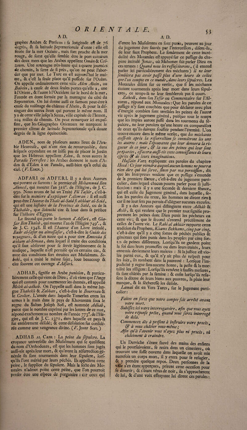 A D. graphes Arabes & Perfiens : fa longitude eft de 76 degrés, & fa latitude Septentrionale d’onze : elle eft fituée fur la mer Océane, mais fort proche de la mer rouge, de forte qu’elle lemble être le port commun des deux mers que les Arabes appellent Oman & Cal- zoum. Une montagne très-haute qui a quatre journées de chemin, la ferre de fi près, qu’on ne peut l’abor¬ der que par mer. Le Turc en ell aujourd’hui le maî¬ tre , & c’ell la feule place qu’il polfede fur l’Océan. On appelle ordinairement cette ville Aden Abein, ou Babein, à caufe de deux feules portes qu’elle a, une à l’Orient, & l’autre à l’Occident fur le bord de la mer, l’entrée en étant fermée par la montagne du côté du Septentrion. On lui donne aufii ce furnom peut-être à caufe du voifinage du château d’Abein, & pour la dif- tinguer des autres lieux qui portent le même nom. Il y a de cette ville jufqu’à Sanaa, ville capitale de l’Iemen, 104 milles de chemin. On peut remarquer ici enpaf- fant, que les Géographes Orientaux ne marquent le premier climat de latitude Septentrionale qu’à douze degrés de la ligne équinoxiale. ADEN, nom de plufieurs autres lieux de l’Ara¬ bie Heureufe, qui n’ont rien de remarquable, dans lefqucls cependant on ne laiffe pas de placer le Jardin que les Hébreux appellent Eden, & nous autres le Paradis Terrejlre : les Arabes donnent le nom d’A- den & d’Eden à ce Paradis, aufil-bien qu’à celui du ciel. ( VEden.} ADFARI ou ADFERI. Il y a deux Auteurs qui portent ce furnom : le premier ell Mohammed Ben Ahmed, qui mourut l’an 318e. de l’Hégire, de J. C. 930. Nous avons de lui un Traité Fil Tafsir, c’eft-à- dire fur la manière d'expliquer l'Alcoran : il ell aulîî peut-être l’Auteur du Thalé al-Said fi akhbar al-S ai d, qui eft une hifioire de la Province de Said, ou de la Thébaïde, que Soiouthi cite & loue dans fa préface fur l’hilloire d’Egypte. Le fécond qui porte le furnom dAdfari, ell Gia- far Ben Thaleb, qui mourut l’an de l’Hégire 749e., & de J. C. 1348. Il ell l’Auteur d’un Livre intitulé, Badr al-fafer ou almojjdfer, c’ell-à-dire le Guide des voyageurs, & d’un autre qui a pour titre Emtetâa fi ahkam al-Sem a a, dans lequel il traite des conditions, qu’il faut obferver pour fe fervir légitimement de la mutique, laquelle n’eft permife qu’en certains cas, & avec des conditions fort étroites aux Mufulmans. So- beki, qui a traité le même fujet, loue beaucoup & cite fouvent cet ouvrage dAdfari. AD H AB, fignifie en Arabe punition, & particu¬ liérement celle qui vient de Dieu ; d’où vient que l’Ange qui ell commis pour tourmenter les damnés, ell appellé Melelz al-adhab. On l’appelle aulîi dans la même lan¬ gue Thabekh & Zabban, c’ell-à-dire le Bourreau & le Geôlier. L’année dans laquelle Tamerlan entra les armes à la main dans le pays de Khovarezm fous le règne du Sultan Jofeph Sofi, ell nommée Adhab, parce que le nombre exprimé par les lettres de ce mot, répond exaélementau nombre de l’année 773e. de l’Hé¬ gire, qui ell de J. C. 1371, dans laquelle ce pays-là lut entièrement défolé; & cette défolation fut confidé- rée comme une vengeance divine. (Z7. Josef Sofi.) ADHAB al Cabr : La peine du fépulcre. La croyance univerfelle des Mufuimans qui fe qualifient du nom d’Orthodoxes, ell que les hommes font jugés aulïï-tôt après leur mort, & qu’avant la réfurreélion gé¬ nérale ils font tourmentés dans leur fépulcre, lorf- qu’ils l’ont mérité par leurs péchés. Ils appellent cette peine, le fupplice du fépulcre. Mais la feéle des Mo- tazales n’admet point cette peine, que l’on pourrait penfer être une efpece de purgatoire : car ceux qui A D. d’entre les Mufulmans en font punis, peuvent au jour du jugement être làuvés par l’inderceffion, difent-ils, de leur faux Prophète. Le fondement de cette incré¬ dulité des Motazales ell appuyé fur ce paftàgedu cha¬ pitre intitulé ffonas, où Mahomet fait parler Dieu en ces termes : Quand mus les refit]ciferons, ( il entend parler ici particuliérement des méchants) il ne leur femblera pas avoir paffé plus d'une heure de celles que l'on compte en ce mande, dans leurs fépulcres. Les Motazales difent fur ce verfet, que fi les méchants étoient tourmentés après leur mort dans leurs fépul¬ cres , ce temps-là ne leur fembleroit pas fi court. Zahedi, dans l'on Teffir ou Commentaire fur l’AI- coran , répond aux Motazales : Que les paroles de ce pafTage n y font couchées que pour déclarer avec plus d énergie combien font terribles les peines de l’autre vie après le jugement général, puifque tout le temps que les impies auront pâlie dans les tourments du fé¬ pulcre , ne leur paraîtra qu’une heure en comparaifbn de ceux qu’ils doivent fouffrir pendant l’éternité. L’on trouve encore dans le même verfet, que les méchants auffi-têt après la réfurreSiion fe connoîtront les uns les autres : mais l'épouvante que leur donnera la ri¬ gueur de ce jour, & la vue des peines qui leur font préparées, effacera auffi-tôt cette connoiffdnce de leurs efprits & de leurs imaginations. Hujfain. Vacz. expliquant ces paroles du chapitre Houd : Ce jour viendr a auquel aucun homme ne pourra rien dire qui lui ferve, finon par ma permijjion, dit que les Interprètes veulent que ce paflàge s’entende de la première féance, c’ell-à-dire du jugement parti¬ culier, dans lequel chacun pourra parler pour fa jufti- fication : mais il y a une fécondé & derniere féance, qui eft celle du Jugement général, dans laquelle, fé¬ lon les paroles du texte, les hommes ne diront rien$ car il ne leur fera pas permis d’alléguer aucunes exeufes. Il y a des Auteurs qui diftinguent entre Adhâb & Accib, & qui veulent que le premier mot fignifie pro¬ prement les peines donc Dien punit les pécheurs en cette vie ; & que le fécond s’entend précifément de celles de l’autre vie. Le Rabi al akhiàr rapporte cette tradition du Prophète, Khams Bekhams, cinq par cinq, c’eft-à-dire qu’il y a cinq fortes de péchés publics & généraux qui font punis dans les peuples par cinq for¬ ces de peines différentes. Lorlqu’ils ne gardent point la foi dans leurs promettes ou dans leurs traités, leurs ennemis deviennent leurs maîtres : Silajullice eft vio¬ lée parmi eux, & qu’il n’y ait plus de refpeét pour les loix, ils tombent dans la pauvreté : Lorfque l’im¬ pudicité y régné fans aucune honte, la pelle & la mor¬ talité les affligent : Lorfqu’ils vendent à fauftès mefures, ils font châtiés par la famine : & enfin lorfqu’ils refu- fent la dixme de leurs biens aux pauvres, la pluie leur manque, & la fécherefiè les défoie. Lamai dit en Vers Turcs, fur le Jugement parti¬ culier: ' Faites en forte que votre compte foit arrêté avant votre mort. Subiffez ici votre interrogatoire, afin que vous ayez votre réponfe prête, quand vous ferez interrogé de delà. Commencez dès à préfent à infiruire votre procès , & à vous châtier vous-même ; Afin qu'à l'avenir vous n'ayez plus ni procès, ni ' châtiment à craindre. Un Derviche setant fauvé des mains des enfants qui le pourfuivoient, fe retira dans un cimetiere, où trouvant une folle ouverte dans laquelle on avoit'mis autrefois un corps mort, il y entra pour fe réfugier, & y prendre quelque repos. Deux perfonnes de la vHle s’en étant apperçues, prirent cette occafion pour fe divertir; & s’étant vêtus de noir, ils s’approchèrent de lui, & d’une voix effrayante lui dirent ces paroles: