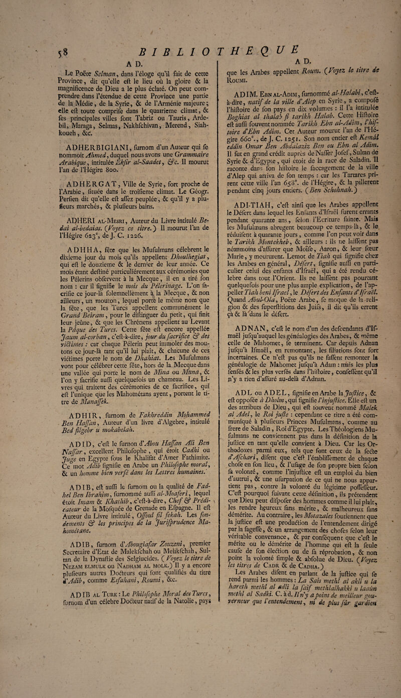 A D. Le Poëce Selman, dans l’éloge qu’il fait de cette Province, dit quelle eft le lieu où la gloire & la magnificence de Dieu a le plus éclaté. On peut com¬ prendre dans l’étendue de cette Province une partie de la Médie, de la Syrie, & de l’Arménie majeure; [ elle eft toute comprife dans le quatrième climat, & fes principales villes font Tabriz ou Tauris, Arde- bil, Maraga, Selmas, Nakhfchivan, Merend, Siah- koueh, &C. ADHERBIGIANI, furnom d’un Auteur qui fe nommoix. Ahmed > duquel nous avons une Grammaire Arabique, intitulée Ekfir al-Saadet, &c. Il mourut l’an de l’Hégire 800. ADHERGAT, Ville de Syrie, fort proche de l’Arabie, fituée dans le troifieme climat. Le Géogr. Perfien dit qu’elle eft affez peuplée, & qu’il y a plu¬ fieurs marchés, & plufieurs bains. ADHERÏ al-Mesri , Auteur du Livre intitulé Be- dai al-bedaiat. (Voyez ce titre.') Il mourut Pan de l’Hégire 6:23e, de J. C. 1226. A D H H A, fête que les Mufulmans célèbrent le dixième jour du mois qu’ils appellent Dhoulhegiat, qui eft le «douzième & le dernier de leur année. Ce mois étant deftiné particuliérement aux cérémonies que les Pèlerins obfervent à la Mecque, il en a tiré fon nom : car il lignifie le mois du Pèlerinage. L’on fa- crifîe ce jour-là folemnellement à la Mecque, & non ailleurs, un mouton, lequel porte le même nom que la fête, que les Turcs appellent communément le Grand Beiram, pour le diftinguer du petit, qui finit leur jeûne, & que les Chrétiens appellent au Levant la Pâque des Turcs. Cette fête eft encore appellée Jaum al-cor b an, c’eft-à-dire, jour du facrifice & des yïBwïes : car chaque Pèlerin peut immoler des mou¬ tons ce jour-là tant qu’il lui plaît, & chacune de ces viétimes porte le nom de Dhahiat. Les Mufulmans vont pour célébrer cette fête, hors de la. Mecque dans une vallée qui porte le nom de Mina ou Müna, & l’on y facrifie auffi quelquefois un chameau. Les Li¬ vres qui traitent des cérémonies de ce facrifice, qui eft l’unique que les Mahométans ayent, portent le ti¬ tre de Manajfek. A D HIR, furnom de Fakhreddin Mohammed Ben Hajfan, Auteur d’un livre d'Algèbre, intitulé Bed filgebr u mokabelah. ADID, c’eft le furnon d'Abou Hajfan Ali Ben Najfar, excellent Philofophe , qui écoit Cadhi ou Juge en Egypte fous le Khalifat d’Amer Fathimite. Ce^mot Adib lignifie en Arabe un Philofophe moral, & un homme bien verfé dans les Lettres humaines.' ADIB, eft auffi le furnom ou la qualité de Fad- hel Ben Ibrahim, furnomvné auffi al-Moaferi, lequel étoit Imam & Khathib, c’eft-à-dire, Chef & Prédi- v cateur de la Mofquée de Grenade en Efpagne. Il eft Auteur du Livre intitulé, O foui fil fiekah. Les fon¬ dements & les principes de la (furijprudence Ma- ; hométane. ADIB, furnom FAbougiafar Zouzeni, premier Secrétaire d’Etat de Malekfchahou Melikfchah, Sul¬ tan de la Dynaftie des Selgiucides. ( Voyez le titre de Nezam elmulk ou Nadham al molk.) Il y a encore plufieurs autres Doéteurs qui font qualifiés du titre d'Adib, comme Esfahani, Fourni, &c. AD IB al Turk : Le Philofophe Moral des Turcs, furnom d’un célébré Dodeur natif de la Natolie, pays A D. que les Arabes appellent Boum. Voyez le titte de Roumi. AD IM. Ebn al-Adim, furnommé al-Halabi, c’eft- à-dire, natif de la ville dCAlep en Syrie, a compofe l’hiftoire de fon pays en dix volumes : il l’a intitulée Boghiat al thalab fi tarikh Halab. Cette Hiftoire eft auffi fouvent nommée Tarikh Ebn al-Adim, l hif¬ toire d'Ebn Adim. Cet Auteur mourut l’an de l’Hé¬ gire 660e., de J. C. 1251. Son nom entier eft Kemâl eddin Omar Ben Abdalaziz Ben ou Ebn al Adim. Il fiit en grand crédit auprès de Nafïèr Jofef, Sultan de Syrie & d’Egypte, qui étoit de la race de Saladin. Il raconte dans fon hiftoire le faccagemenc de la ville d’Alep qui arriva de fon temps : car les Tartares pri¬ rent cette ville l’an 658e. de l’Hégire, & la pillèrent pendant cinq jours entiers. (Ben Schohnah.) ADI-TIAH, c’eft ainfî que les Arabes appellent le Défert dans lequel les Enfants d’Ifbiël furent errants pendant quarante ans, félon l’Ecriture fainte. Mai* les Mufulmans abrègent beaucoup ce temps-là, & le réduifent à quarante jours, comme l’on peut voir dans le Tarikh Montekheb, & ailleurs : ils ne laiftènt pas néanmoins d’afïiirer que Moïfe, Aaron, & leur fœur Marie, y moururent. Lemot de Tiah qui lignifie chez les Arabes en général, Défert, fignifie auffi en parti¬ culier celui des enfants d’Ifraëï, quia été rendu cé¬ lébré dans tout l’Orient. Ils ne laifient pas pourtant quelquefois pour une plus ample explication, de l’ap- peller Tiah béni Ifrael, le Défert des Enfants d'IfraëL Quand Abul-Ola, Poëte Arabe, fe moque de la reli¬ gion & des fuperftitions des Juifs, il dit qu’ils errent çà& là dans le défert. AD N AN, c’eft le nom d’un des defeendants d’If- maël jufqu’auquel les généalogies des Arabes, & même celle de Mahomet, fe terminent. Car depuis Adnan jufqu’à Ifmaël, en remontant, les filiations font fort incertaines. Ce n’eft pas qu’ils ne fafîènt remonter la généalogie de Mahomet jufqu’à Adam : mais les plus fenfés & les plus verfés dans l’hiftoire, confefîënt qu’il n’y a rien d’affuré au-delà d’Adnan. ADL ou A DEL, fignifie en Arabe la Jufiice, & eft oppofée à Dholm, qui fignifie Finjuflice. Elle eft un des attributs de Dieu, qui eft îouvent nommé Malek al Adef le Roi jufie : cependant ce titre a été com¬ muniqué à plufieurs Princes Mufulmans, comme au frere de Saladin, Roi d’Egypte.. Les Théologiens Mu¬ fulmans ne conviennent pas dans la définition de la juftice en tant qu’elle convient à Dieu. Car les Or¬ thodoxes parmi eux, tels que font ceux de la feéte FAfchari, difent que c’eft l’établiffement de chaque chofe en fon lieu, & l’ufage de fon propre bien félon fa volonté, comme l’injuftice eft un emploi du bien d autrui, & une ufurpation de ce qui ne nous appar¬ tient pas, contre la volonté du légitime pofTeiïèur. C’eft pourquoi fui van t cette définition, ils prétendent que Dieu peut difpofer des hommes comme il lui plaît, les rendre heureux fans mérite, & malheureux fans démérité. Au contraire, les Motazales foutiennent que la juftice eft une produélion de l’entendement dirigé par la fagefîè, & un arrangement des chofes félon leur véritable convenance, & par conféquent que c’eft le mérite ou le démérite de l’homme qui eft la feule caufe de fon éledion ou de fa réprobation, & non point la volonté fimple & abfolue de Dieu. (Voyez les titres de Cadr & de Cadha.) Les Arabes difent en parlant de la juftice qui fe rend parmi les hommes : La Sais methl al akli u la harcth methl al ad H la Jâif mcthlalhakki u laaùn methl al Sadhi. C. à d. Iln y a point de meilleur gou¬ verneur que Ientendement, ni de plus fur gardien