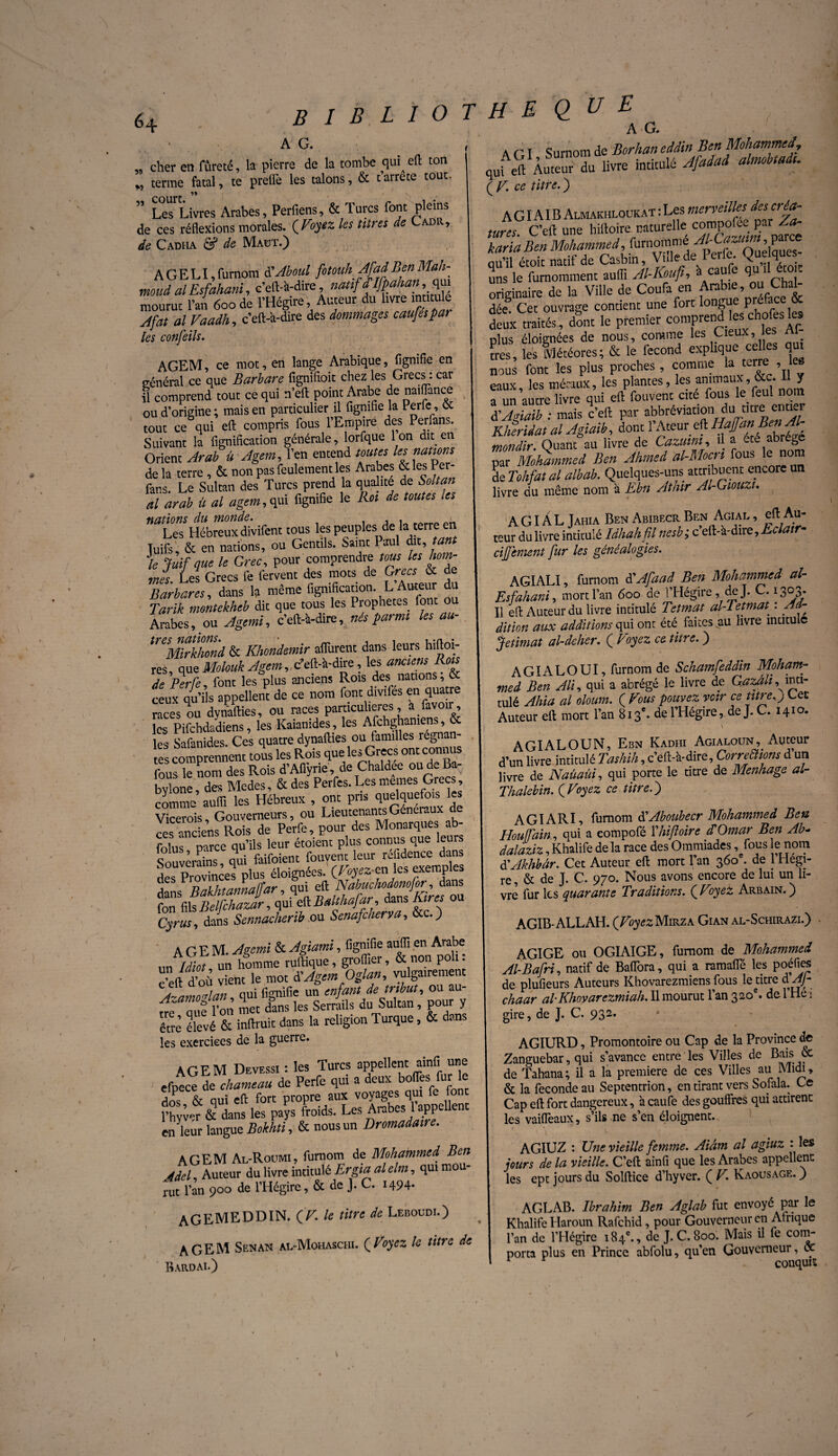 64 A G. „ cher en fureté, la pierre de la tombe qui eft ton M terme fatal, te prellè les talons, & tarrête tout- court ” Les Livres Arabes, Perfiens, & Turcs font pleins de ces réflexions morales. (Fojtz les tares de Ladr, de Cadha & de Mabt.) AGELI,fumom d’Aboul moud al Esfahani, c’eft-à-dire, natif dlfpahan, qui mourut l’an 600de l’Hégire, Auteur du livre intitule Jfat al Vaadh, c’eft-'a-dire des dommages cauféspar les confeils. AGEM, ce mot, en lange Arabique, lignifie en général ce que Barbare fignifioit chez les Grecs : car il comprend tout ce qui n’eft point Arabe de naifiince ou d’origine; mais en particulier il fignifie la Perfe, et tout ce qui eft compris fous l’Empire des Perfans. Suivant la fignification générale, lorfque 1 on dit en Orient Arab ü Agem, l’en entend toutes les muons de la terre , & non pas feulement les Arabes & les Per¬ fans. Le Sultan des Turcs prend la qualité de Soit an al arab ü al agem, qui fignifie le Roi de toutes les nations du monde. . Les Hébreux divifent tous les peuples de la terre en Tuifs, & en nations, ou Gentils. Saint Paul dit, tan le Juif que le Grec, pour comprendre tous hom¬ me); Les Grecs fe fervent des mots de Grecs & de Barbares, dans la même fignification. L .Axern du Tarik montekheb dit que tous les Prophètes font ou Arabes, ou Agemi, c’eft-à-dire, nés parmi les au- treSMirkhond & Khondemir aflurent dans leurs hiftoi- res, ouq Molouk Agem, c’dl-bàiYQ, les anciens Rois de Perle font les plus anciens Rois des nations, & ceux qu’ils appellent de ce nom font divifés en quatre races ou dynafties, ou races particulières, a /avoir, les Pifchdadiens, les Kaianides, les Afchghamens, & les Safanides. Ces quatre dynafties ou familles régnan¬ te comprennent tois les Rois que les Grecs ont connus fous le nom des Rois d’Aflÿrie, de Chaldée ou de Ba- byione , des Medes, & des Perfes. Les memes Grecs , comme aufli les Hébreux , ont pris quelquefois les Vicerois Gouverneurs, ou Lieutenants Generaux de «s anciens Rois de Perfe, pour des Monarques ab- folus parce qu’ils leur étoient plus connus que leurs Souverains qui faifoient fouvent leur refidence dans des Provinces plus éloignées, (tojmies exemples j Tinthtannalîar, qui eft Nabuchodonofor, dans tfflft^VZ^Balthafar dansKires ou Cyrus, dans Sennacherib ou Senafcherva, &c.) AGEM. Agemi & Agiami, fignifie aufli en Arabe un Idiot un homme ruftique, groflier, & non po 1. c’eft d’où vient le mot dlAgem Oglan, vulgairement À~/imnrrlan qui fignifie un enfant de tribut, ou au t ZiTon met dans les Serrails du Sultan, pour y être élevé & inftruit dans la religion Turque, & dans les exercices de la guerre. AGEM Devessi : les Turcs appellent ainfi une efpece de chameau de Perfe qui a deux boflès fur le dos & qui eft fort propre aux voyages qui fe font l’hyv^r & dans les pays froids. Les Arabes 1 appellent en leur langue Bokhti, & nous un Dromadaire. AGEM Al-Roumi, furnom de Mohammed, Ben Adel, Auteur du livre intitulé Ergia al elm, qui mou¬ rut l’an 900 de l’Hégire, & de J. C. 1494- AGEMEDDIN. (V. le titre de Leboudi.) AGEM Senan al-Mohaschi. (Voyez le titre de Bardai.) H E Q U E A G. A GI Surnom de Borhan eddin Ben Mohammed, quf eft Auteur du livre intitulé Afadad almbtads. ( v. ce titre. ) AG IAIB Almakhloukat : Les merveilles tures C’eft une hiftoire. naturelle compoL- par Za- kariaBen Mohammed, furnommé au’il étoit natif de Casbin, Vide de Perfe. (Quelques uns le furnomment aufli Al-Kouft, à cau e 1 r, °! originaire de la Ville de Coufa en Arabiei, ou ChaL dée Cet ouvrage contient une fort longue preîac deux traités, dont le premier comprend es chofes le, plus éloignées de nous, comme les Cieux, es très, les Météores; & le fécond explique celles qui nous font les plus proches, comme L terre , eaux les métaux, les plantes, les animaux, otc. 11 y a un autre livre qui eft fouvent cité fousle. f®u! à'Agiaib : mais c’eft par abbrévianon du tme ena Kheridat al Agiaih, dont l’Ateur eft Hagan Ben Al mondir. Quant au livre de tazuwi, ü a ab b par Mohammed Ben Ahmed al-Mocn fous le nom de Tohfat al albab. Quelques-uns attribuent encore un livre du même nom à Rbn Athir Al-Giouzi. A GIA L Jahia Ben Abibecr Ben Agial , eft Au teur du livre intitulé Idhahfl nesb; c’eft-à-dire, Eclatr- cijfement fur les généalogies. AGIALI, furnom ÜAfaad Ben Mohammed■ al- Esfahani, mort Pan 600 de l’Hégire, de J. C. 1303. Il eft Auteur du livre intitulé Tetmat al-Tetmat^ : Ad¬ dition aux additions qui ont été faites.au livre intitule Jetimat al-deher. ( Voyez ce titre. ) A GIA L O UI, furnom de Schamfeddin Moham¬ med Ben Ali, qui a abrégé le livre de Gazâh,^inti¬ tulé Ahia al oloum. ( Vous pouvez voir ce titreQ Lee Auteur eft mort l’an 813e. de l’Hégire, de J. C. 1410. \ AGIAL OUN, Ebn Kadhi Agialoun, Auteur d’un livre intitulé Tashih, c’eft-à-dire. Corrections d’un livre de Naûaui, qui porte le titre de Menhage al- Thalebin. (Voyez ce titre.') AGIARI, furnom d'Aboubecr Mohammed Ben Houffain, qui a eompofé Y hiftoire d Omar Ben Ab- dalaziz, Khalife de la race des Ommiades, fous e nom d'Akhbâr. Cet Auteur eft mort l’an 360 . de 1 Hegi- re, «St de J. C. 970. Nous avons encore de lui un li¬ vre fur les quarante Traditions. (Voyez Arbain.) AGIB- ALLAH. (Voyez Mirza Gian al-Schirazi.) AG1GE ou OGIAIGE, furnom de Mohammed Al-Bafri, natif de Baflora, qui a ramafle les poéfles de plufieurs Auteurs Khovarezmiens fous le titre d AJ- chaar al-Khovarezmiah. Il mourut l’an 320e. del’He i gire, de J. C. 932. AGIURD, Promontoire ou Cap de la Province de Zanguebar, qui s’avance entre les Villes de Bais. oc de Tahana; il a la première de ces Villes au Midi, & la fécondé au Septentrion, en tirant vers Sofala. Ce Cap eft fort dangereux, à caufe des gouffres qui attirent les vaiffeaux, s’ils ne s’en éloignent. AGIUZ : Une vieille femme. Aiâm al agiuz : les jours de la vieille. C’eft ainfi que les Arabes appellent les ept jours du Solftice d’hyver. ( V\ Kaousage. ) AGLAB. Ibrahim Ben Aglab fut envoyé par le Khalife Haroun Rafchid, pour Gouverneur en Afrique l’an de l’Hégire 184e., de J. C. 800. Mais il fe com¬ porta plus en Prince abfolu, qu’en Gouverneur, oc 1 conquis