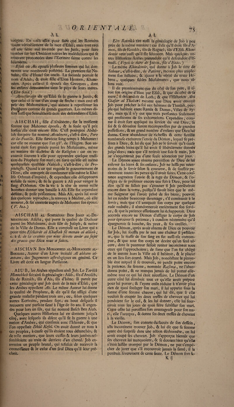•A 1. origine. En voilà aflèz pour faite que les Romains (oient véritablement de la race d’Efaü; mais tout ceci cil une fable mal inventée par les Juifs , pour faire 'tomber fur les Chrétiens toutes les malédictions qui le trouvent prononcées dans l’Ecriture fainte contre les Iduméens. Efail ou Ais époufa plufieurs femmes qui lui don¬ nèrent une nombreufe pollérité. La première fut Na- halat, fille d’Ifmael fon oncle. La fécondé portoit le nom d’Adah, & étoit fille d’Elon Hetteen, Khana- néen. Apres celle-ci il époufa des Grecques , dont les enfants demeurèrent dans le pays de leurs meres. fEbn SaidP) ■ Ab oui far âge dit qu’Efaü fit la guerre à Jacob, & que celui-ci le tua d’un coup de fléché : mais ceci eft pris des Mahométans , qui aiment à repréfenter les Projetés comme de grands guerriers. Les mêmes di- fentaufli queSennakherib étoit des defeendants d’Efaü. AISCHAH , fille d’Abûbecre-, fut la troifiem'è femme que Mahomet époufa, & la feule qu’il prît iorfqu’clle étoit encore fille. C’eff pourquoi Abdal¬ lah ion pere fut nommé Aboubecre, c’cll-à dire, Pere de la Pucelle. Elle furvécut long-temps a Mahomet : car elle ne mourut que l’an 58e. de l’Hégire. Son au¬ torité étoit fort grande parmi les Mufulmans, même en matière dé doctrine & de Religion : car on re- couroit fouvent à elle pour apprendre quelque tradi¬ tion du Prophète fon mari ; en forte qu’elle ell même quelquefois qualifiée Nabiah,. c’eft-à-dire , la Pro- phétejfe. Quand à ce qui regarde le gouvernement de l’Etat, elle entreprit de condamner elle-même le Kha¬ life Othman d’impiété, & cependant elle défapprouVa enfuite fa morts, & fit la guerre à Ali pour venger le fang d’Othman. On la vit a la tête de trente mille hommes donner une bataille a Ali. Elle fut cependant défaite , & prife prilonniere. Mais Ali , après lui avoir fait quelques reproches, la renvoya à Médine, où elle mourut, & fut'enterrée auprès de Mahomet fon époux. ( V. Ali.) AI S CHAH al ScHEiktiAH Ben Josef al-De- Meschkiah. Aifcha, qui porte la qualité de Doéteur parmi les Mufulmans, étoit fille de Jofeph, & native de la Ville de Damas. Elle a compofé un Livre qui a pour titre Efcharât al Khafah fil menan al aliiah ; c. à d. de la crainte que nous devons avoir au fujet des grâces que Dieu nous a faites. AISCPLVN Ben Mohammed al-Monaggem al- Bokhari, Auteur d’un Livre intitulé Al ahkam al- aovam, des Jugements afirologiques en général. Ce Livre ell écrit en langue Perfienne. , AIV' B , les Arabes appellent ainfi Job: Le Tarikh Montekheb fait ainfi fa généalogie : Aiub, fils d’Anofch, fils de Razakh, fils d’Ais* fils d’Ishac; Il paroît par cette généalogie que Job étoit de la race d’Efaü, que les Arabes appellent Ais. Le même Auteur lui donne la qualité de Prophète, & dit qu’il fut affligé d’uhe grande maladie pendant trois ans , ou, félon quelques autres Ecrivains, pendant fept, au bout dcfquels il recouvra une parfaite fanté à l’âge de 80 ans. Il engen¬ dra pour lors un fils, qui fut nommé Bafch Ben Aiub. Quelques autres Hifioriens lui en donnent jufqu’à cinq, avec lefquels ils difent qu’il fit la guerre h Une nation d’Arabes, qui confinOit avec l’Idumée, & que* l’on appelloic Dhûl Kefel. On avoit donné ce nom à ces peuples, à caufe qu’ils étoient tous déhanchés* & de telle maniéré, que leurs cuifîès & leurs jambes ref- fembloient au train de derrière d’un cheval. Job ex¬ termina ce peuple brutal, qui refufoit de recevoir la eonnoiiïànce & le culte d’un feul Dieu qu’il leur prê¬ chent» A ï. Ebn Batrikh tire aufli la généalogie de Job h peu près de la même manière : car il dit qu’il étoit filsd’A- mos, fils de Razakh, fils de Ragiiel -, fils d’E'faü. Khon•* demir veut aufli- qu’il fût Iduméen. Mais quelques au¬ tres Hifioriens Arabes prétendent qu’il defeendoit d’Ii- maël. ( Voyez le titre de Jacob, fils d'ïfaac. ) Le même Khon demir, qui donne à Job le titre de Sabour, -c’elba-dire, de Patient, raconte plus ample¬ ment fon hiffoire, & ajoute a la vérité du texte Hé¬ breu , quelques fables Mufulmanes, que nous al¬ lons voir. Il dit premièrement que du côté de fon pere* il ti¬ rait Ion origine d’ifaac par Efaii, & que du côté de fa mere ,* il defeendoit de Loth ; & que l’Hifiorien Abu Giafar al Thabari raconte que Dieu avoit envoyé Job pour prêcher la foi aux habitans deThaniah, peu¬ ple qui habitoit entreRamla & Damas, Villes de Sy¬ rie , mais qu’il n’y eut que trois perfonnes feulement qui profitèrent de fes exhortations. Cependant, com¬ me il étoit fort appliqué au fervice du vrai Dieu, fa foi & fa dévotion furent recompenfées par de grandes poflèffions, & un grand nombre d’enfants que Dieu lui donna. Cette abondance de richeflès & cette famille nombreufe exciteront l’envie du Démon, lequel fe pré- fenta a Dieu, & lui dit que Job ne le fervoit qu’a caufe des grands biens qu’il lui avoit fi libéralement donnés jufqu’alors; mais que s’il retiroit une fois fa main, Job ne s’acquitterait pas d’une feule adoration par jour. Le Démon ayant obtenu permifliOn de Dieu de lui enlever fes biens & fes enfants, Job ne laifla pas néan¬ moins de le fervir félon fa coutume, & de fouffrir pa¬ tiemment toutes les pertes qu’il aVoit faites. Cette confl tance augmenta l’envie & la rage du Démon, & l’o¬ bligea de fe préfenter encore une fois à Dieu, pour lui dire qu’il ne falloit pas s’étonner fi Job perfévéroic encore dans la vertu, puifqu’il favoit bien que le mê¬ me Seigneur qui l’avoit privé de fes biens, pouvoit lui en rendre beaucoup davantage, s’il continuoit à le fervir ; mais que s’il attaquoit fon corps par quelquë rude maladie, il abandonnent entièrement fon fervi¬ ce, & que la patience aflurément lui échapperoit. Dieu accorda encore au Démon d’affliger le corps de Job pour éprouver fa patience * h condion néanmoins qu’il épargnerait fa bouche, fes yeux, & fes oreilles. Le Démon, après avoir obtenu de Dieu ce pouvoir fur Job, lui fouffla par le nez une chaleur fi peflilen- te, que la mafle de fon fang en fut aufli-tôt corrom¬ pue , & que tout fon corps ne devint qu’un feul ul¬ céré , dont la puanteur faifoit retirer incontinent tous ceux qui l’apprOchoient ; de forte que l’on fut obligé de le mettre hors la Ville où il habitoit, & le placer en un lieu fort écarté. Mais Job, nonobftant le pitoya¬ ble état auquel il fe trouvoit, né perdit point encore la patience. Sa femmenommée Rafima, ne l’aban¬ donna point, & ne manqua jamais de lui porter elle- même tout ce qui lui étoit néceffaire. Le Démon d’uri autre côté lui déroboit tout ce qu’elle avoit préparé pour lui porter; & l’ayant enfin réduite à n’avôir plus rien de quoi foulager fon mari, il lui apparut fous la forme d’une femme chauve, qui lui dit, que fi elle vouloit fe couper les deux treflès de cheveux qui lui pendoient fur le col, & les lui donner, elle lui four¬ nirait tous les jours de quoi faire fubfifter fon mari. Cette offre lui patoifiântfort avantageufe pour fon ma¬ ri , elle l’accepta, & donna fes deux treflès de cheveux à la vieille. Le Démon, fort coûtent du fuccès de fon deflein, alla incontinent trouver Job, & lui dit que fa femme ayant été furprife dans une aétion déshonnête, on lui avoit coupé fes cheveux, job s’apperçut bientôt que fes cheveux lui mahquoient, & fe doutant bien qu’elle s’étoit laiffée tromper par le Démon, ne put s’empê¬ cher de jurer que s’il recouvrait jamais la fanté, il la puniroit.. léverement de cette faute. Le Démon fort fa- K ij
