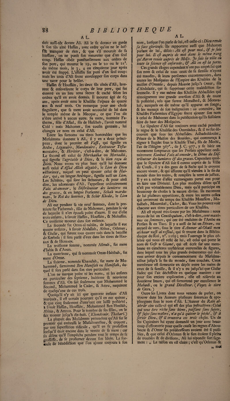 A L. duit auffi-tôt devant Ali. Ali le fit donner en garde à Ton fils aîné Haflàn, avec ordre qu’on ne le laif- fât manquer de rien, & que s’il mouroit de fa biefïiire, on ne punît fon meurtrier que d’un feul coup. Haflàn obéit ponéluellement aux ordres de fon pere, qui mourut le 19, ou le 20 ou le 21e. du même mois, le 3, 4 ou cinquième jour après avoir été frappé. L’afîàffin fut puni d’un feul coup: mais les amis d’Ali firent envelopper fon corps dans une natte pour le brûler. Haflàn & Houfîàin, les deux fils aînés d’Ali, lavè¬ rent & enfevelirent le corps de leur pere, qui fut enterré en un lieu tenu fecret & caché félon les ordres qu’il en avoir donnés. Il mourut âgé de 63 ans, après avoir -tenu le Khalifat l’efpace de quatre àns & neuf mois. On remarque pour une chofe linguliere, que fa mere avoit accouché de lui dans le temple même de la Mecque, ce que l’on dit 11’être arrivé à aucun autre. Sa mere, nommée Fa- thema, fille d’Aflàd, fils de Hafcheb, l’avoit nommé Caid : mais Mahomet, fon coufin germain , lui changea ce nom en celui d’Ali. Entre les furnoms ou titres honorables que les Mufulmans donnent à Ali, il y en a deux princi¬ paux, dont le premier eft Vafjt, qui fîgnifie en Arabe, Légataire, Mandataire, Exécuteur Tefla- mentaire, & Héritier, c’eft-à-dire, de Mahomet. Le fécond efb celui de Morthadha ou Mortadhï, qui lignifie Y agréable à Dieu, & le bien reçu de Dieu. Nous avons vu plus haut qu’il lui donnent auffi celui d'AJfad Allah algaleb, le Lion de Dieu victorieux, auquel on peut ajouter celui de Ilai- dar, qui, en langue Arabique, fîgnifie auffi un Lion. Les Schiites, qui font les feftateurs, & pour ainfi dire, les adorateurs d’Ali, l’appellent ordinairement Faiz al-anovar, le Difîributeur des lumières ou des grâces, & en langue Perlienne, Schah mardu- man, le Roi des hommes, & Schir Khoda, le Lion de Dieu. Ali eut pendant fa vie neuf femmes, dont la pre¬ mière fut Fathemah, fille de Mahomet, pendant la vie de laquelle il n’en époufa point d’autre. Il eut d’elle trois enfants, à favoir Haflàn, Houllàin, & Mohaffan. Ce troifieme mourut dans fon enfance. La fécondé fut Omm-al-nabiin, de laquelle il eut quatre enfants, à favoir Abdallah, Abbas, Othman, & Giafar, qui furent tous quatre tués dans la bataille de Kerbela : il fera parlé d’eux dans les titres de Has¬ san & de Hussain. La troifieme femme, nommée Afimah, fut mere d’Iahia & d’Aoun. TT c La quatrième, qui fe nommoit Omtn-Habiban, tut mere d’Omar. La fixieme, nommée Khaoulah, fut mere de Mo¬ hammed , furnommé Ben Hanifah ou Hanifiah, du¬ quel il fera parlé dans fon titre particulier. L’on ne marque point ni les noms, ni les enfants en particulier des feptieme, huitième & neuvième femmes d’Ali. On fait feulement que Mohammed le Second, Mohammed le Cadet, & Amru, naquirent de quelqu’une de ces trois. Quoiqu’il n’y ait ici que quatorze enfants d Ah marqués, il eft certain pourtant qu’il en eut quinze, Ce que cinq feulement d’entr’eux ont laifle poftérite, à favoir Haflàn, Houfîàin, Mohammed Ben Hanifah, Abbas, & Amrou. Pour le nombre de fes filles, on le fait monter jufqu’à dix-huit. ( Khondemir. ThabariY) La plupart des Mufulmans prétendent qu’Ali fut le premier qui embraflà le Mufulmanifme, & croyent, par une fuperftition ridicule , qu’il en fit profeffion lorfqu’il étoit encore dans le ventre de fa mere : car ils difent qu’il l’empêcha pendant tout le temps de fa groflèflè, de fe proftemer devant fon Idole. La for¬ mule de bénédiétion que l’on ajoute toujours à fon A L. nom, lorfque l’on parle de lui, eft celle-ci ‘.Dieu rende fa face glorieufe. Ils rapportent auffi que Mahomet parlant de lui, difoit : Ali eft pour moi, CA fuis pour lui. Il eft auprès de moi dans le même rang quAaron ternit auprès de Mdïje. Je fuis la ville ou toute la fcience eft enfermée, CA Ali en ejï la porte. Ces grands éloges cependant n’ont pas empêché que fon nom & celui de tous ceux de fa famille n ayenc été maudits, & leurs perfonnes excommuniées, dans toutes les Mofquées de l’Empire des Khalifes de la maifon d’Ommie, depuis Moavie jufqu’à Omar, fils d’Abdalaziz, qui fît fupprimer cette malédi&ion fo- lemnelle. 11 y eut même des Khalifes Abbaffides qui témoignèrent une grande averfion d’Ali & de toute fa poftérité, tels que furent Motadhed, & Motava- kel, auxquels on dit même qu’il apparut en fonge, & les menaça de fon indignation : au contraire, les Khalifes Fathemites d’Egypte firent ajouter fon nom à celui de Mahomet dans la publication qu’ils faifoient faire du haut des Mofquées. Le fépulcre d’Ali fut toujours tenu caché pendant le régné & le Khalifat des Ommiades, & il ne fut dé¬ couvert que fous les Abbaffides. Adhadeddoulat, Prince de la Maifon des Bouides, qui commença à régner à Bagdet fous le Khalife Thaï, fils de Mothi, l’an de l’Hégire 367e., de J. C. 977, y fît bâtir un monument fomptueux que les Perfans appellent ordi¬ nairement Kunbud Faiz al-anovâr, le Dôme du Dif- tributeur des lumières CA des grâces. Cependant quoi¬ que le fépulcre d’Ali foit fi connu auprès de la Ville de Coufa, il y a des gens de fa Seéte qui le croyent encore vivant, & qui affurent qu’il viendra à la fin du monde dans les nuées, & remplira la terre de juftice. Il y en a même d’afîèz extravagants parmi eux pour en faire une Divinité. Les plus modérés difent qu’il n’eft pas véritablement Dieu, mais qu’il participe en beaucoup de chofes à la nature divine. Ils racontent de lui plufieurs apparitions, & entre les autres celles qui arrivèrent du temps des Khalifes Motafièm, Mo- tadheb, Motavakel, Cader, &c.Vous les pouvez voir chacune aux titres particuliers de ces Khalifes. Ali eft réputé très-favant par les Mufulmans : nous avons de lui un Centiloquium, c’eft-à-dire, cent maxF mes ou fentences, qui ont été traduites de l’Arabe en Perfien & en Turc. Il y a auffi de lui un Divan, ou recueil de vers, fous le titre d'Anovar al-Okail men afchaar vajji al rejfouf qui fe trouve dans la Biblio¬ thèque du Roi, n°. 1169 ; mais l’ouvrage le plus cé¬ lébré qui nous eft refté de lui, eft celui qui porte le nom de Gefr u Giamé, qui eft écrit fur une mem¬ brane en caractères myftérieux entremêlés de figures, dans lequel tous les plus grands événements qui doi¬ vent arriver depuis le commencement du Mufulma- nifme jufqu’à la fin du monde, font couchés. Cette membrane eft demeurée en dépôt entre les mains de ceux de fa famille, & il n’y a eu jufqu’ici que Giafàr Sadec qui l’ait déchiffrée en quelque maniéré : car pour fon entière explication , elle eft réfervée au douzième Imam, qui eft furnommé par excellence le Mahad't, ou le grand Directeur. ( Voyez le titre de Gefr.) Outre les Livres dont nous venons de parler, on trouve dans les Auteurs plufieurs fentences & apo¬ phtegmes fous le nom d’Ali. L’Auteur du Rabi al- abrâr cite celle-ci qui eft des plus tinftruétives : Celui qui veut être riche fans biens, puijfant fans fujets, CA fujet fans maître, ria qu'à quitter le péché, CA à fervir Dieu, & il trouvera ces trois chofes. Un de fes Capitaines lui ayant demandé un jour avec beau¬ coup d’effronterie pour quelle caufe les régnés d’Abou- becre & d’Omar fes prédéceffeurs avoient été fi paifi- blcs, & que celui d’Othman & le fien étoient fi pleins de troubles & de divifions, Ali lui répondit fort fage- ment : „ La raifon en eft claire ; c’eft qu’Othman & „ ra« i l