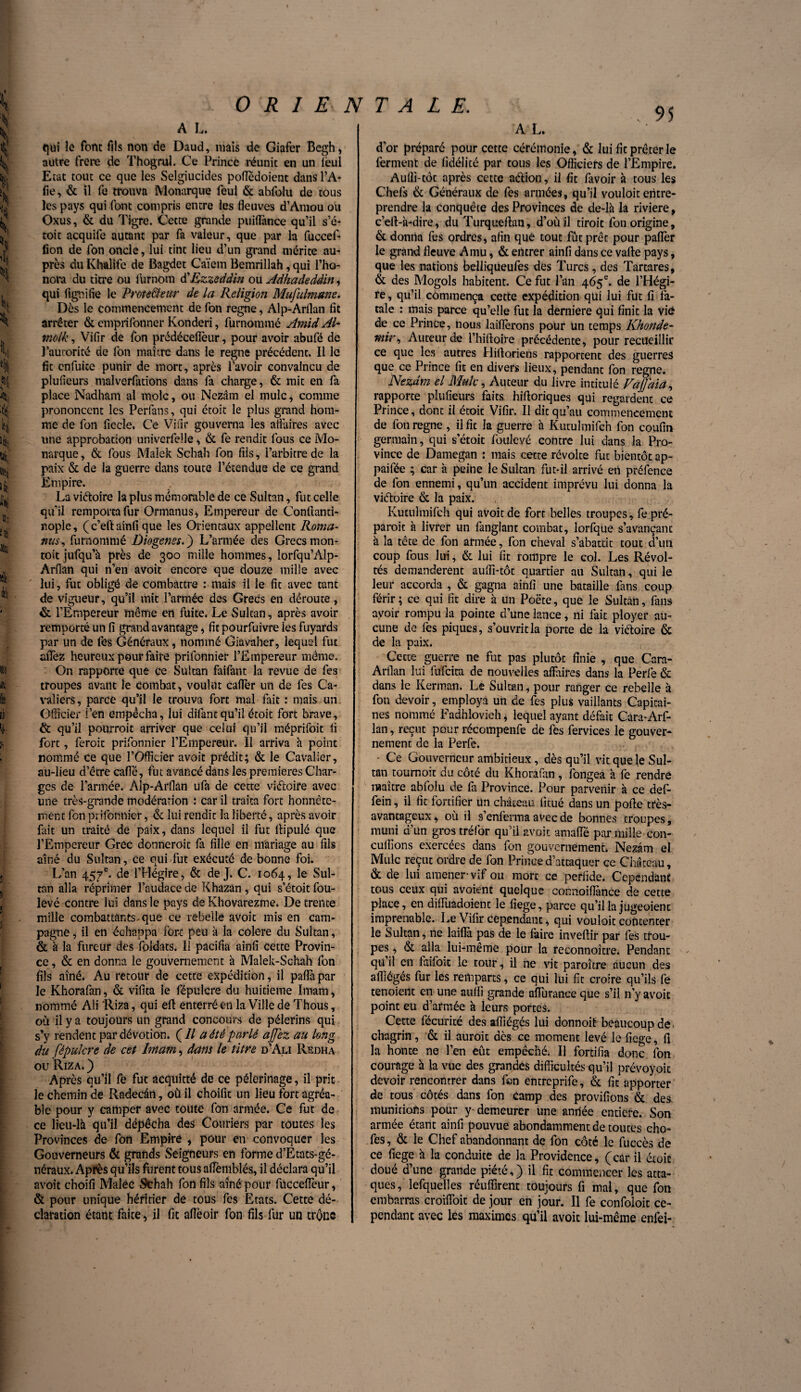 qui le font fils non de Daud, mais de Giafer Begh, autre frere de Thogrul. Ce Prince réunit en un lëul Etat tout ce que les Selgiucides pofTédoient dans l’A* fie, & il fe trouva Monarque feul & abfolu de tous les pays qui font compris entre les fleuves d’Amou ou Oxus, & du Tigre. Cette grande puiflance qu’il s’é- toit acquife autant par fa valeur, que par la fuccef- fion de Ton oncle, lui tint lieu d’un grand mérite au¬ près du Khalife de Bagdet Caïem Bemrillah, qui l’ho- nora du titre ou iurnom ÜEzzeddin ou Adhadeddin, qui fi gui fie le Prote&eur de la Religion Mufulmune. Dès le commencement de fon régné, Alp-Arflan fit arrêter & emprifonner Konderi, furnommé Amid Al- molk, Vifir de fon prédéceflèur, pour avoir abufé de l’autorité de fon maître dans le régné précédent. Il le fit enfuite punir de mort, après l’avoir convaincu de plufieurs malverfations dans fa charge, & mit en fa place Nadham al mole, ou Nezâm el mule, comme prononcent les Perfans, qui étoit le plus grand hom¬ me de fon fiecle. Ce Vifir gouverna les affaires avec une approbation univerfeüe, & fe rendit fous ce Mo¬ narque, & fous Malek Schah fon fils, l’arbitre de la paix & de la guerre dans toute l’étendue de ce grand Empire. La viétoire la plus mémorable de ce Sultan, fut celle qu’il remporta fur Ormanus* Empereur de Conftanti- nople, (c’eft ainfi que les Orientaux appellent Roma- nus, furnommé Diogenes.') L’armée des Grecsmon- toitjufqu’à près de 300 mille hommes, îorfqu’Alp- Arflan qui n’en avoit encore que douze mille avec lui, fut obligé de combattre : mais il le fit avec tant de vigueur, qu’il mit l’armée des Grecs en déroute, & l’Empereur même en fuite. Le Sultan, après avoir remporté un fi grand avantage, fit pourfuivre les fuyards par un de fes Généraux, nommé Giavaher, lequel fut allez heureux pour faire prifonnier l’Empereur même. On rapporte que ce Sultan faifant la revue de fes troupes avant le combat, voulut caflèr un de fes Ca¬ valiers, parce qu’il le trouva fort mal fait : mais un Officier i en empêcha, lui difantqu’il étoit fort brave, & qu’il pourrait arriver que celui qu’il méprifoit fi fort, feroit prifonnier l’Empereur. Il arriva à point nommé ce que l’Officier avoit prédit; & le Cavalier, au-lieu d’être carte, fut avancé dans les premières Char¬ ges de l’armée. Alp-Arflan ufa de cette viétoire avec une très-grande modération : car il traita fort honnête¬ ment fon prifonnier, & lui rendit la liberté, après avoir fait un traité de paix, dans lequel il fut ltipulé que l’Empereur Grec donnerait fa fille en mariage au fils aîné du Sultan, ce qui Tut exécuté de bonne foi. L’an 457e. de l’Hégire, & de J. C. 1064, le Sul¬ tan alla réprimer l’audace de Khazan, qui s’étoit fou- levé contre lui dans le pays de Khovarezme. De trente mille combattants, que ce rebelle avoit mis en cam¬ pagne , il en échappa fort peu à la colere du Sultan, & à la fureur des foldats. Il pacifia ainfi cette Provin¬ ce, & en donna le gouvernement à Malek-Schah fon fils aîné. Au retour de cette expédition, il paflàpar le Khorafan, & vifita le fépulcre du huitième Imam, nommé Ali Riza, qui eft enterré en la Ville de Thous, où il y a toujours un grand concours de pèlerins qui s’y rendent par dévotion. (// a été parlé ajjez au long du fépulcre de cet Imam, dam le titre d’Ali Redha ou Riza. ) Après qu’il fe fut acquitté de ce pèlerinage, il prit le chemin de Radecân, où il choifit un lieu fort agréa¬ ble pour y camper avec toute fon armée. Ce fut de ce lieu-là qu’il dépêcha des Couriers par toutes les Provinces de fon Empiré , pour en convoquer les Gouverneurs & grands Seigneurs en forme d’Etats-gé¬ néraux. Après qu’ils furent tous aflemblés, il déclara qu’il avoit choifi Malêc Schah fon fils aîné pour fuccefTeur, & pour unique héritier de tous fes Etats. Cette dé¬ claration étant faite, il fit aflèoir fon fils fur un trône d’or préparé pour cette cérémonie, & lui fit prêter le ferment de fidélité par tous les Officiers de l’Empire. Aulli-tôt après cette aétion, il fit favoir à tous les Chefs & Généraux de fes armées, qu’il vouloit entre¬ prendre la conquête des Provinces de de-là la riviere, c’eft-à-dire, du Turqueftan, d’où il tirait fon origine, & donna fes ordres, afin que tout fût prêt pour paflèr le grand fleuve A mu, & entrer ainfi dans ce vafle pays, que les nations belliqueufes des Turcs, des Tartares, & des Mogols habitent. Ce fut l’an 465e. de l’Hégi¬ re, qu’il commença cette expédition qui lui fut fi fa¬ tale : mais parce qu’elle fut la derniere qui finit la vie de ce Prince, nous laîflèrons pour un temps Khonde- mir, Auteur de l’hiftoire précédente, pour recueillir ce que les autres Hifioriens rapportent des guerres que ce Prince fit en divers lieux, pendant fon régné. Nezdm el Mule, Auteur du livre intitulé VaJJaia, rapporte plufieurs faits hifloriques qui regardent ce Prince, dont il étoit Vifir. Il dit qu’au commencement de fon régné , il fit la guerre à Kutuîmifcn fon coufin germain, qui s’étoit foulevé contre lui dans la Pro¬ vince de Damegan : mais cette révolte fut bientôt ap- paifée ; car à peine le Sultan fut-il arrivé en préfence de fon ennemi, qu’un accident imprévu lui donna la viétoire & la paix. Kutulmifch qui avoit de fort belles troupes, fe pré¬ parait à livrer un fanglant combat, lorfque s’avançant à la tête de fon année, fon cheval s’abattit tout d’un coup fous lui, & lui fit rompre le col. Les Révol¬ tés demandèrent auffi-tôt quartier au Sultan, qui le leur accorda, & gagna ainfi une bataille fans coup férir; ce qui fît dire à un Poète, que le Sultan, fans avoir rompu la pointe d’une lance, ni fait ployer au¬ cune de les piques, s’ouvrit la porte de la viétoire & de la paix. Cette guerre ne fut pas plutôt finie , que Cara- Arflan lui fufeita de nouvelles affaires dans la Perfè & dans le Lerman. Le Sultan, pour ranger ce rebelle à fon devoir, employa un de fes plus vaillants Capitai¬ nes nommé Fadhlovieh* lequel ayant défait Cara-Arf- lan, reçut pour récompenfe de fes fervices le gouver¬ nement de la Perfe. Ce Gouverneur ambitieux, dès qu’il vit que le Sul¬ tan toumoit du côté du Khorafan, fongea à fe rendre maître abfolu de fa Province. Pour parvenir à ce def- fein, il fit fortifier un château fitué dans un porte très- avantageux, où il s’enferma avec de bonnes troupes, muni d’un grostréfor qu’il avoit amaffé par mille-con- culfîons exercées dans fon gouvernement. Nezâm el Mule reçut ordre de fon Prince d’attaquer ce Château, & de lui amener-vif ou mort ce perfide. Cependant tous ceux qui avoient quelque connoifîànce de cette place, en difïiiadoient le fiege, parce qu’il la jugeoienc imprenable. Le Vifir cependant, qui vouloit contenter le Sultan, ne laiffa pas de le faire invertir par fes trou¬ pes? & alla lui-même pour la reeonnoître. Pendant qu il en faifoit le tour, il ne vit paroître aucun des afllégés fur les remparts, ce qui lui fît croire qu’ils fe tenoient en une aufii grande aflurance que s’il n’y avoit point eu d’armée à leurs portes. Cette fécurité des afîiégés lui donnoit beaucoup de • chagrin, & il aurait dès ce moment levé le fiege, fl la honte ne l’en eût empêché. Il fortifia donc fon courage à la vue des grandes difficultés qu’il prévoyoit devoir rencontrer dans fen entreprife, & fit apporter de tous côtés dans fon camp des provifîons & des, munitions pour y-demeurer une année entière. Son armée étant ainfi pouvue abondamment de toutes cho- fes, & le Chef abandonnant de fon côté le fuccès de ce fiege à la conduite de la Providence, (car il éroic doué d’une grande piété,) il fit commencer les atta¬ ques, lefquelles réuffirent toujours fi mal, que fon embarras croiffoit de jour en jour. Il fe confoloit ce¬ pendant avec les maximes qu’il avoit lui-même enfei-