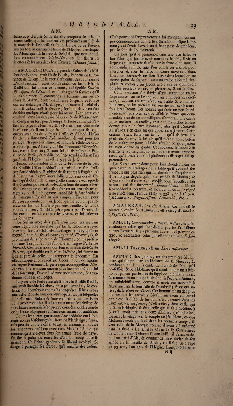 .beaucoup, d’çfprit & de (avoir, remporta le prix fur toutes celles qui lui avoient été préfentées au fujctde îa mort de la Princertè la lceur. La vie de ce Poëte a rempli tout le cinquième fiecle de l’Hégire, dans lequel les Monarques de la race de Selgiuk, que nous appel¬ ions communément Selgiucides, ont fait fleurir les iciences & les arts dans leur Empire. (Daulet[chah.') AMADEDDU/LAT, premier Sultan delaMai- fon desBuides, écoit fils de Buiah, Pécheur de la Pro- ‘ vince de Dilem fur la mer Cafpienne. Ali, furnommé Amad eddoulat, étoit Ion fils aîné; ce fut le Khalife Radhi qui lui donna ce furnom, qui lignifie Soutien & Appui de l'Etat, à caufe des grands fervices qu’il lui avoir rendu. Il commença fa fortune dans les ar¬ mées de Makan, Sultan de Dilem; & quand ce Prince eut été défait par Mardavige, il s’attacha à celui-ci, dont il quitta auflî le fervice, lorfqu’il fe vit en état de faire quelque c’nofe pour lui-même. L’on peut voir ce détail dans les titres de Makan & de Mardavige. Il conquit en fort peu de temps la Perfe, l’Iraque Per¬ fienne , pays des Parthes, & le Kerman ou Karamanie Perfienne, & il eut la générofité de partager fes con¬ quêtes avec fes deux freres Hartàn & Ahmed. Hartàn fut depuis furnommé Rokneddûlat, & eut pour Ion partage l’Iraque Perfienne, & faifoit fa réfidençe ordi¬ naire à Ifpahan. Ahmed, qui fut furnommé Moèzeddû- lat, eut le Kerman; &pour lui, il fe réferva la Pro¬ vince de Perfe, & établit fon fiege royal à Schiraz l’an 321e. de l’Hégire, qui eft le 933 de J. C. Jacout commandoit dans cette Province de la part du Khalife Câher l’Abbaffide : mais il en fut charte par Amadeddüîat, & obligé de fe retirer à Bagdet, où il fit tant par fes preflantes follicitations auprès de Ca- lier; qu’il obtint de lui une grofife armée, avec laquelle il prétendoic pouiïèr Amadeddüîat hors de toute la Per¬ le. Il vint pour cét effet fe porter en un lieu très-avan¬ tageux, où il étoit comme impoflible à Amadeddüîat de l’attaquer. Le Sultan vint camper à Firouzan pour l’attirer au combat : mais Jacout qui ne vouloit pas dé¬ cider du fort de la Perfe par une bataille, fe tenoit clos & couvert, & faifoit périr peu à peu l’armée de fon ennemi en lui coupant les vivres, & lui enlevant fes fourrages. Le Sultan avoit déjà parte trois mois entiers dans cette déplorable néceflîté qui lui fit réfoudre à lever le camp, lorfqu’il lui arriva defonger la nuit, qu’étant monté, fur un de fes chevaux, nommé Firouzé, & fe promenant dans fon camp de Firouzan, on lui préfen- toit une Turquoife, qui s’appelle en langue Perfienne Firouzé. Ces trois noms qui font tous trois dérivés de Firouz, qui fignifie en Perfien Victoire, lui furent un bon augure de celle qu’il remporta le lendemain. En •effet, il apprit à fon réveil que jacout, (nom qui fignifie en langue Perfienne, la pierre que nous appelions Hia- cynthe, ) fe trouvant encore plus incommodé que lui dans fon camp, l’avoit levé avec précipitation, & aban¬ donné tous fes équipages. La guerre de Perfe étant ainfi finie, le Khalife Radhi, qui avoit fuccédé à Caher, fit la paix avec lui, & con- fentit qu’il confervât toutes fes conquêtes. Il lui envoya une vefte Royale avec des lettres-patentes par lefquelles il le déclaroit Sultan & Souverain dans tous les Etats ' qu’il avoit conquis : il lui accorda même le privilège de faire battre monnoie à fon propre coin, & n’oublia rien de ce qui pouvoitgagner ce Prince en flattant fon ambition. Toutes les autres guerres qu’Amadeddulat eut à fou- tenir contre Vafchmaghin, frere de Mardavige, furent très-peu de chofe : car il battit fes ennemis en toutes les rencontres qu’il eut avec eux. Mais la fédition qui commença à s’élever dans fon armée faute de paye, fut fur le point de renverfer d’un feul coup toute fa grandeur. Ce Prince généreux & libéral avoit plutôt .longé.a partager fes freres, qu’à amafler des tréfors, C’eft pourquoi l’argent venant à lui manquer, fes trou¬ pes commenceront aufli à fe débander, lorfque la For¬ tune , qui l’avoit élevé à un fi haut point de grandeur,, prit le foin de l’y maintenir. Un jour qu’il fe promenoit dans une des filles de fon Palais que Jacout avoit autrefois habité, il vit un ferpent qui montroit fa tête par la fente d’un mur. Il commanda aulli-tôt que l’on ouvrît cet endroit pour chercher & tuer le ferpent. Cette ouverture étant faite, on découvrit un lieu fecrct dans lequel on ne trouva point de ferpent, mais un tréfor enfermé dans plufieurs coffres , où Jacout avoit mis ce qu’il avoit de plus précieux en or, en pierreries, & en étoffes. Cette aventure fut fuivie d’une autre non moins furprenante : car ce Prince voulant employer ces étof¬ fes qui avoient été trouvées, en habits & en ameu¬ blements, on lui préfenta un ouvrier qui avoit autre¬ fois fervi Jacout. Cet homme qui étoit un peu fourd, n’entendant pas bien ce que difoit le Prince qui com¬ mandoit à un de fes domeftiques d’apporter une canne pour mefurer les étoffes, crut que les ordres étoient donnés pour le faire, bétonner, afin qu’il découvrît s’il n’avoit rien chez lui qui appartînt à Jacout. Cette crainte l’ayant fortement fiifi , fit qu’il fe jetta aux pieds du Sultan, & lui dit qu’il n’étoit point befoin de le maltraiter pour lui faire révéler ce que Jacout lui avoit donné en garde. Cet accident fi inopiné fit fourire le Sultan, auquel cet homme avoua franche¬ ment qu’il avoit chez lui plufieurs coffres qui lui ap- partenoient. Le Sultan ayant donc pour lors abondamment de quoi payer les arrérages de la folde qu’il devoit à fon armée, n’eut plus rien qui lui donnât de l’inquiétude: il ne fongea depuis qu a bien établir fa Maifon ; & n’ayant point d’enfants, il choÿit pour fuccefièür fon neveu , qui fut furnommé Adhadeddoulat , fils de Rokneddoulat fon frere, & mourut, après avoir régné feize ans & demi, l’an de l’Hégire 338., de J. C.949, ( Khondemir, Nïghiarijlan, Lebtarikh, &c.) A MALE K AH, les Amalecites. Ce mot ert le pluriel- à'Amlac & d'Amlic, c’ert-à-dire, SAmaLc. ( Voyez ces titres. ) A MALI, Commentaires, œuvres mêlées, & prin¬ cipalement celles qui font diétées par les Profeffeurs à leurs Ecoliers. Il y a plufieurs Livres qui portent ce titre, & entr’autres celui qui ert intitulé Atnali Ben Hagcb. AM ALI Thaaleb , eft un Livre hiflorique. A MM A7 R Ben Jasser, un des premiers Muful- mans qui fut pris par les Idolâtres de la Mecque, & condamné au feu , 'a caufe de l’unité de Dieu qu’il profeffoit, & de l’Idolâtrie qu’il condamnoit : mais Ma¬ homet partant par le lieu du fupplice, étendit fa main, & commanda au feu qu’il devînt, à l’égard d’Ammâr, un rafraîchiffement, comme il avoit été autrefois à Abraham dans la fournaife de Nembrod; & ce qui ar¬ riva , dit le Rabi al-Abrâr. Cet homme eft un des plus illuftres que les premiers Mufulmans ayent eu parmi eux : car ils difent de lui qu’il s’étoit trouvé dans les deux hégires ou fuites, (c’eft-à-dire, dans celle qui fe fit en Ethiopie, & dans celle qui fe fit à Médine,) & qu’il avoit prié aux deux Kelblés, ( c’eft-à-dire, tournant le vifage vers le temple de Jérufalem, ce que Mahomet avoit pratiqué dans les premiers temps, & vers celui de la Mecque comme il avoit été ordonné dans la fuite. ) Le Khalife Omar le fit Gouverneur de Coufa : mais Othman l’ayant carte,.il s’attacha de¬ puis au parti d’Ali, & commanda 1’aile droite de fon armée en la bataille de Safein, où il fut tué à l’âge de 93 ans, l’an 37e. de l’Hégire. Lorfqu’Othmanle.