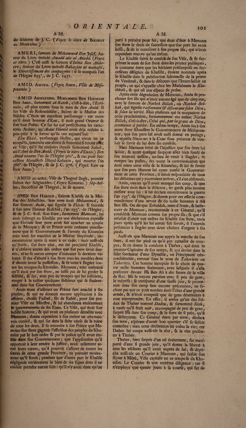 ORIENTALE. 101 A M. du feiziemc de J. C. (Voyez te titre de Boghiat al Mostafid.) A M E RI, fumom de Mohammed Ben Jofef\ Au¬ teur du Livre intitulé Amadd ata al Anadd. (Voyez ce titre. ) C’dt aulîi le fumom d'Iahia Ben Abibe- cre, Auteur du Livre intitulé Bahagiat al mahafel, le Divertijfemem des compagnies : il le compolà l’an de l’Hégire 855e., de J. C. 1451 * AMID. Amida. (Voyez Amed, Ville de Méfo- pot amie. ) AMID Aboulfadhl Mohammed Bén IIoussain Ben Amid, lumommé al-Katcb, c’eft-à-dire, XEcri¬ vain , ed plus connu fous le nom de Ben Amid. Il lue Vilir de Rokneddûlat, Sultan de la Maifon des Bifides. C’étoit un excellent perfonnage : car outre qu’il étoit homme d’Etat, il étoic grand Orateur & fort bon Poëte. Ce fut lui qui perfectionna les carac¬ tères Arabes, qu'AbdalHamid avoit déjà réduits à- peu-près à la forme qu’ils ont aujourd’hui. Ebn Ebdd, perfonnage illuftre, qui vivoit en ce temps-là, contracta une amitié & fraternité fi étroite avbc ce Vilir, qu’il fut toujours depuis furnommé Saheb, ou Y Ami de Ben Amid. (Voyez le titre Æbad.) Ben Amid mourut l’an de l’Hégire 360e., & eut pour fuc- cefleur Aboulfeth Dhoul-Kafatein , qui mourut l’an 366e. de l’Hégire, & de J. C. 976. ( Voyez Ebn ou Ben Amid.) AMID al-molk. Vilir de Thogrul Begh, premier Sultan des Selgiucides. (Voyez Konderi.) Alp-Arf- lan, fuccefieur de Thogrul, le fit mourir. AMIN Ben Haroun , fixiemfe Khalife de la Mai¬ fon des Abbaffides. Son nom étoit Mohammed, & fon fumom Amin, qui fignifie le Fidele. Il luccéda à -fon pere Haroun Rafchid, l’an 193e. de l’Hégire, & de J. C. 808. Son frere, furnommé Mamoun, lui étoit liibrogé au Khalifat par une déclaration expreffe que Haroun leur pere avoit fait attacher au temple de la Mecque ; & ce Prince avoit ordonné pareille¬ ment que le Gouvernement & l’armée du Khoralan avec tous les meubles de la Maifon Impériale , de¬ meureraient après fa mort à ce cadet : mais aufîi-tôt qu’Amin, fon frere aîné, eut été proclamé Khalife, il n’obferva aucun des ordres que fon pere avoit don¬ nés , ni he fit aucun compte d’exécuter là derniere vo¬ lonté. Il ôta d’abord à fon frere tous les meubles dont il devoit avoir la poflelfion, & fit venir à Bagdet rou¬ tes les troupes du Khorafan. Mamoun, tout maltraité qu’il étoit par fon frere, ne laiffa pas de lui garder la fidélité, & fut, avec peu de troupes qui lui refioient, ranger à la raifon quelques féditieux qui fe fouleve- rent dans fon Gouvernement. Amin étant d’ailleurs un Prince fort attaché à les plaifirs, & qui ne donnoit aucune application à fes affaires, choifit Fadhel, fils de Rabié, pour fon pre¬ mier Vifir ou Miniftre, & lui abandonna entièrement fe gouvernement de fes Etats. Ce Vifir, qui étoit fort habile homme, & qui avoit eu plufieurs démêlés avec Mamoun, donna cependant à fon maître un très-mau¬ vais conlbil, & qui fut dans la fuite caufe de la ruine de tous les deux. Il fit entendre à fon Prince que Ma- moun'fbn frere gagnoit l’affeftion des peuples du Kho¬ rafan par le bon ordre & par la police qu’il avoit éta¬ blie dans fon Gouvernement ; que l’application qu’il apportoit à leur rendre la jufïice, avoit tellement at¬ tiré leurs cœurs, qu’il pouvoit s’affùrer de toutes les forces de cette grande Province, au premier mouve¬ ment qu’il ferait; pendant que d’autre part le Khalife négligeoit entièrement le bien de fes fujets dont il ne vouloit prendre aucun foin : qu’il n’y avoit donc qu’un A M. parti à prendre pour lui, qui étoic d’ôter à Mamoun Ion frero le droit de fucceflion que fon pere lui avoit lailfé, & de le transférer à fon propre fils, qui n’étoit cependant encore qu’un enfant. Le Khalife fuivit le confeil de fon Vifir, & fit fup- primer le nom de fon frere dans les prières publiques, la coutume étant que les héritiers préfoinptifs ou fuc- cefièurs dëfignés du Khalifat, étoient nommés après le Khalife dans la publication folemnelle de la prière du Vendredi, & dans le difeours que l’Imam faifoit au peuple, ce qui s’appelle chez les Mufulmans le Kho- thbah, & qui efl une efpece de prône. Après cette dégradation de Mamoun, Amin fit pro¬ clamer fon fils qui n’étoit encore âgé que de cinq ans, avec le fur nom de Nathek Bill ah, ou Nathek Bel- hak, qui lignifie raifonnant & difeourantfélon Dieu, & félon la vérité. Mais plufieurs qui fe moquoient de cette proclamation, furnommerent cet enfant Natha Billah, c’ell-à-dire, Celui qui, par la grâce de Dieu, commence à parler. En même-temps, Amin ôta à fon autre frere Motafiein le Gouvernement de Méfopota- mie, que fon pere lui avoit aufli donné en partage, & appella Mamoun à la Cour fous prétexte de vou¬ loir fe fervir de lui dans fes confeils. Mais Mamoun irrité de î’injufiice que fon frere lui faifoit, & ayant quelque foupçon allez bien fondé de fon mauvais delfein, au-lieu de venir à Bagdet, lit rompre les polies, ôta toute la communication qui étoit entre cette ville & le Khorafan., & lui fit favoir que fon pere Haroun lui ayant confié le Gouverne¬ ment de cette Province, il ferait refponfable de tous les défordresqui y pourraient arriver, s’il s’en abfentoit. Amin, voyant qu’il avoit manqué fon coup, & que fon frere étoit dans la défiance, ne garda plus aucune mefure avec lui : il lui déclara ouvertement la guerre l’an 195 e. de l’Hégire, & donna pour cet effet le com¬ mandement d’une armée de 60 mille hommes à Ali Ben IITà. Ori dit que Zobeidah, mere d’Amin, & beile- mere de Mamoun , recommanda à ce Général, qu’il conlidérât Mamoun comme fon propre fils ; & que s’il refufoit d’obéir aux ordres du Khalife fon frere, trais jours après qu’il les lui aurait fait favoir, il l’amende prifonnier à Bagdet avec deux chaînes d’argent à fes pieds. . Aulfi-tôt que Mamoun eut appris la marche de fon frere, il mit fur pied ce qu’il put ramaffèr de trou¬ pes, & en donna la conduite à Thaher, qui étoit le premier Capitaine de fon temps, & qui devint dans la fuite fondateur d’une Dynaffie, ou Principauté très- ponfidérable, connue fous le nom de Taheriens ou Taherites. Cet homme intrépide fit le choix de qua¬ tre mille hommes feulement, avec lefquels il s’alla préfenter devant Iffà Ben Ali à dix lieues de la ville de Rei. Iffà le voyant paraître avec fi peu de gens, le méprifa; & tranfporté d’une fauffe joie, fe prome- noit dans fon camp fans aucune précaution, ne fa- chant pas que ce petit nombre étoit f élite d’une grande armée, & n’étoit compofé que de gens déterminés k tout entreprendre. En effet, il arriva qu’un des fol- dats de Thaher nommé Dadou, & furnommé Sia h, à caufe qu’il étoit noir, accompagné de peu de gens, furprit lflà dans fon camp, & le ferra de fi près, qu’il le défarçonna. Ce Général étant par terre, déclara fon nom, efpérant d’avoir bon quartier s’il fe faifoit connoître : mais cette déclaration lui coûta la vie ; car Dadou lui coupa aulfi-tôt la tête, & la vint préfen¬ ter à Thaher. Thaher, bien furpris d’un tel événement, fut tranf¬ porté d’une fi grande joie, qu’il donna la liberté à tous les elclaves qu’il avoit auprès de lui, & dépê¬ cha aulfi-tôt un Courier à Mamoun, qui faifoit fon féjour à Méru, Ville capitale en ce temps-là du Kho¬ rafan. Le Courier lit une extrême diligence : car il n’employa que quatre jours à fa courfe, qui fut de