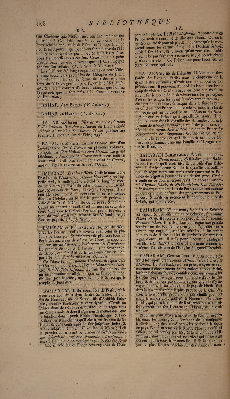 13 A. tant Chrétiens que Mtifulmans, ont une tradition qui porte que J. C. a bâti'cette Ville, de même que le Patriarche Jofcph, celle de Fiûm ; qu’il appella en ce liëu-lh fcs Apôtres, qui pôchoicnt fur le fleuve du Nil ; qu’il y avoit régne en perfonne, & laiïTé les Apôtres pour les fuccefleurs en cet état. Cette fable n a point d’autre fondement que le voyage que fit J* C. en Egypte pendant fon enfance. (Z7, le titre de Mataria.) Les Juifs ont été long-temps maîtres de cette Ville, comme fuccefleurs prétendus des Difcipies de J. C. ; elle ell fur un lac qui fe forme de la décharge des eaux du Nil : les gens du pays l’appellent Mer dejo- fef, & il efl: fi couvert d’arbres fruitiers, que l’on ne l’apperçoit que de fort près. (^V. Forouh medinat al-Bahanah.) BAFIAR. Abu BahaR. (K Ahanaf.) BAHiVR al-Hakàix. ( V. FIakaik. ) B A H A R al-Hefdh : Mer de mémoire, furnom i\'Âbâ Othman Ben Amrü, Auteur du Livre intitulé Akhlak al. molàk : Des mœurs & des qualités des Princes. Il mourût l’an dcTHég. 255e. BAHAR al-Mohith : La mer Océane, titre d’un Commentaire fur lAlcoran en pluiieurs volumes, cômpofé par Ebn Haiian ou Abu Haiian. Le grand Dictionnaire Arabique de Eirouzabadi porte auffi cé nom : mais il elt plus connu fous celui de Camus, mot qui fignifie encore en Arabe, l'Océan. ' BAIÏARAIN : Les deux Mers. C’eft le nom d’une Province de VIemen, ou Arabie Heureufe ; on l’ap¬ pelle ainfi, à caufe qu’elle s’étend le long des côtes de deux mers, k favoir de celle <POman, ou Arabi¬ que , & de celle de Fars, ou Golphe Perfique. Il y a une ifie affez proche du continent de cette Province 'dans ce Go!Nie, où fe faic la pêche cft perles ; la Ville d’Ahaflk efl: la Capitale de ce pays, & celle de ' Çathif lui appartient auifi. C’elt du nom de cette der¬ nière Ville que le Golphe Perfique prend foüvent le nom de mer d'Elcatifi Mondir Ben Vafliuni a régné dans ce pays-là. ÇFjbn titre.') BAHARAM ou Beiieraaï , c’eft le. nom de Mars chez les Pcrfans, qui efl: devenu aufli celui de plu- fieurs peribnnages, & entr’autres de pluiieurs Rois de Perlé des anciennes dynalties ; les Grecs les appellent en leur langue Varanes, Varharancs & Vararanes. Lé premier de tous ell Baharam, fils de Schabur ou de Sapor, qui fut Roi de la troifieme dynaftie, qui porte le nom d'Afchkanides ou Arfacides. Ce Prince fut aufli nommé Gudarz, & régna onze ans àu rapport du Lebtarikh & de Khondemir. Ham- zah Ben Huffain Esfahani dit dans fon hiftoire, par Un anachronifme prodigieux, que ce Prince fit mou¬ rir faint Jean-Baptiltc, après avoir pris & façcagé le jjemple de Jérufalem. B A H A R A M, II du nom. Roi de Perfe, efl: le . euatrieme Roi de la dynaftie des Saffanides. Il étoit fils de Hormuz, fils de Sapor, fils d’Ardfchir Babe- gan, premier fondateur de cette dynaflie. C étoit un Prince doué de très-bonnes qualités , qui a régné trois ans & trois mois, & dont il n’y a rien de mémorable, que le fuppiiçe dont il punit MaUès l’Héréfiârquë, & l’ex- pulfion dès Manichéens qu’il chaflà. entièrement de fes États, & qu’il contraignit de fuir jufqn’aüx Indes, & même jufqu’h la Chine. ( V. le titre de Mani.) Il ell le premier qui a porté le furnom de Sclîàhenfchah ? que Khondemir explique Nikuhiâr : Bienfaifant : mais il lèiuble que ce mot fignilic plutôt Roi des Roisf Ebn Batrik fait ce Prince contemporain de l’E'vfi- B A. pereur Pupienus. Le Rabi al Akhiar rapporte que çe Prince avoit accoutumé de dire que l’humanité, ou la générofité, ne fe pouvoir pas définir, parce qu elle com¬ prend toutes les vertus : fur quoi le Doéteur Schafei difoit à fon fils : „ Si je favois qu’un verre d’eau froide „ étant bu pût faire tort à cette vertu, je boirois chaud „ toute ma vie. ” Ce Prince eut pour fuccelfeur un autre Baharam qui.fuit. • • « BAHARAM* fils de Baharam, IIIe. du nom dans l’ordre des Rois de Perfe , mais le cinquième de la dynnfiie des Saflanides, n’étoit que fils adoptif de fon prédéceffeur. Il gouverna d’abord fes Etats avec beau* coup de violence & d’injuflice b de forte que fes fujets furent fur le point de le détrôner:mais les principaux d’entre les Mages lui ayant fait*des remontrances, il changea de conduite, & acquit dans la fuite la répu¬ tation d’un bon Prince,qu’il conferva jufqu’k la fin dé fon régné qui fut de dix-fept ans. L’Auteur du Bina- hiti dit que ce Prince qu’il appelle Baharam, II du nom, à lavoir dans la dynaftie des Saflanides, porta le furnom de Khalèfi llnjufte, à caufe des premières an¬ nées de fen régné. Ebn Batrik dit que ce Prince fut contemporain des Empereurs Gordien & Galien qui lui firent la guerre , & qu’il fit mourir un fils de Ga* lien, fait prifonnier dans une bataille qu’il gagna con¬ tre les Romains. *•*’*' * BAHARAM BaiiaRaMian;, IVe. du hom* porta le furnom de B ah arami an, c’eft-k-dîre , des Baha- rams, k caufe qu’il étoit fils, & petit-fils d’un Baha¬ ram. Il fut le fixieme Roi de la dynaftie des SafTani- des, & régna treize ans après avoir gouverné la Pro¬ vince de Segeftan pendant la vie de fon pere. Ce fut k caufe de ce gouvernement ,qu’il fut encore furnoin- mé Bighian [chah, & Afchkanfchah. Car Khonde¬ mir remarque que les Rois de Perfe avoient accoutumé de donner k leurs enfants, des gouvernements de Pro¬ vinces, & qu’ils en prenoienc le nom ou le titre de Schah, qui fignifie RoL BAHARAM, Ve. du nom', étoit fils de Schabur ou Sapor, & petit-fils d’un autre,Schabur, furnommé Dhoul Aktâf. Il fuccéda k fon pere, & fut furnonnné Kerman [chah. Il arriva fous fon régné une grande révolte dans fes Etats ; il courut pour l’appâifer : mais s’étant trop engagé parmi les rebelles, il fut atteint d’un coup de fléché qui lui fit perdre la vie après ud régné d’onze ans. Il laiflà pour fuceeflèur Iezdegerd fort fils. Ebn Batrik dit que ce Baharam commença k régner l’an dixième de l’Empire du grand Théôdôfe. • A . I < ' , ■ ; ii,t) -- *-■» »; . G» • BAHARAM, Gür ouGürï , VIe.du nom, étoit fils d’Iezdegerd , furnommé Aihini, c’eft-k-dire, le Méchant. Le Roi Iezdegerd fon pere, n’ayant pas ac¬ coutumé d’éleVer aucun de fes enfants auprès de lui y lorfque Baharam fur né, confulta ceux qui avoient fait les plus longs voyages, pour apprendre d’eux le plüs “beau & lë meilleur pays qu’ils euflent vd, afin d’y en¬ voyer ion fils. Il lut d’eux que le pays de Hirah, fitué dans la partie d’Arabie la plus proche dé la Chaldée, étoit le lieu le plus propre qu’il pût choifir pour cet effet. Il manda donc 'aufli-tôt k Nooinan, fils d’Am- rilcais , qui portoit le nom de Roi , mais qui n’étoit ef¬ fectivement que fon Lieutenant k Hirah , de le venir trouver. Noomàn étant arrivé k la.Cour, le Rai lui mit fort- fils entre'les mains, & lui'ordonna de le tranlportèr k* Hirah pour y être élevé parmi les Arabes k la façon du pays. Nooman remercia le Roi de l’honneur qu’il lut faifoit, de lui confier fon fils, & le fit conduire k Hi¬ rah , où d’abord il choifit trois nourrices qui lui dévoient donner tour-k-tour la mammcllc. Il fit bâtir enfuite ; par le plus fameux Architecte des Arabes, nom- ;