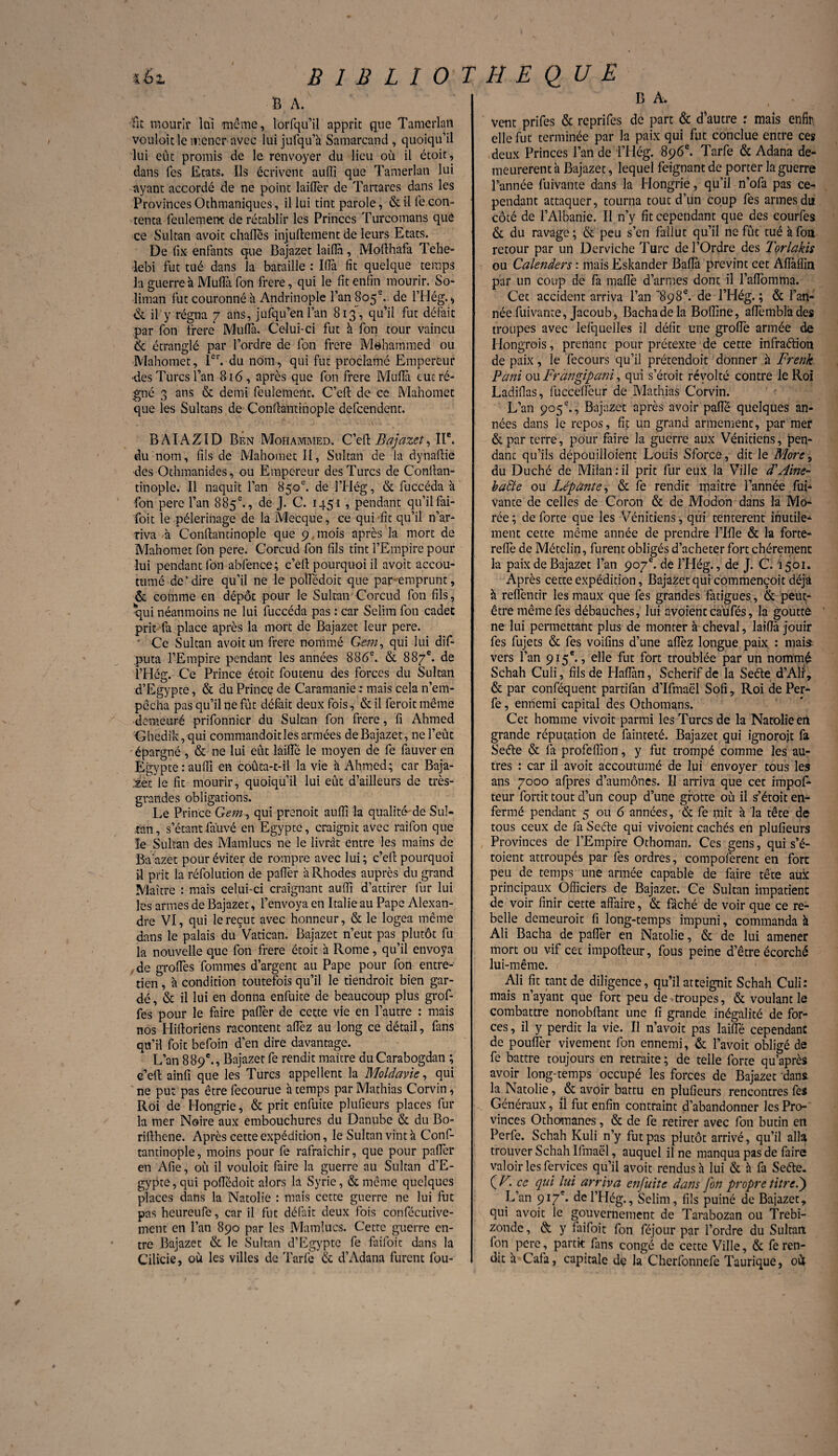 BIBLIOTHEQUE B A. fit mourir lui même, lorfqu’il apprit que Tamerlan vouloitlc mener avec lui jufqu’à Samarcand , quoiqu’il lui eut promis de le renvoyer du lieu où il étoit, dans les Etats. Ils écrivent auffi que Tamerlan lui ayant accordé de ne point laifler de Tartares dans les Provinces Othmaniques, il lui tint parole, & il fe con¬ tenta feulement de rétablir les Princes Turcomans que ce Sultan avoit challés injuftement de leurs Etats. De lix enfants que Bajazet laifla, Mofthafa Tehe- lebi fut tué dans la bataille : I(Ta fit quelque temps la guerre à Muffi fon frere, qui le fit enfin mourir. So¬ liman fut couronné à Andrinople l’an 805 e. de lTIég. > & il y régna 7 ans, jufqu’en l’an 813, qu’il fut défait par fon frere Muffa. Celui-ci fut à fon tour vaincu & étranglé par l’ordre de fon frere Mohammed ou Mahomet, Ier. du nom, qui fut proclamé Empereur des Turcs l’an 816, après que fon frere Mufià eut ré¬ gné 3 ans & demi feulement. C’efl: de ce Mahomet que les Sultans de Conffantinople defeendent. BAIAZID Ben Mohammed. C’effc Bajazet, IIe. du nom, fils de Mahomet II, Sultan de la dynaftie des Othmanides, ou Empereur des Turcs de Conllan- tinople. Il naquit l’an 850e. de l’Hég, & fuccéda à fon pere l’an 885e., de J. C. 1451 , pendant qu’il fai¬ foit le pèlerinage de la Mecque, ce qui fit qu’il n’ar¬ riva à Conftantmople que 9 mois après la mort de Mahomet fon pere. Corcud fon fils tint l’Empire pour lui pendant fon abfence; c’efi pourquoi il avoit accou¬ tumé de‘dire qu’il ne le poffédoit que par-emprunt, & comme en dépôt pour le Sultan Corcud fon fils, qui néanmoins ne lui fuccéda pas : car Selim fon cadet prit fa place après la mort de Bajazet leur pere. ' Ce Sultan avoit un frere nommé Gem, qui lui dif- puta l’Empire pendant les années 886e. & 887e. de l’Hég. Ce Prince étoit foutenu des forces du Sultan d’Egypte, & du Prince de Caramanie : mais cela n’em- pècha pas qu’il ne fût défait deux fois, & il feroit même demeuré prifonnier du Sultan fon frere, fi Ahmed Ghedîk, qui commandoitles armées de Bajazet, ne l’eût épargné, & ne lui eût lâiïîe le moyen de fe fauver en Egypte:auffi en coûta-t-il la vie à Ahmed; car Baja- Éez le fit mourir , quoiqu’il lui eût d’ailleurs de très- grandes obligations. Le Prince Gem, qui prenoit auffi la qualité de Sul¬ tan, s’étantfauvé en Egypte, craignit avec raifon que le Sultan des Mamlucs ne le livrât entre les mains de Ba'azet pour éviter de rompre avec lui ; c’efi: pourquoi il prit la réfolution de paffer à Rhodes auprès du grand Maître : mais celui-ci craignant auffi d’attirer fur lui les armes de Bajazet, l’envoya en Italie au Pape Alexan¬ dre VI, qui le reçut avec honneur, & le logea même dans le palais du Vatican. Bajazet n’eut pas plutôt fu la nouvelle que fon frere étoit à Rome, qu’il envoya de groffes fournies d’argent au Pape pour fon entre¬ tien , à condition toutefois qu’il le tiendroit bien gar¬ dé, & il lui en donna enfuite de beaucoup plus grof¬ fes pour le faire palier de cette vie en l’autre : mais nos Hiftoriens racontent affez au long ce détail, fans qu’il Toit befoin d’en dire davantage. L’an 889e., Bajazet fe rendit maître du Carabogdan ; e’eft ainfi que les Turcs appellent la 'Moldavie, qui ne pu: pas être fecourue à temps par Mathias Corvin, Roi de Hongrie, & prit enfuite plufieurs places fur la mer Noire aux embouchures du Danube & du Bo- rillhcne. Après cette expédition, le Sultan vint à Conf- tandnople, moins pour fe rafraîchir, que pour palier en Afie, où il vouloit faire la guerre au Sultan d’E¬ gypte , qui poffédoit alors la Syrie, & même quelques places dans la Natolie : mais cette guerre ne lui fut pas heureufe, car il fut défait deux fois confécutive- ment en l’an 890 par les Mamlucs. Cette guerre en¬ tre Bajazet & le Sultan d’Egypte fe faifoit dans la Cilicie, où les villes de Tarfe '& d’Adana furent fou- B A. vent prifes & reprifes de part & d’autre : mais enfin elle fut terminée par la paix qui fut conclue entre ces deux Princes l’an de l’Hég. 896e. Tarfe & Adana de¬ meurèrent à Bajazet, lequel feignant de porter la guerre l’année fuivante dans la Hongrie, qu’il n’ofa pas ce¬ pendant attaquer, tourna tout d’un coup fes armes du côté de l’Albanie. Il n’y fit cependant que des courfes & du ravage ; & peu s’en fallut qu’il ne fût tué à fon retour par un Derviche Turc de l’Ordre des Torlakis ou Calenders : mais Eskander Bafla prévint cet Afiàffin par un coup de fa maflè d’armes dont il l’aflomma. Cet accident arriva l’an 898e. de l’Hég. ; & l’an¬ née fuivante, Jacoub, Bachadela Boffine, affemblâdes troupes avec lefquelles il défit une groffe armée de Hongrois, prenant pour prétexte de cette infraétion de paix, le fecours qu’il prétendoit donner à Frenk Pani ou Frangipani, qui s’étoit révolté contre le Roi Ladiflas, fuccdîeur de Mathias Corvin. L’an 905 e., Bajazet après avoir paffé quelques an¬ nées dans le repos, fit un grand armement, par mer &par terre, pour faire la guerre aux Vénitiens, pen¬ dant qu’ils dépouilloient Louis Sforce, dit le More, du Duché de Milan:il prit fur eux la Ville d\Aine- baffe ou Lépànîe, & fe rendit maître l’année fui¬ vante de celles de Coron & de Modon dans la Mo- rée ; de forte que les Vénitiens, qui tentèrent inutile¬ ment cette même année de prendre l’Ifle & la forte- relfe de Métclin, furent obligés d’acheter fort chèrement la paix de Bajazet l’an 907e. de l’Hég., de J. C. I501. Après cette expédition, Bajazet qui commençoit déjà à reffendr les maux que fes grandes fatigues , & peut- être même fes débauches, lui avoient caufés, la goutte ne lui permettant plus de monter à cheval, laifla jouir fes fujets & fes voifins d’une affez longue paix : mais; vers l’an 915e., elle fut fort troublée par un nommé Schah Culi, fils de Haflan, Scherif de la Seéte d’AÜ , & par conféquent partifan d’Ifmaël Sofî, Roi de Per- fe, ennemi capital des Othomans. Cet homme vivoit parmi les Turcs de la Natolie en grande réputation de fainteté. Bajazet qui ignorait fa Seéle & fa profeffion, y fut trompé comme les au¬ tres : car il avoit accoutumé de lui envoyer tous les ans 7000 afpres d’aumônes. Il arriva que cet impof* teur fortit tout d’un coup d’une grotte où il s^étoit en¬ fermé pendant 5 ou 6 années, & fe mit à la tête de tous ceux de fa Seéle qui vivoient cachés en plufieurs Provinces de l’Empire Othoman. Ces gens, qui s’é- toient attroupés par fes ordres, compoferent en fore peu de temps une armée capable de faire tête aux principaux Officiers de Bajazet. Ce Sultan impatient de voir finir cette affaire, & fâché de voir que ce re¬ belle demeurait fi long-temps impuni, commanda à Ali Bacha de paffer en Natolie, & de lui amener mort ou vif cet impofteur, fous peine d’être écorché lui-même. Ali fit tant de diligence, qu’il atteignit Schah Culi: mais n’ayant que fort peu de troupes, & voulant le combattre nonobftant une fi grande inégalité de for¬ ces , il y perdit la vie. Il n’avoit pas laiffé cependant de pouffer vivement fon ennemi, & l’avoit obligé de fe battre toujours en retraite ; de telle forte qu’après avoir long-temps occupé les forces de Bajazet dans la Natolie, & avoir battu en plufieurs rencontres fes Généraux, il fut enfin contraint d’abandonner les Pro¬ vinces Othomanes, & de fe retirer avec fon butin en Perfe. Schah Kuli n’y fut pas plutôt arrivé, qu’il alla trouver Schah Ifmaël, auquel il ne manqua pas de faire valoir les fervices qu’il avoit rendus h lui & h fa Sefte. ÇF. ce qui lui arriva enfuite dans fon propre titre P) L’an 917e* del’Hég., Selim, fils puiné de Bajazet, qui avoit le gouvernement de Tarabozan ou Trebi- zonde, & y faifoit fon féjour par l’ordre du Sultan fon pere, partit fans congé de cette Ville, & fe ren¬ dit â Cafa, capitale de la Cherfonnefe Taurique, où